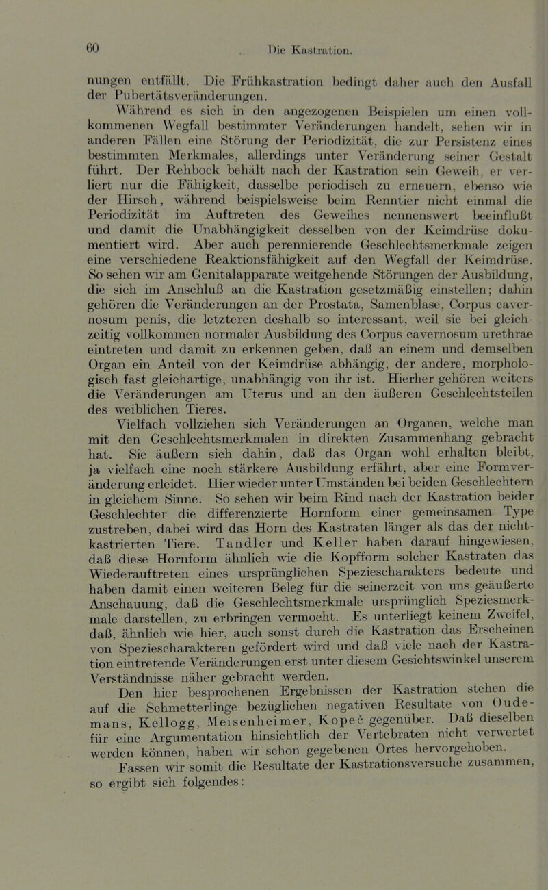 nungen entfällt. Die Frühkastration Ijedingt daher auch den Ausfall der Pubertätsveränderungen. Während es sich in den angezogenen Beispielen um einen voll- kommenen Wegfall bestimmter Veränderungen handelt, sehen wir in anderen Fällen eine Störung der Periodizität, die zur Persistenz eines bestimmten Merkmales, allerdings unter Veränderung seiner Gestalt führt. Der Rehbock behält nach der Kastration sein Geweih, er ver- liert nur die Fähigkeit, dasselbe periodisch zu erneuern, ebenso wie der Hirsch, während beispielsweise beim Renntier nicht einmal die Periodizität im Auftreten des Geweihes nennenswert beeinflußt und damit die Unabhängigkeit desselben von der Keimdrüse doku- mentiert wird. Aber auch perennierende Geschlechtsmerkmale zeigen eine verschiedene Reaktionsfähigkeit auf den Wegfall der Keimdrüse. So sehen wir am Genitalapparate weitgehende Störungen der Ausbildung, die sich im Anschluß an die Kastration gesetzmäßig einstellen; dahin gehören die Veränderungen an der Prostata, Samenblase, Corpus caver- nosum penis, die letzteren deshalb so interessant, weil sie bei gleich- zeitig vollkommen normaler Ausbildung des Corpus cavernosum urethrae eintreten und damit zu erkennen geben, daß an einem und demselben Organ ein Anteil von der Keimdrüse abhängig, der andere, morpholo- gisch fast gleichartige, unabhängig von ihr ist. Hierher gehören weiters die Veränderungen am Uterus und an den äußeren Geschlechtsteilen des weiblichen Tieres. Vielfach vollziehen sich Veränderungen an Organen, welche man mit den Geschlechtsmerkmalen in direkten Zusammenhang gebracht hat. Sie äußern sich dahin, daß das Organ wohl erhalten bleibt, ja vielfach eine noch stärkere Ausbildung erfährt, aber eine Formver- änderung erleidet. Hier wieder unter Umständen bei beiden Geschlechtern in gleichem Sinne. So sehen wir beim Rind nach der Kastration beider Geschlechter die differenzierte Hornform einer gemeinsamen Type zustreben, dabei wird das Horn des Kastraten länger als das der nicht- kastrierten Tiere. Tandler und Keller haben darauf hingewiesen, daß diese Hornform ähnlich wie die Kopfform solcher Kastraten das Wiederauftreten eines ursprünglichen Speziescharakters bedeute und haben damit einen weiteren Beleg für die seinerzeit von uns geäußerte Anschauung, daß die Geschlechtsmerkmale ursprünglich Speziesmerk- male darstellen, zu erbringen vermocht. Es unterliegt keinem Zweifel, daß, ähnlich wie hier, auch sonst durch die Kastration das Erscheinen von Speziescharakteren gefördert wird und daß viele nach der Kastra- tion eintretende Veränderungen erst unter diesem Gesichtswinkel unserem Verständnisse näher gebracht werden. Den hier besprochenen Ergebnissen der Kastration stehen die auf die Schmetterhnge bezüglichen negativen Resultate von Oude- mans, Kellogg, Meisenheimer, Kopec gegenüber. Daß dieselben für eine Argumentation hinsichtlich der Vertebraten nicht verwertet werden können, haben wir schon gegebenen Ortes hervorgehoben. Fassen wir somit die Resultate der Kastrations versuche zusammen, so ergibt sich folgendes: