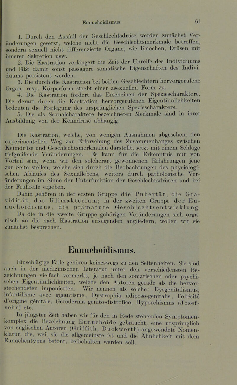 1. Durch den Ausfall der Geschlechtsdrüse werden zunächst Ver- änderungen gesetzt, welche nicht die Geschlechtsmerkmale betreffen, sondern sexuell nicht differenzierte Organe, wie Knochen, Drüsen mit innerer Sekretion usw. 2. Die Kastration verlängert die Zeit der Unreife des Individuums und läßt damit sonst passagere somatische Eigenschaften des Indivi- duums persistent werden. 3. Die durch die Kastration bei beiden Geschlechtern hervorgerufene Organ- resp. Körperform strebt einer asexuellen Form zu. 4. Die Kastration fördert das Erscheinen der Speziescharaktere. Die derart durch die Kastration hervorgerufenen Eigentümlichkeiten bedeuten die Freüegung des ursprünglichen Speziescharakters. 5. Die als Sexualcharaktere bezeichneten Merkmale sind in ihrer Ausbildung von der Keimdrüse abhängig. Die Kastration, welche, von wenigen Ausnahmen abgesehen, den experimentellen Weg zur Erforschung des Zusammenhanges zwischen Keimdrüse und Geschlechtsmerkmalen darstellt, setzt mit emem Schlage tiefgreifende Veränderungen. Es kann für die Erkenntnis nur von Vorteil sein, wenn wir den solcherart gewonnenen Erfahrungen jene zur Seite stellen, welche sich durch die Beobachtungen des physiologi- schen Ablaufes des Sexuallebens, weiters durch pathologische Ver- änderungen im Sinne der Unterfunktion der Geschlechtsdrüsen und bei der Frühreife ergeben. Dahin gehören in der ersten Gruppe die Pubertät, die Gra- vidität, das Klimakterium; in der zweiten Gruppe der Eu- nuchoidismus, die prämature Geschlechtsentwicklung. Da die in die zweite Gruppe gehörigen Veränderungen sich orga- nisch an die nach Kastration erfolgenden angliedern, wollen wir sie zunächst besprechen. Eunuchoidismus. Einschlägige Fälle gehören keineswegs zu den Seltenheiten. Sie sind auch in der medizinischen Literatur unter den verschiedensten Be- zeichnungen vielfach vermerkt, je nach den somatischen oder psychi- schen Eigentümlichkeiten, welche den Autoren gerade als die hervor- stechendsten imponierten. Wir nennen als solche: Dysgenitalismus, infantilisme avec gigantisme, Dystrophia adiposo-genitahs, I'obesitö d'origine genitale, Geroderma genito-distrofico, Hyporchismus (Josef- sohn) etc. In jüngster Zeit haben wir für den in Rede stehenden Symptomen- komplex die Bezeichnung Eunuchoide gebraucht, eine ursprünglich von englischen Autoren (Griffith, Duckworth) angewendete Nomen- klatur, die, weil sie die allgemeinste ist und die ÄhnHchkeit mit dem Eunuchentypus betont, beibehalten werden soll.