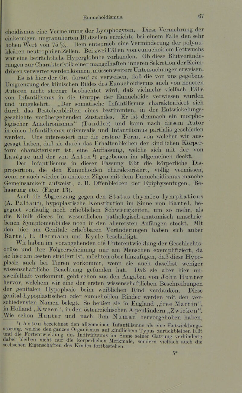 choidismiis eine Vermehrung der Lymphozyten. Diese Vermehrung der einkernigen ungnanuHerten Bhitzellen erreichte bei einem Falle den sehr hohen Wert von 75 %. Dem entsprach eine Verminderung der polynu- kleären neutrophilen Zellen. Bei zwei Fcällen von eunuchoidem Pettwuchs war eme beträchtliche Hyperglobulie vorhanden. Ob diese Blut Verände- rungen zur Charakteristik emer mangelhaften inneren Sekretion derKeim- drüsen verwertet werden können, müssen weitere Untersuchungen erweisen. Es ist hier der Ort darauf zu verweisen, daß die von uns gegebene Umgrenzung des klinischen Bildes des Eunuchoidismus auch von neueren Autoren nicht strenge beobachtet wird, daß vielmehr vielfach Fälle von Infantilismus in die Gruppe der Eunuchoide verwiesen wurden und umgekehrt. „Der somatische Infantilismus charakterisiert sich durch das Bestehenbleiben emes bestimmten, in der Entwickelungs- geschichte vorübergehenden Zustandes. Er ist demnach ein morpho- logischer Anachronismus (Tandler) und kann nach diesem Autor in einen Infantilismus universalis und Infantilismus partialis geschieden werden. Uns interessiert nur die erstere Form, von welcher wir aus- gesagt haben, daß sie durch das Erhaltenbleiben der kindlichen Körper- form charakterisiert ist, eine Auffassung, welche sich mit der von Lasegue und der von Anton gegebenen im allgemeinen deckt. Der Infantüismus in dieser Fassung läßt die körperliche Dis- proportion, die den Eunuchoiden charakterisiert, völlig vermissen, wenn er auch wieder in anderen Zügen mit dem Eunuchoidismus manche Gemeinsamkeit aufweist, z. B. Offenbleiben der Epiphysenfugen, Be- haarung etc. (Figur 13). Auch die Abgrenzung gegen den Status thymico-lymphaticus (A. Paltauf), hypoplastische Konstitution im Sinne von Bartel, be- gegnet vorläufig noch erheblichen Schwierigkeiten, um so mehr, als die Klinik dieses im wesentlichen pathologisch-anatomisch umschrie- benen Symptomenbüdes noch in den allerersten Anfängen steckt. Mit den hier am Genitale erhebbaren Veränderungen haben sich außer Bartel, E. Hermann und Kyrie beschäftigt. Wir haben im vorangehenden die Unterentwicklung der Geschlechts- drüse und ihre Folgeerscheinung nur am Menschen exemplifiziert, da sie hier am besten studiert ist, möchten aber hinzufügen, daß diese Hypo- plasie auch bei Tieren vorkommt, wenn sie auch daselbst weniger wissenschaftliche Beachtung gefunden hat. Daß sie aber hier un- zweifelhaft vorkommt, geht schon aus den Angaben von John Hunter hervor, welchem wir eme der ersten wissenschaftlichen Beschreibungen der genitalen Hypoplasie beim weiblichen Rind verdanken. Diese genital-hypoplastischen oder eunuchoiden Rmder werden mit den ver- schiedensten Namen belegt. So heißen sie in England „free Martin in Holland „Kween, in den österreichischen Alpenländern „Zwicken Wie schon Hunter und nach ihm Nu man hervorgehoben haben ^) Anton bezeichnet den allgemeinen Infantilismus als eine Entwicklungs^ Störung, welche den ganzen Organismus auf kindlichem Typus zurückbleiben läßt Tz Fortentwicklung des Individuums im Sinne seiner Gattung verhindert dabei bleiben nicht nur die körperlichen Merkmale, sondern vielfach auch d seelischen Eigenschaften des Kindes fortbestehen. le