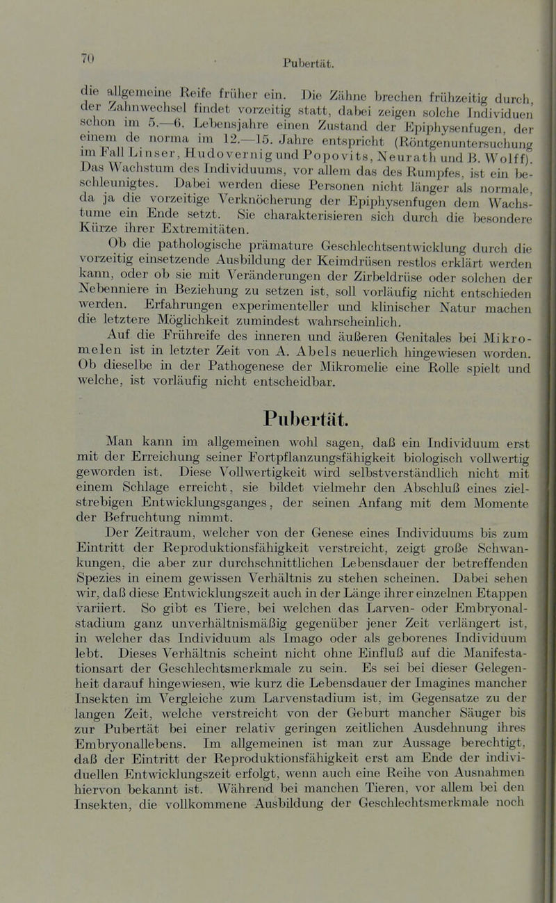 die allgenieine Roife früher ein. Die Zähne brechen frühzeitig durch der .^Bahnwechsel findet vorzeitig .statt, dabei zeigen solche Individuen schon im 5.-6. Lebensjahre einen Zustand der Epiphysenfugen der einern de norma im 12.—1.5. Jahre entspricht (Röntgenuntersuchung im jHail Linser, Hudovernig und Popovits, Neurath und ß. Wolff) Das Wachstum des Individuums, vor allem das des Rumpfes, ist ein }3e- schleunigtes. Dabei werden diese Personen nicht länger als normale da ja die vorzeitige Verknöcherung der Epiphysenfugen dem Wachs- tume em Ende setzt. Sie charakterisieren sich durch die besondere Kürze ihrer Extremitäten. Ob die pathologische prämature Geschlechtsentwicklung durch die vorzeitig einsetzende Ausbildung der Keimdrüsen restlos erklärt werden kann, oder ob sie mit Veränderungen der Zirbeldrüse oder solchen der Nebenniere in Beziehung zu setzen ist, soll vorläufig nicht entschieden werden. Erfahrungen experimenteller und kimischer Natur machen die letztere Möglichkeit zumindest wahrscheinlich. Auf die Frühreife des inneren und äußeren Genitales bei Mikro- melen ist in letzter Zeit von A. Abels neuerlich hingewiesen worden. Ob dieselbe in der Pathogenese der Mikromelie eine Rolle spielt und welche, ist vorläufig nicht entscheidbar. Pubertät. Man kann im allgememen wohl sagen, daß ein Individuum erst mit der Erreichung seiner Fortpflanzungsfähigkeit biologisch vollwertig geworden ist. Diese Vollwertigkeit wird selbstverständlich nicht mit einem Schlage erreicht, sie bildet vielmehr den Abschluß eines ziel- strebigen Entwicklungsganges, der seinen Anfang mit dem Momente der Befruchtung nimmt. Der Zeitraum, welcher von der Genese eines Individuums bis zum Eintritt der Reproduktionsfähigkeit verstreicht, zeigt große Schwan- kungen, die aber zur durchschnittlichen Lebensdauer der betreffenden Spezies in einem gewissen Verhältnis zu stehen scheinen. Dabei sehen wir, daß diese Entwicklungszeit auch in der Länge ihrer einzelnen Etappen variiert. So gibt es Tiere, bei welchen das Larven- oder Embryonal- stadium ganz unverhältnismäßig gegenüber jener Zeit verlängert ist, in welcher das Individuum als Imago oder als geborenes Individuum lebt. Dieses Verhältnis scheint nicht ohne Einfluß auf die Manifesta- tionsart der Geschlechtsmerkmale zu sein. Es sei bei dieser Gelegen- heit darauf hingewiesen, wie kurz die Lebensdauer der Imagines mancher Insekten im Vergleiche zum Larvenstadium ist, im Gegensatze zu der langen Zeit, welche verstreicht von der Geburt mancher Säuger bis zur Pubertät bei einer relativ geringen zeitlichen Ausdehnung ihres Embryonallebens. Im allgemeinen ist man zur Aussage berechtigt, daß der Eintritt der Reproduktionsfähigkeit erst am Ende der indivi- duellen Entwicklungszeit erfolgt, wenn auch eine Reihe von Ausnahmen hiervon bekannt ist. Während bei manchen Tieren, vor allem bei den Insekten, die vollkommene Ausbildung der Geschlechtsmerkmale noch