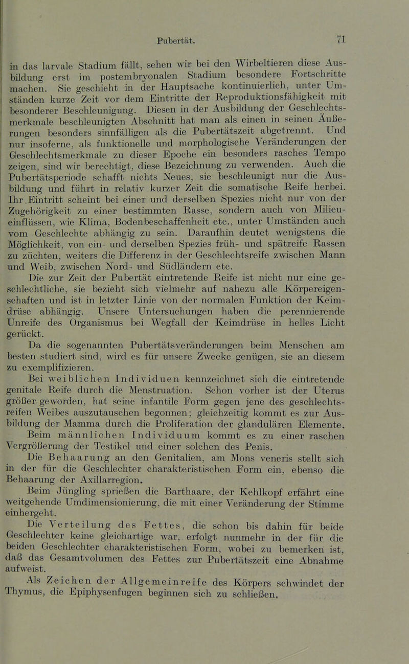 in das larvale Stadium fällt, sehen wir bei den Wirbeltieren diese Aus- bildung erst im postembryonalen Stadium besondere Fortschritte machen. Sie geschieht in der Hauptsache kontinuierlich, unter üm- stcänden kurze Zeit vor dem Eintritte der Reproduktionsfähigkeit mit besonderer Beschleunigung. Diesen in der Ausbüdung der Geschlechts- merkmale beschleunigten Abschnitt hat man als emen in seinen Auße- nuigen besonders sinnfälligen als die Pubertätszeit abgetrennt. Und nur insoferne, als funktionelle und morphologische Veränderungen der Geschlechtsmerkmale zu dieser Epoche em besonders rasches Tempo zeigen, smd wir berechtigt, diese Bezeichnung zu verwenden. Auch die Pubertätsperiode schafft nichts Neues, sie beschleunigt nur die Aus- bildung und führt in relativ kurzer Zeit die somatische Reife herbei. Dir.Eintritt schemt bei emer und derselben Spezies nicht nur von der Zugehörigkeit zu einer bestimmten Rasse, sondern auch von Milieu- einflüssen, wie Klima, Bodenbeschaffenheit etc., unter Umständen auch vom Geschlechte abhängig zu sein. Daraufhin deutet wenigstens die Möglichkeit, von ein- und derselben Spezies früh- und spätreife Rassen zu züchten, weiters die Differenz in der Geschlechtsreife zwischen Mann und Weib, zwischen Nord- und Südländern etc. Die zur Zeit der Pubertät eintretende Reife ist nicht nur eine ge- schlechtliche, sie bezieht sich vielmehr auf nahezu alle Körpereigen- schaften und ist in letzter Linie von der normalen Funktion der Keim- drüse abhängig. Unsere Untersuchungen haben die perennierende Unreife des Organismus bei Wegfall der Keimdrüse in helles Licht gerückt. Da die sogenannten PubertätsVeränderungen beim Menschen am besten studiert sind, wird es für unsere Zwecke genügen, sie an diesem zu exemplifizieren. Bei weiblichen Individuen kemizeichnet sich die emtretende genitale Reife durch die Menstruation. Schon vorher ist der Uterus größer geworden, hat seine infantile Form gegen jene des geschlechts- reifen Weibes auszutauschen begonnen; gleichzeitig kommt es zur Aus- bildung der Mamma durch die Proliferation der glandulären Elemente. Beim männlichen Individuum kommt es zu einer raschen Vergrößerung der Testikel und einer solchen des Penis. Die Behaarung an den Genitalien, am Möns veneris stellt sich in der für die Geschlechter charakteristischen Form ein, ebenso die Behaarung der Axülarregion. Beim Jüngling sprießen die Barthaare, der Kehlkopf erfährt eine weitgehende Umdimensionierung, die mit einer Veränderung der Stimme einhergeht. Die Verteilung des Fettes, die schon bis dahin für beide Geschlechter keine gleichartige war, erfolgt nunmehr in der für die beiden Geschlechter charakteristischen Form, wobei zu bemerken ist, daß das Gesamtvolumen des Fettes zur Pubertätszeit eine Abnahme aufweist. Als Zeichen der Allgemeinreife des Körpers schwindet der Thymus, die Epiphysenfugen beginnen sich zu schließen.