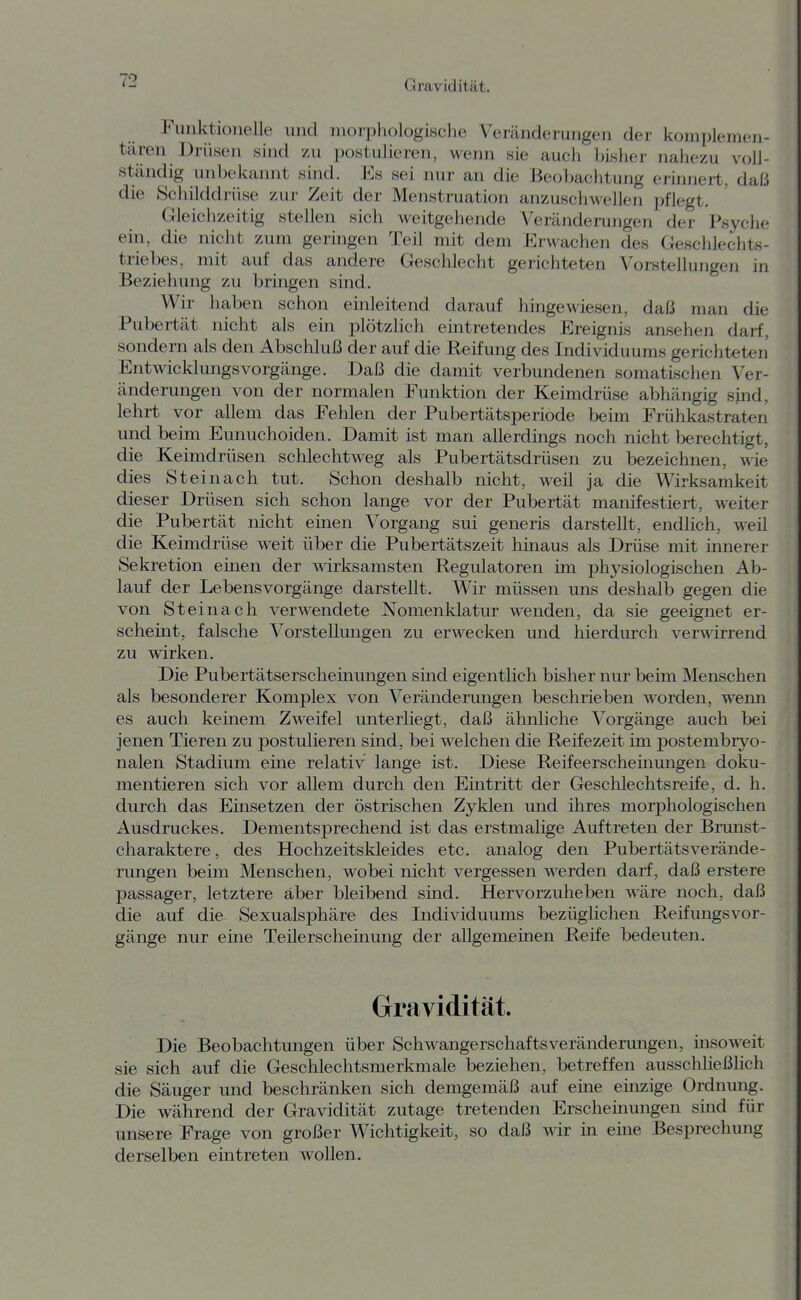 Funktionelle und morphologische Veränderungen der komiilemen- tären Drüsen sind zu postulieren, wenn sie auch bisher nahezu voll- ständig unbekannt sind. Es sei nur an die Beobachtung erinnert, daß die Schilddrüse zur Zeit der Menstruation anzuschwellen pflegt. Gleichzeitig stellen sich weitgehende Veränderungen der Psyche ein, die nicht zum geringen Teil mit dem Erwachen des Geschlechts- triebes, mit auf das andere Geschlecht gerichteten Vorstellungen in Beziehung zu bringen sind. Wir haben schon einleitend darauf hingewiesen, daß man die Pubertät nicht als ein plötzlich eintretendes Ereignis ansehen darf, sondern als den Abschluß der auf die Reifung des Individuums gerichteten EntwicklungsVorgänge. Daß die damit verbimdenen somatischen Ver- änderungen von der normalen Funktion der Keimdrüse abhängig sind, lehrt vor allem das Fehlen der Pubertätsperiode beim Frühkastraten und beim Eunuchoiden. Damit ist man allerdings noch nicht berechtigt, die Keimdrüsen schlechtweg als Pubertätsdrüsen zu bezeichnen, M-ie dies St ei nach tut. Schon deshalb nicht, weil ja die Wirksamkeit dieser Drüsen sich schon lange vor der Pubertät manifestiert, weiter die Pubertät nicht einen Vorgang sui generis darstellt, endlich, weil die Keimdrüse weit über die Pubertätszeit hinaus als Drüse mit innerer Sekretion emen der wirksamsten Regulatoren im physiologischen Ab- lauf der Lebensvorgänge darstellt. Wir müssen uns deshalb gegen die von Steinach verwendete Nomenklatur wenden, da sie geeignet er- scheint, falsche Vorstellungen zu erwecken imd hierdurch verA^drrend zu wirken. Die Pubertätserscheinungen smd eigentlich bisher nur beim Menschen als besonderer Komplex von Veränderungen beschrieben worden, wenn es auch keinem Zweifel unterliegt, daß ähnliche Vorgänge auch bei jenen Tieren zu postulieren sind, bei welchen die Reifezeit im postembryo- nalen Stadium eine relativ lange ist. Diese Reifeerschemungen doku- mentieren sich vor allem durch den Emtritt der Geschlechtsreife, d. h. durch das Einsetzen der östrischen Zyklen und ihres morphologischen Ausdruckes. Dementsprechend ist das erstmalige Auftreten der Bnmst- charaktere, des Hochzeitskleides etc. analog den PubertätsVerände- rungen beim Menschen, wobei nicht vergessen werden darf, daß erstere passager, letztere aber bleibend sind. Hervorzuheben wäre noch, daß die auf die Sexualsphäre des Individuums bezüglichen Reifungsvor- gänge nur eine Teilerschemung der allgemeinen Reife bedeuten. Gravidität. Die Beobachtungen über Schwangerschaftsveränderungen, msoweit sie sich auf die Geschlechtsmerkmale beziehen, betreffen ausschließlich die Säuger und beschränken sich demgemäß auf eine emzige Ordnmig. Die während der Gravidität zutage tretenden Erscheinungen smd für unsere Frage von großer Wichtigkeit, so daß wir in eine Besprechung derselben eintreten wollen.