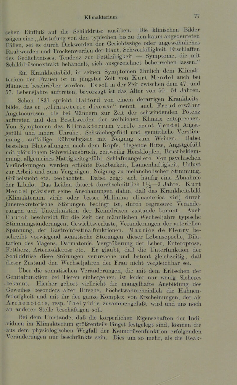 sehen Einfluß auf die Schüddrüse ausüben. Die klmischen Büder zeicren eine Abstufung von den typischen bis zu den kaum angedeuteten FäUen, sei es durch Dickwerden der Gesichtszüge oder ungewöhnliches Rauhwerden und Trockenwerden der Haut, Schwerfälligkeit, Erschlaffen •des Gedächtnisses, Tendenz zur Fettleibigkeit — Symptome, die mit Schilddrüsenextrakt behandelt, sich ausgezeichnet beherrschen lassen. ' Em Krankheitsbild, in semen Symptomen ähnlich dem Klimak- terium der Frauen ist m jüngster Zeit von Kurt Mendel auch bei Männern beschrieben worden. Es soll in der Zeit zwischen dem 47. und 57. Lebensjahre auftreten, bevorzugt ist das Alter von 50—54 Jahren. Schon 1831 spricht Haiford von einem derartigen Krankheits- büde, das er „climacteric disease nennt, auch Freud erwähnt Angstneurosen, die bei Männern zur Zeit der schwindenden Potenz auftreten und den Beschwerden der weiblichen Klimax entsprechen. Von Symptomen des Klimakterium virile nennt Mendel Angst- gefühl und innere Unruhe, Schwächegefühl und gemütliche Verstim- mung, auffällige Rührseligkeit mit Neigung zum Wemen. Dabei bestehen Blutwallungen nach dem Kopfe, fliegende Hitze, Angstgefühl mit plötzlichem Schweißausbruch, zeitweüig Herzklopfen, Brustbeklem- mmig, allgemeines Mattigkeitsgefühl, Schlafmangel etc. Von psychischen Veränderungen werden erhöhte Reizbarkeit, Launenhaftigkeit, Unlust zur Arbeit und zum Vergnügen, Neigung zu melancholischer Stimmung, Grübelsucht etc. beobachtet. Dabei zeigt sich häufig eine Abnahme der Libido. Das Leiden dauert durchschnittlich 1^—3 Jahre. Kurt Mendel präzisiert seme Anschauungen dahin, daß das Krankheitsbild (Klimakterium virile oder besser Molimina climacterica viri) durch innersekretorische Störungen bedmgt ist, durch regressive Verände- rungen und Unterfunktion der Keimdrüsen zustande kommt. Auch Church beschreibt für die Zeit der männlichen Wechseljahre typische Stimmungsänderungen, Gewichtsverluste, Veränderungen der arteriellen Spannung, der Gastromtestmalfunktionen. Maurice de Fleury be- schreibt vorwiegend somatische Störungen dieser Lebensepoche, Dila- tation des Magens, Darmatonie, Vergrößerung der Leber, Enteroptose, Fettherz, Arteriosklerose etc. Er glaubt, daß die Unterfunktion der Schilddrüse diese Störungen verursache und betont gleichzeitig, daß dieser Zustand den Wechseljahren der Frau nicht vergleichbar sei. Über die somatischen Veränderungen, die mit dem Erlöschen der Genitalfunktion bei Tieren einhergehen, ist leider nur wenig Sicheres bekannt. Hierher gehört vielleicht die mangelhafte Ausbildung des Geweihes besonders alter Hirsche, höchstwahrscheinlich die Hahnen- federigkeit und mit ihr der ganze Komplex von Erscheüiungeii, der als Arrhenoidie, resp. The 1 yidie zusammengefaßt wird und uns noch an anderer Stelle beschäftigen soll. Bei dem Umstände, daß die körperlichen Eigenschaften der Indi- • viduen im Klimakterium größtenteils längst festgelegt sind, können die aus dem physiologischen Wegfall der Keimdrüsenfunktion erfolgenden Veränderungen nur beschränkte sein. Dies um so mehr, als die Reak-