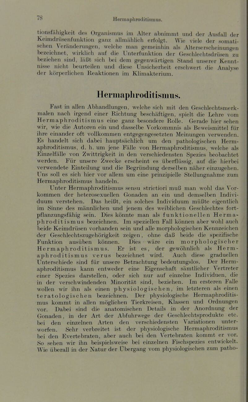 tionsfäliigkeit des Organismus im Alter abnimmt und der Ausfall der Keimdrüsenfunktion ganz allmählich erfolgt. Wie viele der somati- schen Veränderungen, welche man gemeinhin als Alterserscheinungen bezeichnet, wirklich auf die Unterfunktion der Geschlechtsdrüsen zu beziehen sind, läßt sich bei dem gegenwärtigen Stand unserer Kennt- nisse nicht beurteilen und diese Unsicherheit erschwert die Analyse der körperlichen Reaktionen im Klimakterium, Heriuapliroditisiuus. Fast in allen Abhandlungen, welche sich mit den Geschlechtsmerk- malen nach irgend einer Richtung beschäftigen, spielt die Lehre vom Hermaphroditismus eine ganz besondere Rolle, Gerade hier sehen wir, wie die Autoren ein und dasselbe Vorkommnis als Beweismittel für ihre einander oft vollkommen entgegengesetzten Meinungen verwenden. Es handelt sich dabei hauptsächlich um den pathologischen Herm- aphroditismus, d. h. um jene Fälle von Hermaphroditismus, welche als Einzelfälle von Zwittrigkeit in den verschiedensten Spezies beobachtet werden. Für unsere Zwecke erscheint es überflüssig, auf die hierbei verwendete Einteilung und die Begründung derselben näher einzugehen. Uns soll es sich hier vor allem um eine prinzipielle Stellungnahme zum Hermaphroditismus handeln. Unter Hermaphroditismus sensu strictiori muß man wohl das Vor- kommen der heterosexuellen Gonaden an ein und demselben Indivi- duum verstehen. Das heißt, ein solches Individuum müßte eigentlich im Sinne des männlichen und jenem des weiblichen Geschlechtes fort- pflanzungsfähig sein. Dies köimte man als funktionellen Herma- phroditismus bezeichnen. Im speziellen Fall können aber wohl auch beide Keimdrüsen vorhanden sein und alle morphologischen Kennzeichen der Geschlechtszugehörigkeit zeigen, ohne daß beide die spezifische Funktion ausüben können. Dies wäre ein morphologischer Hermaphroditismus, Er ist es, der gewöhnlich als Herm- aphroditismus verus bezeichnet wird. Auch diese graduellen Unterschiede sind für unsere Betrachtung bedeutungslos. Der Herm- aphroditismus kann entweder eine Eigenschaft sämtlicher Vertreter einer Spezies darstellen, oder sich nur auf einzelne Individuen, die in der verschwindenden Minorität sind, beziehen. Im ersteren Falle wollen wir ihn als einen physiologischen, im letzteren als einen teratologischen bezeichnen. Der physiologische Hermaphroditis- mus kommt in allen möglichen Tierkreisen, Klassen und Ordnungen vor. Dabei sind die anatomischen Details in der Anordnung der Gonaden, in der Art der Abfuhrwege der Geschlechtsprodukte etc. bei den einzelnen Arten den verschiedensten Variationen unter- worfen. Sehr verbreitet ist der physiologische Hermaphroditismus bei den Evertebraten, aber auch bei den Vertebraten kommt er vor. So sehen wir ihn beispielsweise bei einzelnen Fischspezies entmckelt. Wie überall in der Natur der Übergang vom physiologischen zum patho-