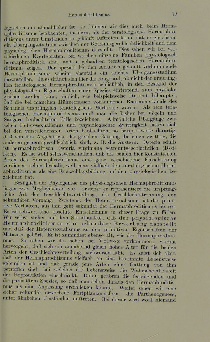 logischen ein allmählicher ist, so können wir dies auch beim Herm- aphroditismus beobachten, insofern, als der teratologische Hermaphro- ditismus unter Umständen so gehäuft auftreten kann, daß er gleichsam ein Übergangsstadium zwischen der Getrenntgeschlechtlichkeit und dem physiologischen Hermaphroditismus darstellt. Dies sehen wir bei ver- schiedenen Evertebraten, bei welchen einzelne Familien physiologisch hermaphroditisch sind, andere gehäuften teratologischen Hermaphro- ditismus zeigen. Der speziell bei den Anuren gehäuft vorkommende Hermaphroditismus scheüit ebenfalls ein solches Übergangsstadium darzustellen. Ja es drängt sich hier die Frage auf, ob nicht der ursprüng- lich teratologische Hermaphroditismus schließlich, in den Bestand der physiologischen Eigenschaften einer Spezies eintretend, zum physiolo- gischen werden kann, ähnlich, wie beispielsweise Duerst behauptet, daß die bei manchen Hühnerrassen vorhandenen Rassenmerkmale des Schädels ursprünglich teratologische Merkmale waren. Als rein tera- tologischen Hermaphroditismus muß man die bisher bei Vögeln und Säugern beobachteten Fälle bezeichnen. Allmähliche Übergänge zwi- schen Heterosexualismus und physiologischer Zwittrigkeit lassen sich bei den verschiedensten Arten beobachten, so beispielsweise derartig, daß von den Angehörigen der gleichen Gattung die einen zwittrig, die anderen getrenntgeschlechtlich sind, z. B. die Austern. Osteria edulis ist hermaphroditisch, Osteria virginiana getrenntgeschlechtlich (Dof- lein). Es ist wohl selbstverständlich, daß die beiden hier konstatierten Arten des Hermaphroditismus eine ganz verschiedene Einschätzung verdienen, schon deshalb, weil man vielfach den teratologischen Herm- aphroditismus als eine Rückschlagsbildung auf den physiologischen be- zeichnet hat. Bezüglich der Phylogenese des physiologischen Hermaphroditismus liegen zwei Möglichkeiten vor. Erstens: er repräsentiert die ursprüng- liche Art der Geschlechtsverteilung, die Geschlechtstrennung den sekundären Vorgang. Zweitens: der Heterosexualismus ist das primi- tive Verhalten, aus ihm geht sekundär der Hermaphroditismus hervor. Es ist schwer, eine absolute Entscheidung in dieser Frage zu fällen. Wir selbst stehen auf dem Standpunkte, daß der physiologische Hermaphroditismus eine sekundäre Erwerbung darstellt und daß der Heterosexualismus zu den primitiven Eigenschaften der Metazoen gehört. Er ist zumindest ebenso alt, wie der Hermaphroditis- mus. So sehen wir ihn schon bei Volvox vorkommen, woraus hervorgeht, daß sich ein annähernd gleich hohes Alter für die beiden Arten der Geschlechtsverteilung nachweisen läßt. Es zeigt sich aber, daß der Hermaphroditismus vielfach an eüie bestimmte Lebensweise gebunden ist und daß gerade jene Arten einer Gattung von ihm betroffen sind, bei welchen die Lebensweise die Wahrscheinlichkeit der Reproduktion einschränkt. Dahin gehören die festsitzenden und die parasitären Spezies, so daß man schon daraus den Hermaphroditis- mus als eine Anpassung erschließen könnte. Weiter sehen wir eine sicher sekundär erworbene Fortpflanzungsform, die Parthenogenese, unter ähnlichen Umständen auftreten. Bei dieser wird wohl niemand