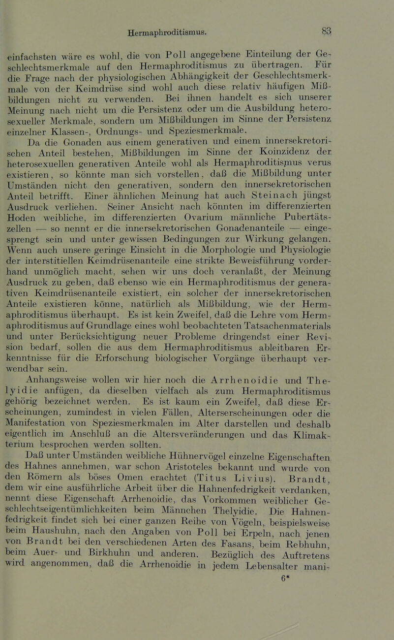 einfcachsten wäre es wohl, die von Poll angegebene Einteilung der Ge^ schlechtsmerkmale auf den Hermaphroditismus zu übertragen. Für die Frage nacli der physiologischen Abhängigkeit der Geschlechtsmerk- male von der Keimdrüse sind wohl auch diese relativ häufigen Miß- bildungen nicht zu verwenden. Bei ihnen handelt es sich unserer Meinung nach nicht um die Persistenz oder um die Ausbildung hetero- sexueller Merkmale, sondern um Mißbildungen im Sinne der Persistenz einzelner Klassen-, Ordnungs- und Speziesmerkmale. Da die Gonaden aus einem generativen und einem innersekretori- schen Anteü bestehen, Mißbildungen im Sinne der Koinzidenz der heterosexuellen generativen Anteile wohl als Hermaphroditispius verus existieren, so könnte man sich vorstellen, daß die Mißbildung unter Umständen nicht den generativen, sondern den innersekretorischen Anteü betrifft. Einer ähnlichen Meinung hat auch Steinach jüngst Ausdruck verliehen. Seiner Ansicht nach könnten im differenzierten Hoden weibliche, im differenzierten Ovarium männliche Pubertäts- zellen — so nennt er die innersekretorischen Gonadenanteüe — einge- sprengt sein und unter gewissen Bedingungen zur Wirkung gelangen. Wenn auch unsere geringe Einsicht in die Morphologie und Physiologie der interstitiellen Keimdrüsenanteile eine strikte Beweisführung vorder- hand unmöglich macht, sehen wir uns doch veranlaßt, der Meinung Ausdruck zu geben, daß ebenso wie ein Hermaphroditismus der genera- tiven Keimdrüsenanteüe existiert, ein solcher der innersekretorischen Anteüe existieren könne, natürlich als Mißbüdung, wie der Herm- aphroditismus überhaupt. Es ist kein Zweifel, daß die Lehre vom Herm- aphroditismus auf Grundlage eines wohl beobachteten Tatsachenmaterials und unter Berücksichtigung neuer Probleme drmgendst einer Revi- sion bedarf, sollen die aus dem Hermaphroditismus ableitbaren Er- kenntnisse für die Erforschung biologischer Vorgänge überhaupt ver- wendbar sein. Anhangsweise wollen wir hier noch die Arrhenoidie und The- lyidie anfügen, da dieselben vielfach als zum Hermaphroditismus gehörig bezeichnet werden. Es ist kaum eüi Zweifel, daß diese Er- scheinungen, zumindest in vielen Fällen, Alterserscheinungen oder die Manifestation von Speziesmerkmalen im Alter darstellen und deshalb eigentlich im Anschluß an die Altersveränderungen und das KHmak- terium besprochen werden sollten. Daß unter Umständen weibhche Hühnervögel einzelne Eigenschaften des Hahnes annehmen, war schon Aristoteles bekannt und wurde von den Römern als böses Omen erachtet (Titus Livius). Brandt, dem wir eine ausführliche Arbeit über die Hahnenfedrigkeit verdanken' nennt diese Eigenschaft Arrhenoidie, das Vorkommen weiblicher Ge- schlechtseigentümlichkeiten beim Männchen Thelyidie. Die Hahnen- fedrigkeit findet sich bei einer ganzen Reihe von Vögeln, beispielsweise beim Haushuhn, nach den Angaben von Poll bei Erpeln, nach jenen von Brandt bei den verschiedenen Arten des Fasans, beim Rebhuhn, beim Auer- und Birkhuhn und anderen. BezügHch des Auftretens wird angenommen, daß die Arrhenoidie in jedem Lebensalter mani- 6*