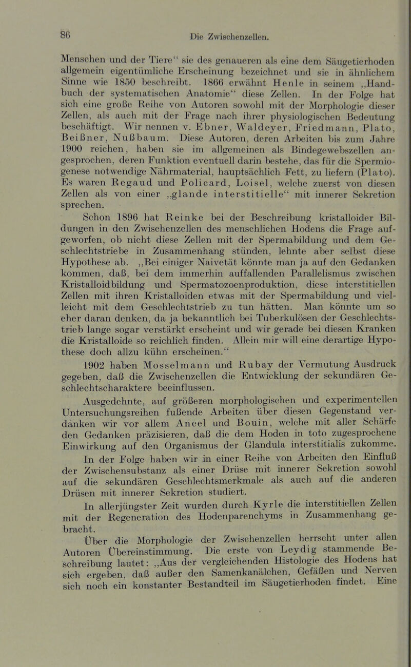 Menschen und der Tiere sie des genaueren als eine dem Säugetierhoden allgemein eigentümliche Erscheinung bezeichnet und sie in ähnlichem Sinne wie 1850 beschreibt. 1866 erwähnt Henle in seinem „Hand- buch der systematischen Anatomie diese Zellen. In der Folge hat sich eine große Reihe von Autoren sowohl mit der Morphologie dieser Zellen, als auch mit der Frage nach ihrer physiologischen Bedeutung beschäftigt. Wir nennen v. Ebner, Waldeyer, Friedmann, Plato, Beißner, Nußbaum. Diese Autoren, deren Arbeiten bis zum Jahre 1900 reichen, haben sie im allgemeinen als Bindegewebszellen an- gesprochen, deren Funktion eventuell darin bestehe, das für die Spermio- genese notwendige Nährmaterial, hauptsächlich Fett, zu liefern (Plato). Es waren Regaud und Policard, Loisel, welche zuerst von diesen Zellen als von einer ,,glande interstitielle mit innerer Sekretion sprechen. Schon 1896 hat Reinke bei der Beschreibung kristalloider Bil- dungen in den Zwischenzellen des menschlichen Hodens die Frage auf- geworfen, ob nicht diese Zellen mit der Spermabildung und dem Ge- schlechtstriebe in Zusammenhang stünden, lehnte aber selbst diese Hypothese ab. ,,Bei einiger Naivetät könnte man ja auf den Gedanken kommen, daß, bei dem immerhin auffallenden Parallelismus zwischen Kristalloidbildung und Spermatozoenproduktion, diese interstitiellen Zellen mit ihren Kristalloiden etwas mit der Spermabildung und viel- leicht mit dem Geschlechtstrieb zu tun hätten. Man könnte um so eher daran denken, da ja bekanntlich bei Tuberkulösen der Geschlechts- trieb lange sogar verstärkt erscheint und wir gerade bei diesen Kranken die Kristalloide so reichlich finden. Allein mir will eine derartige Hypo- these doch allzu kühn erscheinen. 1902 haben Mosselmann und Rubay der Vermutung Ausdruck gegeben, daß die Zwischenzellen die Entwicklimg der sekundären Ge- schlechtscharaktere beeinflussen. Ausgedehnte, auf größeren morphologischen und experimentellen Untersuchungsreihen fußende Arbeiten über diesen Gegenstand ver- danken wir vor allem Ancel und Bouin, welche mit aller Schärfe den Gedanken präzisieren, daß die dem Hoden in toto zugesprochene Einwirkung auf den Organismus der Glandula interstitialis zukomme. In der Folge haben wir in einer Reihe von Arbeiten den Einfluß der Zwischensubstanz als einer Drüse mit ümerer Sekretion sowohl auf die sekundären Geschlechtsmerkmale als auch auf die anderen Drüsen mit innerer Sekretion studiert. In aller jüngster Zeit wurden durch Kyrie die interstitiellen Zellen mit der Regeneration des Hodenparenchyms in Zusammenhang ge- bracht. Über die Morphologie der Zwischenzellen herrscht unter allen Autoren Übereinstimmung. Die erste von Leydig stammende Be- schreibung lautet: „Aus der vergleichenden Histologie des Hoderis hat sich ergeben, daß außer den Samenkanälchen, Gefäßen und Nerven sich noch ein konstanter Bestandteil im Säugetierhoden fmdet. Eme