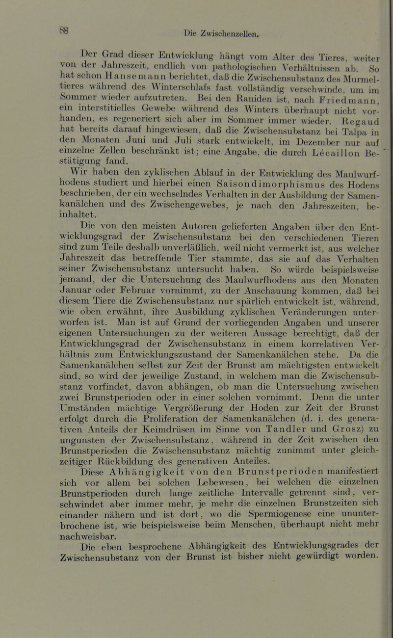 Der Grad dieser Entwicklung hängt vom Alter des Tieres, weiter von der Jahreszeit, endlich von pathologischen Verhältnissen ab. So hat schon Hanse mann bericlitet, daß die Zwischensuhstanz des Murmel- tieres während des Winterschlafs fast vollständig verschwinde, um im Sommer wieder aufzutreten. Bei den Raniden ist, nach Friedmann, ein interstitielles Gewebe während des Winters überhaupt nicht vor- handen, es regeneriert sich aber im Sommer immer wieder. Hegaud hat bereits darauf hingewiesen, daß die Zwischensubstanz bei Talpa in den Monaten Juni und Juli stark entwickelt, im Dezember nur auf einzelne Zellen beschränkt ist; eine Angabe, die durch Lecaillon Be- stätigung fand. Wir haben den zyklischen Ablauf in der Entwicklung des Maulwurf- hodens studiert und hierbei einen Saisondimorphismus des Hodens beschrieben, der ein wechselndes Verhalten in der Ausbildung der Samen- kanälchen und des Zwischengewebes, je nach den Jahreszeiten, be- inhaltet. Die von den meisten Autoren gelieferten Angaben über den Ent- wicklungsgrad der Zwischensubstanz bei den verschiedenen Tieren sind zum Teile deshalb unverläßHch, w^eil nicht vermerkt ist, aus welcher Jahreszeit das betreffende Tier stammte, das sie auf das Verhalten seiner Zwischensubstanz untersucht haben. So würde beispielsweise jemand, der die Untersuchung des Maulwurfhodens aus den Monaten Januar oder Februar vornimmt, zu der Anschauung kommen, daß bei diesem Tiere die Zwdschensubstanz nur spärlich entwickelt ist, während, wie oben erwähnt, ihre Ausbildung zyklischen Veränderungen unter- worfen ist. Man ist auf Grund der vorliegenden Angaben und unserer eigenen Untersuchungen zu der weiteren Aussage berechtigt, daß der Entwicklungsgrad der Zwischensubstanz in einem korrelativen Ver- hältnis zum Entwicklungszustand der Samenkanälchen stehe. Da die Samenkanälchen selbst zur Zeit der Brunst am mächtigsten entwickelt sind, so wird der jeweilige Zustand, in welchem man die Zwischensub- stanz vorfindet, davon abhängen, ob man die Untersuchung zwischen zwei Brunstperioden oder in einer solchen vornimmt. Denn die unter Umständen mächtige Vergrößerung der Hoden zur Zeit der Brunst erfolgt durch die Proliferation der Samenkanälchen (d. i. des genera- tiven Anteils der Keimdrüsen im Sinne von Tandler und Grosz) zu Ungunsten der Zwischensubstanz, während in der Zeit zwischen den Brunstperioden die Zwischensubstanz mächtig zunimmt unter gleich- zeitiger Rückbüdung des generativen Anteiles. Diese Abhängigkeit von den Brunstperioden manifestiert sich vor allem bei solchen Lebewesen, bei welchen die einzelnen Brunstperioden durch lange zeitliche Intervalle getrennt sind, ver- schwindet aber immer mehr, je mehr die einzelnen Brunstzeiten sich einander nähern und ist dort, wo die Spermiogenese eme ununter- brochene ist, wie beispielsweise beim Menschen, überhaupt nicht mehr nachweisbar. Die eben besprochene Abhängigkeit des Entwicklungsgrades der Zwischensubstanz von der Brunst ist bisher nicht gewürdigt w^orden.
