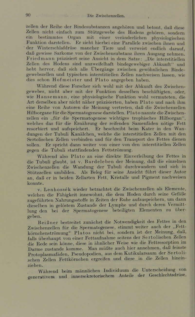 Zellen der Reihe der Bindesubstanzen angeliören und betont, daß diese Zellen nicht einfach zum IStützgewebe des Hodens gehören, sondern ein bestimmtes Organ mit einer veränderlichen physiologischen Funktion darstellen. Er zieht hierbei eine Parallele zwischen ihnen und der Winterschlafdrüse mancher Tiere und verweist endlich darauf, daß gewisse 8arkome von der Zwischensubstanz ihren Ausgang nehmen. Friedmann präzisiert seine Ansicht in dem Satze: ,,Die interstitiellen Zellen des Hodens sind unzweifelhaft bindegewebiger Abkunft und hebt hervor, daß sich alle Übergänge zwischen gewöhnlichen Binde- gewebszellen und typischen interstitiellen Zellen nachweisen lassen, wie dies schon Hofmeister und Plato angegeben haben. Während diese Forscher sich wohl mit der Abkunft des Zwischen- gewebes, nicht aber mit der Funktion desselben beschäftigten, oder, wie Hansemann, eine physiologische Funktion wohl vermuteten, die Art derselben aber nicht näher präzisierten, haben Plato und nach ihm eine Reihe von Autoren die Meinung vertreten, daß die Zwischenzellen Hilfsorgane für die Spermatogenese darstellen. Plato nannte die Zwischen- zellen ein ,,für die Spermatogenese wichtiges trophisches Hilfsorgan, welches das für die Ernährung der reifenden Samenfäden nötige Fett resorbiert und aufspeichert. Er beschreibt beim Kater in den Wan- dungen der Tubuli Kanälchen^, welche die interstitiellen Zellen mit den Sertolischen Zellen verbinden und für den Transport des Fettes dienen sollen. Er spricht dann weiter von einer von den interstitiellen Zellen gegen die Tubuli stattfindenden Fettströmung. Während also Plato an eine direkte Einverleibung des Fettes m die Tubuli glaubt, ist v. Bardeleben der Meinung, daß die einzelnen Zwischenzellen die Wandung der Tubuli durchwandern und sich in Stützzellen umbilden. Als Beleg für seme Ansicht führt dieser Autor an, daß er in beiden Zellarten Fett, Kristalle und Pigment nachweisen konnte. V. Lenhossek wieder betrachtet die Zwischenzellen als Elemente, welchen die Fähigkeit innewohnt, die dem Hoden durch seine Gefäße zugeführten Nahrungsstoffe in Zeiten der Ruhe aufzuspeichern, um dann dieselben in gelöstem Zustande der Lymphe und durch deren Vermitt- lung den bei der Spermatogenese beteiligten Elementen zu über- geben, Beißner bestreitet zunächst die Notwendigkeit des Fettes in den Zwischenzellen für die Spermatogenese, stimmt weiter auch der ,,Fett-- körnchenströmung Piatos nicht bei, sondern ist der Memung, daß, falls überhaupt von einer Fettaufnahme seitens der Sertolischen Zellen die Rede sein könne, diese in ähnlicher Weise wie die Fettresorption im Darme zustande komme. Man müßte auch hier amiehmen, daß feinste Protoplasmafäden, Pseudopodien, aus dem Kutikularsaum der Sertoli- schen Zellen Fettkörnchen ergreifen und diese .in die Zellen hinein- ziehen. Während beim männlichen Individuum die Unterscheidung von generativem und innersekretorischem Anteüe der Geschlechtsdrüse,