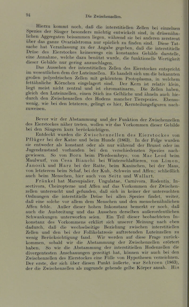 ^ Hierzu kommt noch, daß die interstitiellen Zellen bei einzelnen «pezies der Säuger besonders mächtig entwickelt sind, in drüsenähn- lichen Aggregaten beisammen liegen, während sie bei anderen zerstreut über das ganze Ovarialstroma nur spärlich zu finden sind. Diese Tat- sache hat Veranlassung zu der Angabe gegeben, daß die interstitielle Drüse des Eierstockes keineswegs ein konstantes Gebilde darstelle, eine Annahme, welche dazu benützt wurde, die funktionelle Wertigkeit dieser Gebilde nur gering anzuschlagen. Das Aussehen der interstitiellen Zellen des Eierstockes entspricht im wesentlichen dem der Luteinzellen. Es handelt sich um die bekannten großen polyedrischen Zellen mit gekörntem Protoplasma, in welchem fettähnliche Körnchen eingelagert sind. Der Kern ist relativ klein, liegt meist nicht zentral und ist chromatinarm. Die Zellen haben' gleich den Luteinzellen, einen Stich ins Gelbliche und ähneln auch hie- durch den Zwischenzellen des Hodens mancher Tierspezies. Ebenso- wenig, wie bei den letzteren, gelingt es hier, Kernteilungsfiguren nach- zuweisen. Bevor wir der Abstammung und^der Funktion der Zwischenzellen des Eierstockes näher treten, wollen wir das Vorkommen dieser Gebilde bei den Säugern kurz berücksichtigen. Entdeckt wurden die Zwischenzellen des Eierstockes von Pflüger bei der Katze und beim Hunde (1863). In der Folge wurden sie entweder als konstant oder als nur während der Brunst oder im Jugendzustand vorhanden bei den verschiedensten Spezies nach- gewiesen. So von Born beim Pferdeembryo, von Mac Leod beim Maulwurf, von Gesa Bianchi bei Winterschlaftieren, von Limon, Janosik und Harz bei der Ratte, beim Kaninchen, bei der Maus, von letzterem beim Schaf, bei der Kuh, Schwein und Affen; schließlich auch beim Menschen, hier auch von Seitz und Wallart. Frankel hat Marsupialier, Ungulatae, Carnivora, Rodentia, In- sectivora, Cheiropterae und Affen auf das Vorkommen der Zwischen- zellen untersucht und gefunden, daß sich in keiner der untersuchten Ordnungen die interstitielle Drüse bei allen . Spezies fmdet, weiter, daß eine solche vor allem dem Menschen und den menschenähnlichen Affen fehle. Außer dieser hohen Inkonstanz bemerkt er noch, daß auch die Ausbreitung und das Aussehen derselben außerordentlichen Schwankungen unterworfen seien. Ein Teil dieser beobachteten In- konstanz des Vorkommens erklärt sich unserer Meinung nach eben dadurch, daß die wechselseitige Beziehung zwischen interstitiellen Zellen und den bei der Follikelatresie auftretenden Luteinzellen zu wenig Berücksichtigung fand. Wir werden auf diese Frage zurück- kommen, sobald wir die Abstammung der Zwäschenzellen erörtert haben. So wie die Abstammung der interstitiellen Hodenzellen die divergentesten Anschauungen gezeitigt hat, können wir auch bei den Zwischenzellen des Eierstockes eine Fülle von Hypothesen verzeichnen. Der erste, der sich über diesen Punkt äußerte, war Schroen (1863), der die Zwischenzellen als zugrunde gehende gelbe Körper ansah. His