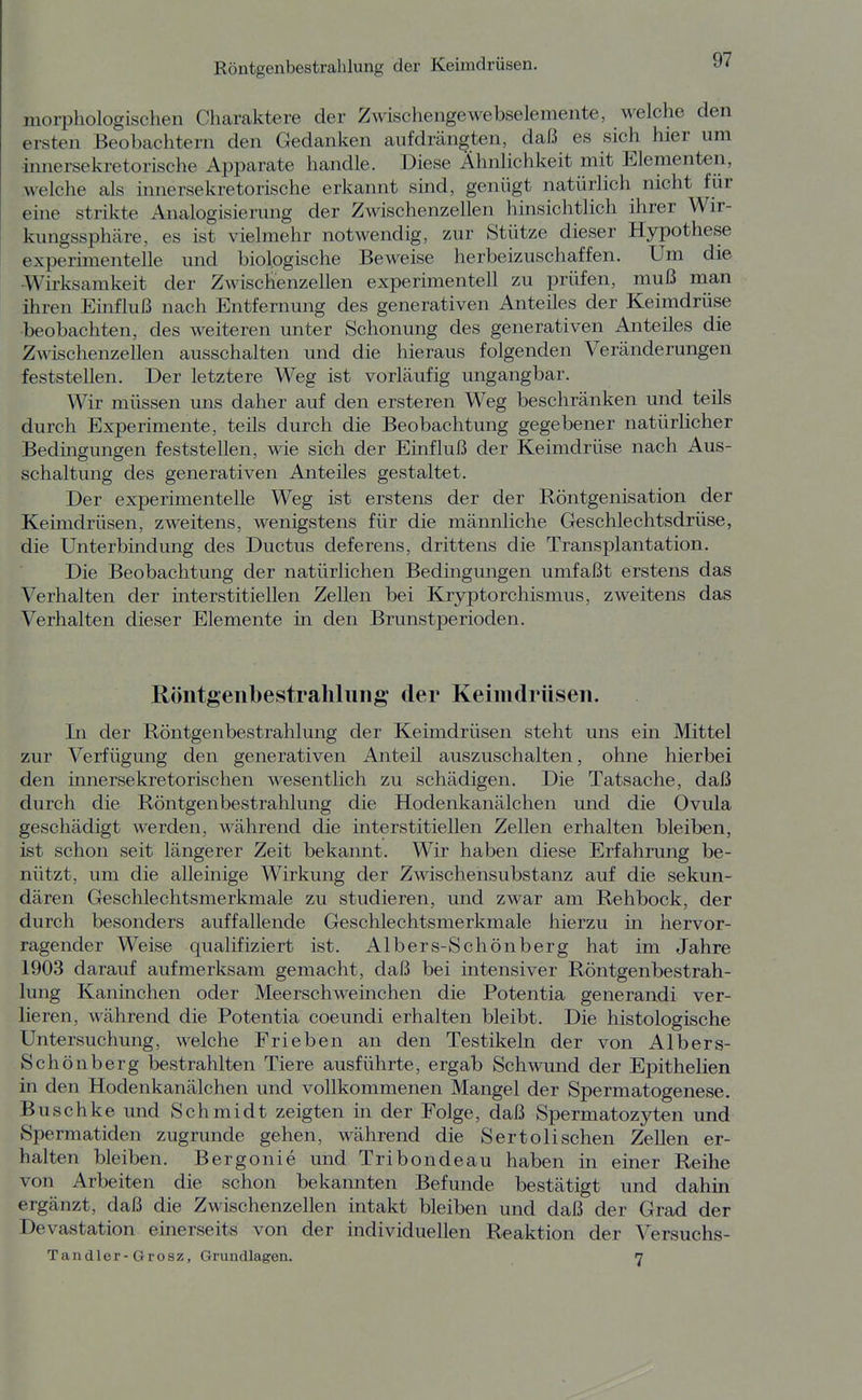 morpliologischen Charaktere der Zwischengewebselemente, welche den ersten Beobachtern den Gedanken aufdrängten, daß es sich hier um ■innersekretorische Apparate handle. Diese Ähnlichkeit mit Elementen, welche als innersekretorische erkannt sind, genügt natürlich nicht für eine strikte Analogisierung der Zwischenzellen hinsichtlich ihrer Wir- kungssphäre, es ist vielmehr notwendig, zur Stütze dieser Hypothese experimentelle und biologische Beweise herbeizuschaffen. Um die Wirksamkeit der Zwischenzellen experimentell zu prüfen, muß man ihren Einfluß nach Entfernung des generativen Anteiles der Keimdrüse beobachten, des weiteren unter Schonung des generativen Anteiles die Zwischenzellen ausschalten und die hieraus folgenden Veränderungen feststellen. Der letztere Weg ist vorläufig ungangbar. Wir müssen uns daher auf den ersteren Weg beschränken und teils durch Experimente, teils durch die Beobachtung gegebener natürlicher Bedingungen feststellen, wie sich der Einfluß der Keimdrüse nach Aus- schaltung des generativen Anteiles gestaltet. Der experimentelle Weg ist erstens der der Röntgenisation der Keimdrüsen, zweitens, wenigstens für die männliche Geschlechtsdrüse, die Unterbindung des Ductus deferens, drittens die Transplantation. Die Beobachtung der natürlichen Bedingungen umfaßt erstens das Verhalten der interstitiellen Zellen bei Kryptorchismus, zweitens das Verhalten dieser Elemente in den Brunstperioden. Röntgenbestrahlung der Keimdrüsen. In der Röntgenbestrahlung der Keimdrüsen steht uns ein Mittel zur Verfügung den generativen Anteil auszuschalten, ohne hierbei den innersekretorischen wesentlich zu schädigen. Die Tatsache, daß durch die Röntgenbestrahlung die Hodenkanälchen und die Ovula geschädigt werden, während die interstitiellen Zellen erhalten bleiben, ist schon seit längerer Zeit bekannt. Wir haben diese Erfahrung be- nützt, um die alleinige Wirkung der Zwischensubstanz auf die sekun- dären Geschlechtsmerkmale zu studieren, und zwar am Rehbock, der durch besonders auffallende Geschlechtsmerkmale hierzu in hervor- ragender Weise qualifiziert ist. Albers-Schönberg hat im Jahre 1903 darauf aufmerksam gemacht, daß bei intensiver Röntgenbestrah- lung Kaninchen oder Meerschweinchen die Potentia generandi ver- lieren, während die Potentia coeundi erhalten bleibt. Die histologische Untersuchung, welche Trieben an den Testikeln der von Albers- Schönberg bestrahlten Tiere ausführte, ergab Schwund der Epithelien in den Hodenkanälchen und vollkommenen Mangel der Spermatogenese. Buschke und Schmidt zeigten in der Folge, daß Spermatozyten und Spermatiden zugrunde gehen, während die Sertolisehen Zellen er- halten bleiben. Bergonie und Tribondeau haben in einer Reihe von Arbeiten die schon bekannten Befunde bestätigt und dahin ergänzt, daß die Zwischenzellen intakt bleiben und daß der Grad der Devastation einerseits von der individuellen Reaktion der Versuchs- Tandler-Grosz, Grundlagen. 7