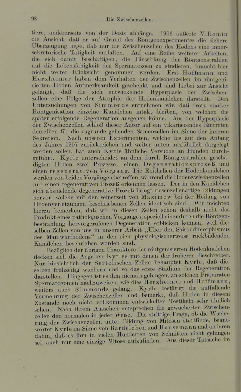 tiere, andererseits von der Dosis aWiänge. 1906 äußerte Villemin die Ansicht, daß er auf Grund des Köntgenexperimentes die sichere Überzeugung hege, daß nur die Zwischenzellen des Hodens eine inner- sekretorische Tätigkeit entfalten. Auf eine Reihe weiterer Arbeiten, die sich damit beschäftigen, die Einwirkung der Röntgenstrahlen auf die Lebensfähigkeit der Spermatozoen zu studieren, braucht hier nicht weiter Rücksicht genommen werden. Erst Hoffmann und Herxheimer haben dem Verhalten der Zwischenzellen im röntgeni- sierten Hoden Aufmerksamkeit geschenkt und sind hiebei zur Ansicht gelangt, daß die sich entwickelnde Hyperplasie der Zwischen- zellen eine Folge der Atrophie der Hodenkanälchen darstellt. Den Untersuchungen von Simmonds entnehmen wir, daß trotz starker Röntgenisation einzelne Kanälchen intakt bleiben, von welchen die später erfolgende Regeneration ausgehen könne. Aus der Hyperplasie der Zwischenzellen schloß dieser Autor auf ein vikariierendes Eintreten derselben für die zugrunde gehenden Samenzellen im Sinne der inneren Sekretion. Nach unseren Experimenten, welche bis auf den Anfang des Jahres 1907 zurückreichen und weiter unten ausführlich dargelegt werden sollen, hat auch Kyrie ähnliche Versuche an Hunden durch- geführt. Kyrie unterscheidet an dem durch Röntgenstrahlen geschä- digten Hoden zwei Prozesse, einen Degenerationsprozeß und einen regenerativen Vorgang. Die Epithelien der Hodenkanälchen werden von beiden Vorgängen betroffen, während die Hodenzwischenzellen nur einen regenerativen Prozeß erkennen lassen. Der in den Kanälchen sich abspielende degenerative Prozeß bringt riesenzellenartige Büdungen hervor, welche mit den seinerzeit von Maximow bei der Heilung von Hodenverletzungen beschriebenen Zellen identisch sind. Wir möchten hierzu bemerken, daß wir in diesen Zellen schon deshalb nicht das Produkt eines pathologischen Vorganges, speziell einer durch die Röntgen- bestrahlung hervorgerufenen Degeneration erblicken können, weil die- selben Zellen von uns in unserer Arbeit „Über den Saisondimorpliismus des Maulwurfhodens in den sich physiologischerweise rückbildenden Kanälchen beschrieben worden sind. Bezüglich der übrigen Charaktere der röntgenisierten Hodenknälchen decken sich die Angaben Kyrles mit denen der früheren Beschreiber. Nur hinsichtlich der Sertolischen Zellen behauptet Kyrie, daß die- selben frühzeitig wuchern und so das erste Stadium der Regeneration darstellen. Hingegen ist es ihm niemals gelungen, an solchen Präparaten Spermatogonien nachzuweisen, wie dies Herxheimer und Hoff mann, weiters auch Simmonds gelang. Kyrie bestätigt die auffallende Vermehrung der Zwischenzellen und bemerkt, daß Hoden in diesem Zustande noch nicht vollkommen entwickelten Testikeln sehr ähnlich sehen. Nach ihrem Aussehen entsprechen die gewucherten Zwischen- zellen den normalen in jeder Weise. Die strittige Erage, ob die Wuche- rung der Zwischenzellen unter Bildung von Mitosen stattfinde, beant- wortet Kyrie im Sinne von Bardeleben und Hansemann und anderen dahin daß es ihm in vielen Hunderten von Schnitten nicht gelungen sei auch nur eine einzige Mitose aufzufinden. Aus dieser Tatsache nn