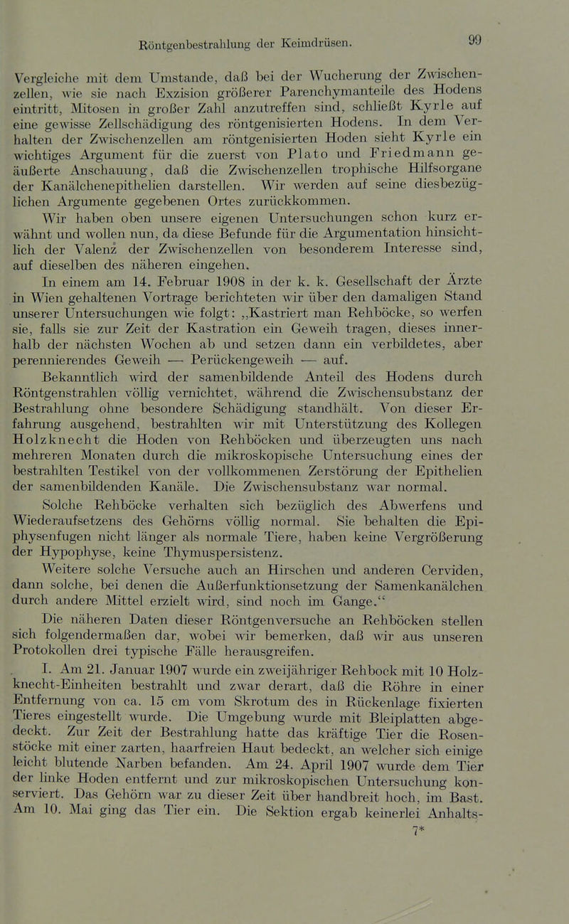 Vergleiclie mit dem Umstände, daß bei der Wucherung der Zwischen- zellen, wie sie nach Exzision größerer Parenchymanteile des Hodens eintritt, Mitosen in großer Zahl anzutreffen sind, schließt Kyrie auf eine gewisse Zellschädigung des röntgenisierten Hodens. In dem Ver- halten der Zwischenzellen am röntgenisierten Hoden sieht Kyrie ein wichtiges Argument für die zuerst von Plato und Friedmann ge- äußerte Anschauung, daß die Zwischenzellen trophische Hilfsorgane der Kanälchenepithelien darstellen. Wir werden auf sehie diesbezüg- lichen Argumente gegebenen Ortes zurückkommen. Wir haben oben unsere eigenen Untersuchungen schon kurz er- wähnt und wollen nun, da diese Befunde für die Argumentation hinsicht- lich der Valenz der Zwischenzellen von besonderem Interesse sind, auf dieselben des näheren eingehen. Li einem am 14. Februar 1908 in der k. k. Gesellschaft der Ärzte in Wien gehaltenen Vortrage berichteten wir über den damaligen Stand unserer Untersuchungen wie folgt: ,,Kastriert man Rehböcke, so werfen sie, falls sie zur Zeit der Kastration ein Geweih tragen, dieses inner- halb der nächsten Wochen ab und setzen dann ein verbildetes, aber perennierendes Geweih ■— Perückengeweih •— auf. Bekanntlich wird der samenbildende Anteil des Hodens durch Röntgenstrahlen völlig vernichtet, während die Zwischensubstanz der Bestrahlung ohne besondere Schädigung standhält. Von dieser Er- fahrung ausgehend, bestrahlten wir mit Unterstützung des Kollegen Holzknecht die Hoden von Rehböcken und überzeugten uns nach mehreren Monaten durch die mikroskopische Untersuchung eines der bestrahlten Testikel von der vollkommenen Zerstörung der Epithelien der samenbildenden Kanäle. Die Zwischensubstanz war normal. Solche Rehböcke verhalten sich bezüglich des Abwerfens und Wiederaufsetzens des Gehörns völlig normal, Sie behalten die Epi- physenfugen nicht länger als normale Tiere, haben keine Vergrößerung der Hypophyse, keine Thymuspersistenz. Weitere solche Versuche auch an Hirschen und anderen Cerviden, dami solche, bei denen die Außerfunktionsetzung der Samenkanälchen durch andere Mittel erzielt wird, sind noch im Gange. Die näheren Daten dieser Röntgenversuche an Rehböcken stellen sich folgendermaßen dar, wobei wir bemerken, daß wir aus unseren Protokollen drei typische Fälle herausgreifen. I. Am 21. Januar 1907 wurde ein zweijähriger Rehbock mit 10 Holz- knecht-Einheiten bestrahlt und zwar derart, daß die Röhre in einer Entfernung von ca. 15 cm vom Skrotum des in Rückenlage fixierten Tieres eingestellt wurde. Die Umgebung wurde mit Bleiplatten abge- deckt. Zur Zeit der Bestrahlung hatte das kräftige Tier die Rosen- stöcke mit einer zarten, haarfreien Haut bedeckt, an welcher sich einige leicht blutende Narben befanden. Am 24, April 1907 wurde dem Tier der linke Hoden entfernt und zur mikroskopischen Untersuchung kon- serviert. Das Gehörn war zu dieser Zeit über handbreit hoch, im Bast. Am 10, Mai ging das Tier ein. Die Sektion ergab keinerlei Anhalts- 7*