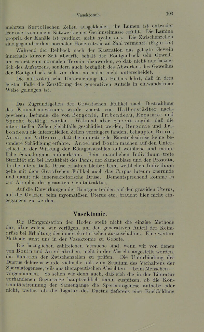 m mehrten Sertolischen Zellen ausgekleidet, ihr Lumen ist entweder leer oder von einem Netzwerk einer Gerinnselmasse erfüllt. Die Lamina propria der Kanäle ist verdickt, sieht hyalin aus. Die Zwischenzellen sind gegenüber dem normalen Hoden etwas an Zahl vermehrt. (Figur 15.) Während der Rehbock nach der Kastration das gefegte Geweih innerhalb kurzer Zeit abwirft, behält der Röntgenbock sein Geweih, lan es erst zum normalen Termin abzuwerfen, so daß nicht nur bezüg- lich des Aufsetzens, sondern auch bezüglich des Abwerfens des Geweihes der Röntgenbock sich von dem normalen nicht unterscheidet. Die mikroskopische Untersuchung des Hodens lehrt, daß in dem letzten Falle die Zerstörung des generativen Anteils in einwandsfreier Weise gelungen ist. Das Zugrundegehen der Graafschen Follikel nach Bestrahlung des Kaninchenovariums wurde zuerst von Halberstädter nach- gewiesen, Befunde, die von Bergonie, Tribondeau, Recamier und Specht bestätigt wurden. Während aber Specht angibt, daß die mterstitiellen Zellen gleichfalls geschädigt werden, Bergonie und Tri- bondeau die interstitiellen Zellen verringert fanden, behaupten Bouin, Ancel und Villemin, daß die interstitielle Eierstocksdrüse keine be- sondere Schädigung erfahre. Ancel und Bouin machen auf den Unter- schied in der Wirkung der Röntgenstrahlen auf weibliche und männ- liche Sexualorgane aufmerksam. Beim männlichen Individuum trete Sterilität ein bei Intaktheit des Penis, der Samenblase und der Prostata, da die interstitielle Drüse erhalten bleibe; beim weiblichen Individuum gehe mit dem Graafschen Follikel auch das Corpus luteum zugrunde und damit die innersekretorische Drüse. Dementsprechend komme es zur Atrophie des gesamten Genitaltraktus. Auf die Einwirkungen der Röntgenstrahlen auf den graviden Uterus, auf die Ovarien beim myomatösen Uterus etc. braucht hier nicht ein- gegangen zu werden. Vasektomie. Die Röntgenisation der Hoden stellt nicht die einzige Methode dar, über welche wir verfügen, um den generativen Anteil der Keim- drüse bei Erhaltung des innersekretorischen auszuschalten. Eine weitere Methode steht uns in der Vasektomie zu Gebote. Die bezüglichen zahlreichen Versuche sind, wenn wir von denen von Bouin und Ancel absehen, nicht in der Absicht angestellt worden, die Funktion der Zwischenzellen zu prüfen. Die Unterbindung des Ductus deferens wurde vielmehr teils zum Studium des Verhaltens der Spermatogenese, teils aus therapeutischen Absichten — beim Menschen — vorgenommen. So sehen wir denn auch, daß sich die in der Literatur vorhandenen Gegensätze hauptsächlich dahin zuspitzen, ob die Kon- tinuitätstreimung der Samengänge die Spermatogenese aufhebe oder nicht, weiter, ob die Ligatur des Ductus deferens eine Rückbildung