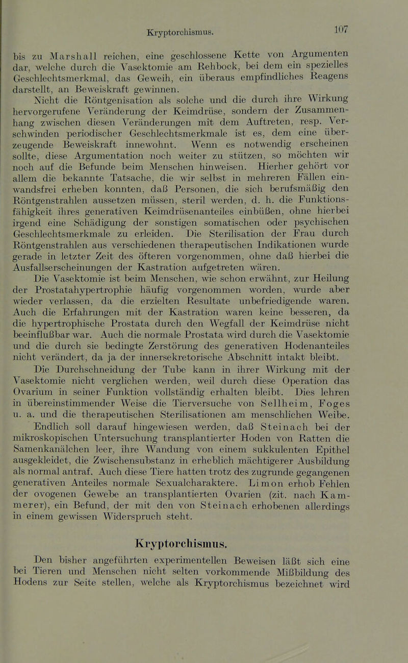 bis zu Marshall reichen, eine geschlossene Kette von Argumenten dar, welche durch die Vasektomie am Rehbock, bei dem ein spezielles Geschlechtsmerkmal, das Geweih, ein überaus empfindliches Reagens darstellt, an Beweiskraft gewinnen. Nicht die Röntgenisation als solche und die durch ihre Wirkung hervorgerufene Veränderung der Keimdrüse, sondern der Zusammen- hang zwischen diesen Veränderungen mit dem Auftreten, resp. Ver- schwinden periodischer Geschlechtsmerkmale ist es, dem eine über- zeugende Beweiskraft iimewohnt. Werm es notwendig erscheinen sollte, diese Argumentation noch weiter zu stützen, so möchten wir noch auf die Befunde beim Menschen hinweisen. Hierher gehört vor allem die bekannte Tatsache, die wir selbst in mehreren Fällen ein- wandsfrei erheben koimten, daß Personen, die sich berufsmäßig den Röntgenstrahlen aussetzen müssen, sterü werden, d. h. die Funktions- fähigkeit ihres generativen Keimdrüsenanteiles einbüßen, ohne hierbei irgend eme Schädigung der sonstigen somatischen oder psychischen Geschlechtsmerkmale zu erleiden. Die Sterüisation der Frau durch Röntgenstrahlen aus verschiedenen therapeutischen Indikationen wurde gerade in letzter Zeit des öfteren vorgenommen, ohne daß hierbei die Ausfallserscheinungen der Kastration aufgetreten wären. Die Vasektomie ist beim Menschen, wie schon erwähnt, zur Heilung der Prostatahjrpertrophie häufig vorgenommen worden, wurde aber wieder verlassen, da die erzielten Resultate unbefriedigende waren. Auch die Erfahrungen mit der Kastration waren keine besseren, da die hypertrophische Prostata durch den Wegfall der Keimdrüse nicht beeinflußbar war. Auch die normale Prostata wird durch die Vasektomie und die durch sie bedingte Zerstörung des generativen Hodenanteües nicht verändert, da ja der innersekretorische Abschnitt intakt bleibt. Die Durchschneidung der Tube kami in ihrer Wirkung mit der Vasektomie nicht verglichen werden, weü durch diese Operation das Ovarium in seiner Funktion vollständig erhalten bleibt. Dies lehren in übereinstimmender Weise die Tierversuche von Sellheim, Foges u. a. und die therapeutischen Sterilisationen am menschlichen Weibe. Endlich soll darauf hingewiesen werden, daß St ei nach bei der mikroskopischen Untersuchung transplantierter Hoden von Ratten die Samenkanälchen leer, ihre Wandung von einem sukkulenten Epithel ausgekleidet, die Zwischensubstanz in erheblich mächtigerer Ausbildung als normal antraf. Auch diese Tiere hatten trotz des zugrunde gegangenen generativen Anteües normale Sexualcharaktere. Limon erhob Fehlen der ovogenen Gewebe an transplantierten Ovarien (zit. nach Kam- merer), ein Befund, der mit den von Steinach erhobenen allerdings in einem gewissen Widerspruch steht. Kryptorchismus. Den bisher angeführten experimentellen Beweisen läßt sich eine bei Tieren und Menschen nicht selten vorkommende Mißbildung des Hodens zur Seite stellen, welche als Kryptorchismus bezeichnet wird