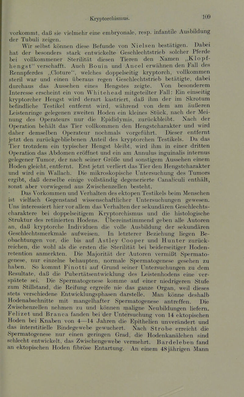 vorkommt, daß sie vielmehr eine embryonale, resp. infantile Ausbildung der Tubuli zeigen. Wir selbst können diese Befunde von Nielsen bestätigen. Dabei hat der besonders stark entwickelte Geschlechtstrieb solcher Pferde bei vollkommener Sterilität diesen Tieren den Namen „Klopf- hengst verschafft. Auch Bouin und Ancel erwähnen den Fall des Rennpferdes „Cloture, welches doppelseitig kryptorch, vollkommen steril war und einen überaus regen Geschlechtstrieb betätigte, dabei durchaus das Aussehen eines Hengstes zeigte. Von besonderem Interesse erscheint ein von Whitehead mitgeteilter Fall: Ein einseitig kr3rptorcher Hengst Avird derart kastriert, daß ihm der im Skrotum befindliche Testikel entfernt wird, während von dem am äußeren Leistenringe gelegenen zweiten Hoden ein klemes Stück, nach der Mei- nung des Operateurs nur die Epididymis, zurückbleibt. Nach der Operation behält das Tier vollkommen den Hengstcharakter und wird daher demselben Operateur nochmals vorgeführt. Dieser entfernt jetzt den zurückgebliebenen Anteil des kryptorchen Testikels. Da das Tier trotzdem ein tjrpischer Hengst bleibt, wird ihm in einer dritten Operation das Abdomen eröffnet und ein am Annulus inguinalis internus gelegener Tumor, der nach seiner Größe und sonstigem Aussehen einem Hoden gleicht, entfernt. Erst jetzt verliert das Tier den Hengstcharakter und wird ein Wallach. Die mikroskopische Untersuchung des Tumors ergibt, daß derselbe einige vollständig degenerierte Canaliculi enthält, sonst aber vorwiegend aus Zwischenzellen besteht. Das Vorkommen und Verhalten des ektopen Testikels beim Menschen ist vielfach Gegenstand wissenschaftlicher Untersuchungen gewesen. Uns interessiert hier vor allem das Verhalten der sekundären Geschlechts- charaktere bei doppelseitigem Kryptorchismus und die histologische Struktur des retinierten Hodens. Übereinstimmend geben alle Autoren an, daß kryptorche Individuen die volle Ausbildung der sekundären Geschlechtsmerkmale aufweisen. In letzterer Beziehung liegen Be- obachtungen vor, die bis auf Astley Cooper und Hunter zurück- reichen, die wohl als die ersten die Sterilität bei beiderseitiger Hoden- retention anmerkten. Die Majorität der Autoren vermißt Spermato- genese, nur einzelne behaupten, normale Spermatogenese gesehen zu haben. So kommt Finotti auf Grund seiner Untersuchungen zu dem Resultate, daß die Pubertätsentwicklung des Leistenhodens eme ver- spätete sei. Die Spermatogenese komme auf einer niedrigeren Stufe zum Stillstand, die Reifung ergreife nie das ganze Organ, weil dieses stets verschiedene Entwicklungsphasen darstelle. Man könne deshalb Hodenabschnitte mit mangelhafter Spermatogenese antreffen. Die Zwischenzellen nehmen zu und können maligne Neubildungen liefern. Felizet und Branca fanden bei der Untersuchung von 14 ektopischen Hoden bei Knaben von 4—14 Jahren die Epithelien unverändert und das interstitielle Bindegewebe gewuchert. Nach Strohe erreicht die Spermatogenese nur einen geringen Grad, die Hodenkanälchen smd schlecht entwickelt, das Zwischengewebe vermehrt. Bardeleben fand an ektopischen Hoden fibröse Entartung. An einem 48 jährigen Mann