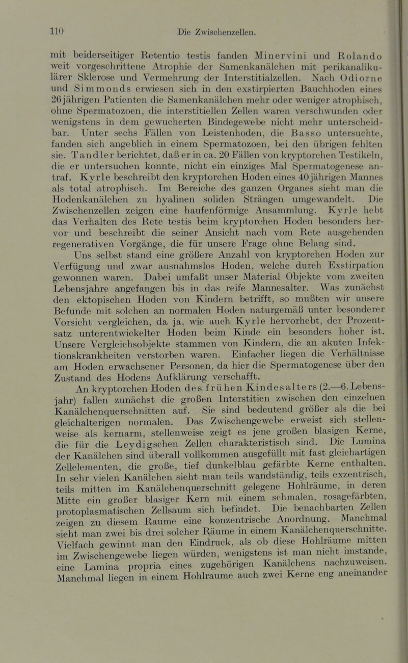 mit beiderseitiger Retentio testis fanden Minervini und Rolando weit vorgeschrittene Atiopliie der SamenkaniUchen mit perikanaliku- lärer Sklerose und Vermehrung der Interstitialzellen. Nach Odiorne und Simmonds erM^iesen sich in den exstirpierten Bauchhoden eines 26 jährigen Patienten die Samenkanillchen mehr oder weniger atrophiscli, ohne 8permatozoen, die interstitiellen Zellen waren verschwunden oder wenigstens in dem gewucherten Bindegewebe nicht mehr unterscheid- bar. Unter sechs Fällen von Leistenhoden, die Basso untersuchte, fanden sich angeblich in einem Spermatozoen, bei den übrigen fehlten sie. Tandler berichtet, daß er in ca. 20 Fällen von kryptorchen Testikeln, die er untersuchen konnte, nicht ein einziges Mal Spermatogenese an- traf. Kyrie beschreibt den kryptorchen Hoden eines 40jährigen Mannes als total atrophisch. Im Bereiche des ganzen Organes sieht man die Hodenkanälchen zu hyalinen soliden Strängen umgewandelt. Die Zwischenzellen zeigen eine haufenförmige Ansammlung. Kyrie hebt das Verhalten des Rete testis beim kryptorchen Hoden besonders her- vor und beschreibt die seiner Ansicht nach vom Rete ausgehenden regenerativen Vorgänge, die für unsere Frage ohne Belang sind. Uns selbst stand eine größere Anzahl von kryptorchen Hoden zur Verfügung und zwar ausnahmslos Hoden, welche durch Exstirpation gewonnen waren. Dabei umfaßt unser Material Objekte vom zweiten Lebensjahre angefangen bis in das reife Mannesalter. Was zunächst den ektopischen Hoden von Kindern betrifft, so mußten wir unsere Befunde mit solchen an normalen Hoden naturgemäß unter besonderer Vorsicht vergleichen, da ja, wie auch Kyrie hervorhebt, der Prozent- satz unterentwickelter Hoden beim Kinde ein besonders hoher ist. Unsere Vergleichsobjekte stammen von Küidern, die an akuten Infek- tionskrankheiten verstorben waren. Einfacher liegen die Verhältnisse am Hoden erwachsener Personen, da hier die Spermatogenese über den Zustand des Hodens Aufklärung verschafft. An kryptorchen Hoden des frühen Kindesalters (2.—6.Lebens- jahr) fallen zunächst die großen Interstitien zwischen den einzehien Kanälchenquerschnitten auf. Sie sind bedeutend größer als die bei gleichalterigen normalen. Das Zwischengewebe erweist sich stellen- weise als kernarm, stellenweise zeigt es jene großen blasigen Kerne, die für die Leydigschen Zellen charakteristisch sind. Die Lumma der Kanälchen sind überall vollkommen ausgefüllt mit fast gleichartigen Zellelementen, die große, tief dunkelblau gefärbte Kerne enthalten. In sehr vielen Kanälchen sieht man teils wandständig, teils exzentrisch, teüs mitten im Kanälchenquerschnitt gelegene Hohlräume, m deren Mitte ein großer blasiger Kern mit einem schmalen, rosagefarbten, protoplasmatischen Zellsaum sich befindet. Die benachbarten Zellen zeigen zu diesem Räume eine konzentrische Anordnung. Manchmal sieht man zwei bis drei solcher Räume in einem Kanälchenquerschmtte. Vielfach gewinnt man den Eindruck, als ob diese Hohlräume mitten im Zwischengewebe liegen würden, wenigstens ist man nicht imstande, eine Lamina propria eines zugehörigen Kanälchens nachzuweisen. Manchmal liegen in einem Hohlräume auch zwei Kerne eng aneinander