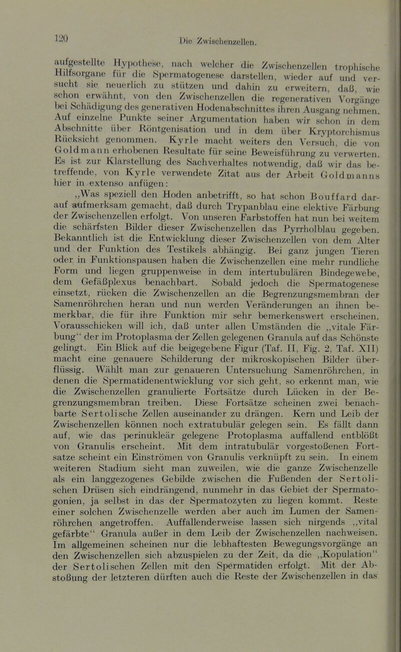 aufgestellte Hypothese, nach welcher die Zwischenzellen trophische Hiltsorgane für che Spermatogenese darstellen, wieder auf und ver- sucht sie. neuerlich zu stützen und dahin zu erweitern, daß, wie schon erwälint, von den Zwischenzellen die regenerativen Vorgänge bei Schädigung des generativen Hodenabschnittes ihren Ausgang nehmen Auf einzelne Punkte seiner Argumentation haben wir schon in dem Abschnitte über Röntgenisation und in dem über Kryptorchismus Rücksicht genommen. Kyrie macht weiters den Versuch, die von Goldmann erhobenen Resultate für seine Beweisführung zu verwerten. Es ist zur Klarstellung des Sachverhaltes notwendig, daß wir das be- treffende, von Kyrie verwendete Zitat aus der Arbeit Goldmanns hier in extenso anfügen: „Was speziell den Hoden anbetrifft, so hat schon Bouffard dar- auf aufmerksam gemacht, daß durch Trypanblau eine elektive Färbung der Zwischenzellen erfolgt. Von unseren Farbstoffen hat nun bei weitem die schärfsten Bilder dieser Zwischenzellen das Pyrrholblau gegeben. Bekanntlich ist die Entwicklung dieser Zwischenzellen von dem Alter und der Funktion des Testikels abhängig. Bei ganz jungen Tieren oder in Funktionspausen haben die Zwischenzellen eine mehr rundhche Form und liegen gruppenweise in dem intertubulären Bindegewebe, dem Gefäßplexus benachbart. Sobald jedoch die Spermatogenese einsetzt, rücken die Zwischenzellen an die Begrenzungsmembran der Samenröhrchen heran und nun werden Veränderungen an ihnen be- merkbar, die für ihre Funktion mir sehr bemerkenswert erscheinen. Vorausschicken will ich, daß unter allen Umständen die ,,vitale Fär- bung der im Protoplasma der Zellen gelegenen Granula auf das Schönste gelingt. Ein Blick auf die beigegebene Figur (Taf. II, Fig. 2, Taf. XII) macht eine genauere Schilderung der mikroskopischen Bilder über- flüssig. Wählt man zur genaueren Untersuchung Samenröhrchen, in denen die Spermatidenentwicklung vor sich geht, so erkennt man, wie die Zwischenzellen granulierte Fortsätze durch Lücken in der Be- grenzungsmembran treiben. Diese Fortsätze scheinen zwei benach- barte Sertolische Zellen auseinander zu drängen. Kern und Leib der Zwischenzellen können noch extratubulär gelegen sein. Es fällt dami auf, wie das perinukleär gelegene Protoplasma auffallend entblößt von Granulis erscheint. Mit dem intratubulär vorgestoßenen Fort- satze scheint ein Einströmen von Granulis verknüpft zu sein. In einem weiteren Stadium sieht man zuweilen, Mde die ganze ZwischenzeUe als ein langgezogenes Gebilde zwischen die Fußenden der Sertoli- schen Drüsen sich eindrängend, nunmehr in das Gebiet der Spermato- gonien, ja selbst in das der Spermatozyten zu liegen kommt. Reste einer solchen Zwischenzelle werden aber auch im Lumen der Samen- röhrchen angetroffen. Auffallenderweise lassen sich nirgends ,,vital gefärbte Granula außer in dem Leib der Zwischenzellen nachweisen. Im allgemeinen scheinen nur die lebhaftesten Bewegungsvorgänge an den Zwischenzellen sich abzuspielen zu der Zeit, da die ,,Kopulation der Sertolischen Zellen mit den Spermatiden erfolgt. Mit der Ab- stoßung der letzteren dürften auch die Reste der Zwischenzellen in das
