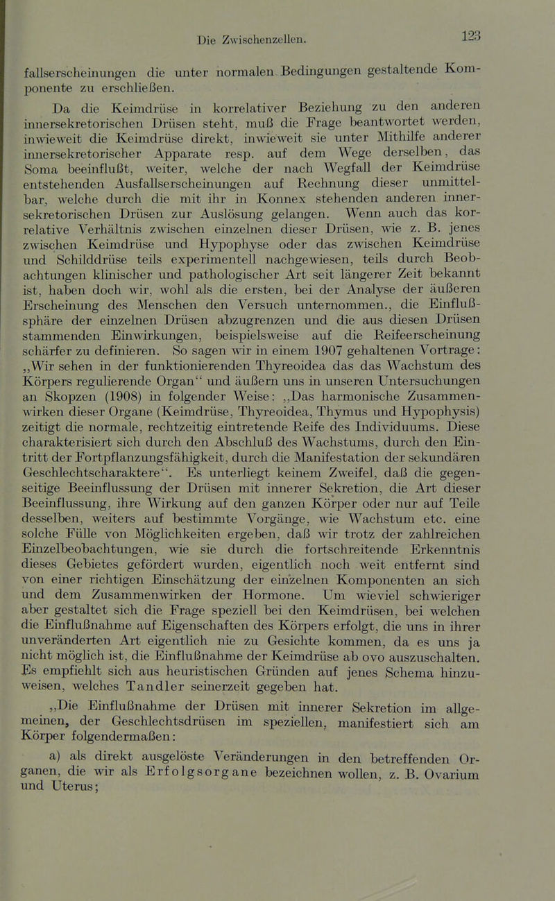 fallserscheinungen die unter normalen Bedingungen gestaltende Kom- ponente zu erschließen. Da die Keimdrüse in korrelativer Beziehung zu den anderen innersekretorischen Drüsen steht, muß die Frage beantwortet werden, inwieweit die Keimdrüse direkt, inwieweit sie unter Mithilfe anderer innersekretorischer Apparate resp. auf dem Wege derselben, das Soma beeinflußt, weiter, welche der nach Wegfall der Keimdrüse entstehenden Ausfallserscheinungen auf Rechnung dieser unmittel- bar, welche durch die mit ihr in Konnex stehenden anderen inner- sekretorischen Drüsen zur Auslösung gelangen. Wenn auch das kor- relative Verhältnis zwischen einzelnen dieser Drüsen, wie z. B. jenes Zöschen Keimdrüse und Hypophyse oder das zwischen Keimdrüse und Schilddrüse teils experimentell nachgewiesen, teils durch Beob- achtungen klinischer und pathologischer Art seit längerer Zeit bekannt ist, haben doch wir, wohl als die ersten, bei der Analyse der äußeren Erscheinung des Menschen den Versuch unternommen., die Einfluß- sphäre der einzelnen Drüsen abzugrenzen und die aus diesen Drüsen stammenden Einwirkungen, beispielsweise auf die Reifeerscheinung schärfer zu definieren. So sagen wir in einem 1907 gehaltenen Vortrage: „Wir sehen in der funktionierenden Thyreoidea das das Wachstum des Körpers regulierende Organ und äußern uns in unseren Untersuchungen an Skopzen (1908) in folgender Weise: ,,Das harmonische Zusammen- wirken dieser Organe (Keimdrüse, Thyreoidea, Thymus und Hypophysis) zeitigt die normale, rechtzeitig eintretende Reife des Individuums. Diese charakterisiert sich durch den Abschluß des Wachstums, durch den Ein- tritt der Fortpflanzungsfähigkeit, durch die Manifestation der sekundären Geschlechtscharaktere. Es unterliegt keinem Zweifel, daß die gegen- seitige Beeinflussung der Drüsen mit innerer Sekretion, die Art dieser Beeinflussung, ihre Wirkung auf den ganzen Körper oder nur auf Teile desselben, weiters auf bestimmte Vorgänge, wie Wachstum etc. eine solche Fülle von Möglichkeiten ergeben, daß wir trotz der zahlreichen Einzelbeobachtungen, wie sie durch die fortschreitende Erkenntnis dieses Gebietes gefördert wurden, eigentlich noch weit entfernt sind von einer richtigen Einschätzung der ein'zelnen Komponenten an sich und dem Zusammenwirken der Hormone. Um wieviel schwieriger aber gestaltet sich die Frage speziell bei den Keimdrüsen, bei welchen die Einflußnahme auf Eigenschaften des Körpers erfolgt, die uns in ihrer unveränderten Art eigentlich nie zu Gesichte kommen, da es uns ja nicht möglich ist, die Einflußnahme der Keimdrüse ab ovo auszuschalten. Es empfiehlt sich aus heuristischen Gründen auf jenes Schema hinzu- weisen, welches Tandler seinerzeit gegeben hat. „Die Ehiflußnahme der Drüsen mit innerer Sekretion im allge- meinen, der Geschlechtsdrüsen im speziellen, manifestiert sich am Körper folgendermaßen: a) als direkt ausgelöste Veränderungen in den betreffenden Or- ganen, die wir als Erfolgsorgane bezeichnen wollen, z. B. Ovarium und Uterus;