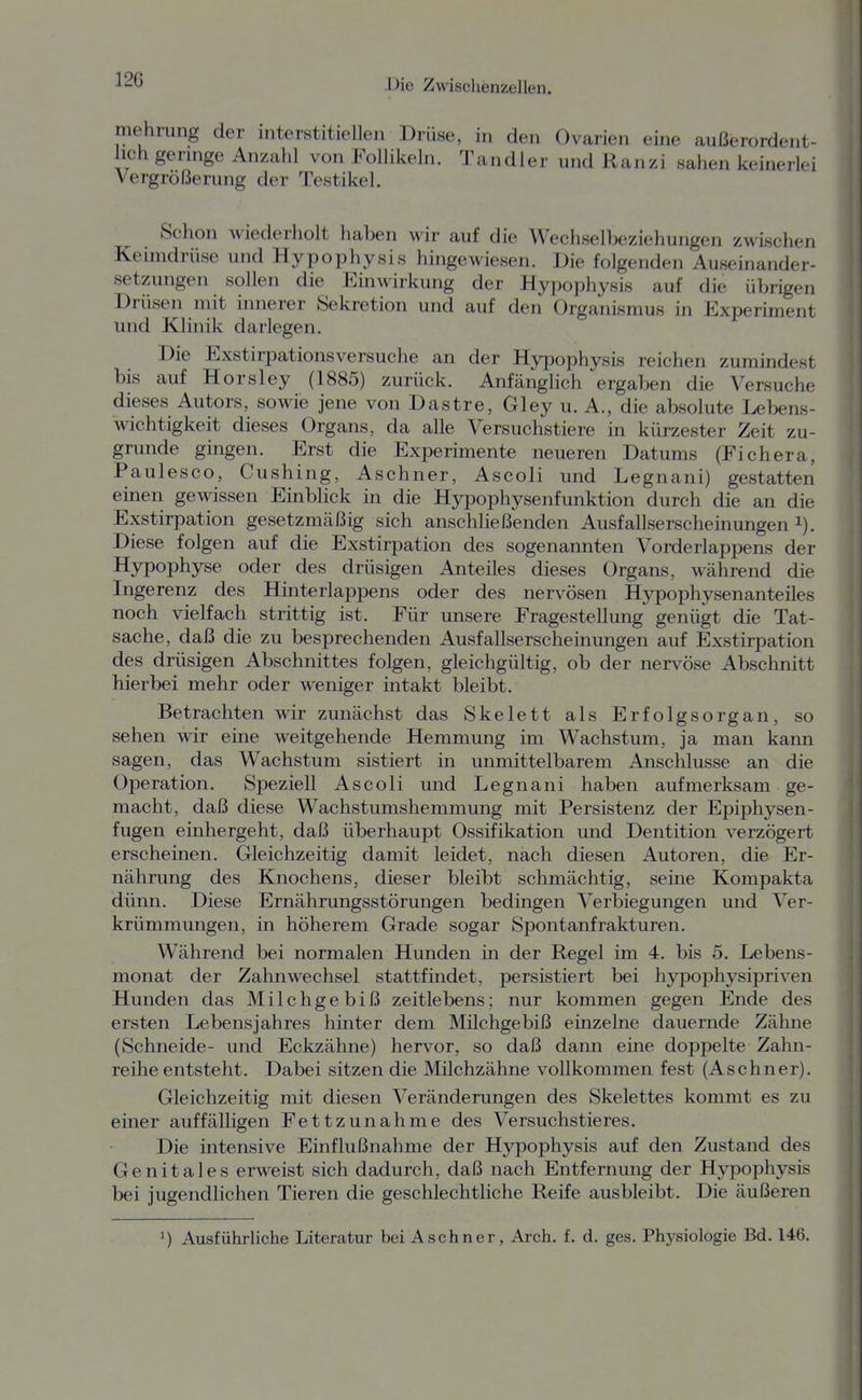 mehrimg der interstitiellen Drüse, in den Ovarien eine außerordent- lich gennge Anzahl von Follikeln. Tandler und Ranzi sahen keinerlei Vergrößerung der Testikel. Schon wiederholt haben wir auf die Wecliselbeziehungen zwischen Keimdrüse und Hypophysis hingewiesen. Die folgenden Auseinander- setzungen sollen die Einwirkung der Hypophysis auf die übrigen Drüsen mit innerer Sekretion und auf den Organismus in Experiment und Klinik darlegen. Die Exstirpationsversuche an der Hypophysis reichen zumindest bis auf Horsley (1885) zurück. Anfänglich ergaben die Versuche dieses Autors, sowie jene von Dastre, Gley u. A., die absolute Lebens- wichtigkeit dieses Organs, da alle Versuchstiere in kürzester Zeit zu- grunde gingen. Erst die Experimente neueren Datums (Fichera, Paulesco, Cushing, Aschner, Ascoli und Legnani) gestatten einen gewissen Einblick in die Hypophysenfunktion durch die an die Exstirpation gesetzmäßig sich anschließenden Ausfallserscheinungen i). Diese folgen auf die Exstirpation des sogenannten Vorderlappens der Hypophyse oder des drüsigen Anteiles dieses Organs, während die Ingerenz des Hinterlappens oder des nervösen Hypophysenanteiles noch vielfach strittig ist. Für unsere Fragestellung genügt die Tat- sache, daß die zu besprechenden Ausfallserscheinungen auf Exstirpation des drüsigen Abschnittes folgen, gleichgültig, ob der nervöse Abschnitt hierbei mehr oder weniger intakt bleibt. Betrachten wir zunächst das Skelett als Erfolgsorgan, so sehen wir eine weitgehende Hemmung im Wachstum, ja man kann sagen, das Wachstum sistiert in unmittelbarem Anschlüsse an die Operation. Speziell Ascoli und Legnani haben aufmerksam ge- macht, daß diese Wachstumshemmung mit Persistenz der Epiphysen- fugen einhergeht, daß überhaupt Ossifikation und Dentition verzögert erscheinen. Gleichzeitig damit leidet, nach diesen Autoren, die Er- nährung des Knochens, dieser bleibt schmächtig, seine Kompakta dünn. Diese Ernährungsstörungen bedingen Verbiegungen und Ver- krümmungen, in höherem Grade sogar Spontanfrakturen. Während bei normalen Hunden in der Regel im 4. bis 5. Lebens- monat der Zahnwechsel stattfindet, persistiert bei hypophysipriven Hunden das Milchgebiß zeitlebens; nur kommen gegen Ende des ersten Lebensjahres hinter dem Müchgebiß einzelne dauernde Zähne (Schneide- und Eckzähne) hervor, so daß dann eine doppelte Zahn- reihe entsteht. Dabei sitzen die Milchzähne vollkommen fest (Aschner). Gleichzeitig mit diesen Veränderungen des Skelettes kommt es zu einer auffälligen Fettzunahme des Versuchstieres. Die intensive Einflußnahme der H3rpophysis auf den Zustand des Genitales erweist sich dadurch, daß nach Entfernung der Hypophysis bei jugendlichen Tieren die geschlechtliche Reife ausbleibt. Die äußeren 1) Ausführliche Literatur bei Aschner, Arch. f. d, ges. Physiologie Bd. 146.