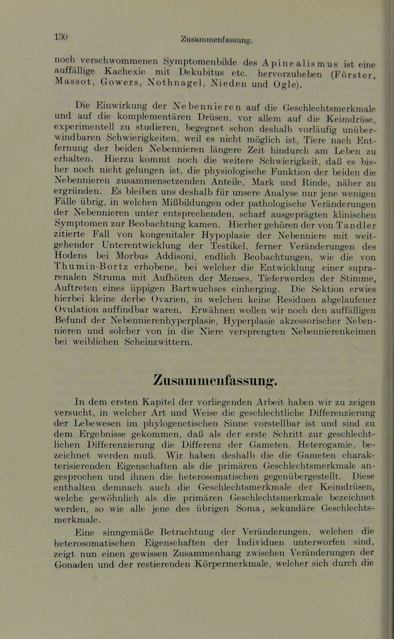 noch verschwommenen Symptomenbilde desApinealismus ist eine auf fähige Kachexie mit Dekubitus etc. hervorzuheben (Förster, Massot, Gowers, Nothnagel, Nieden und Ogle), Die Einwirkung der Nebennieren auf die Geschlechtsmerkmale und auf die komplementären Drüsen, vor allem auf die Keimdrüse, experimentell zu studieren, begegnet schon deshalb vorläufig unüber- windbaren Schwierigkeiten, weil es nicht möglich ist, Tiere nach Ent- fernung der beiden Nebennieren längere Zeit hindurch am Leben zu erhalten. Hierzu kommt noch die weitere Schwierigkeit, daß es bis- her noch nicht gelungen ist, die physiologische Funktion der beiden die Nebennieren zusammensetzenden Anteile, Mark und Rinde, näher zu ergründen. Es bleiben uns deshalb für unsere Analyse nur jene wenigen Fälle übrig, in welchen Mißbildungen oder pathologische Veränderungen der Nebennieren unter entsprechenden, scharf ausgeprägten klinischen Symptomen zur Beobachtung kamen. Hierher gehören der von Tan dl er zitierte Fall von kongenitaler Hypoplasie der Nebenniere mit weit- gehender Unterentwicklung der Testikel, ferner Veränderungen des Hodens bei Morbus Addisoni, endlich Beobachtungen, wie die von Th umin-Bortz erhobene, bei welcher die Entwicklung einer supra- renalen Struma mit Aufhören der Menses, Tieferwerden der Stimme, Auftreten eines üppigen Bartwuchses einherging. Die Sektion erwies hierbei kleine derbe Ovarien, in welchen keine Residuen abgelaufener Ovulation auffindbar waren. Erwähnen wollen wir noch den auffälligen Befund der Nebennierenhyperplasie, Hyperplasie akzessorischer Neben- nieren und solcher von in die Niere versprengten Nebennierenkeimen bei weiblichen Scheinzwittern. Zusammenfassung. In dem ersten Kapitel der vorliegenden Arbeit haben wir zu zeigen versucht, in welcher Art und Weise die geschlechtliche Differenzierung der Lebewesen im phylogenetischen Sinne vorstellbar ist und sind zu dem Ergebnisse gekommen, daß als der erste Schritt zur geschlecht- lichen Differenzierung die Differenz der Gameten, Heterogamie, be- zeichnet werden muß. Wir haben deshalb die die Gameten charak- terisierenden Eigenschaften als die primären Geschlechtsmerkmale an- gesprochen und ihnen die heterosomatischen gegenübergestellt. Diese enthalten demnach auch die Geschlechtsmerkmale der Keimdrüsen, welche gewöhnlich als die primären Geschlechtsmerkmale bezeichnet werden, so wie alle jene des übrigen Soma, sekundäre Geschlechts- merkmale. Eine sinngemäße Betrachtung der Veränderungen, welchen die heterosomatischen Eigenschaften der Individuen unterworfen sind, zeigt nun einen gewissen Zusammenhang zwischen Veränderungen der Gonaden und der restierenden Körpermerkmale, welcher sich durch die