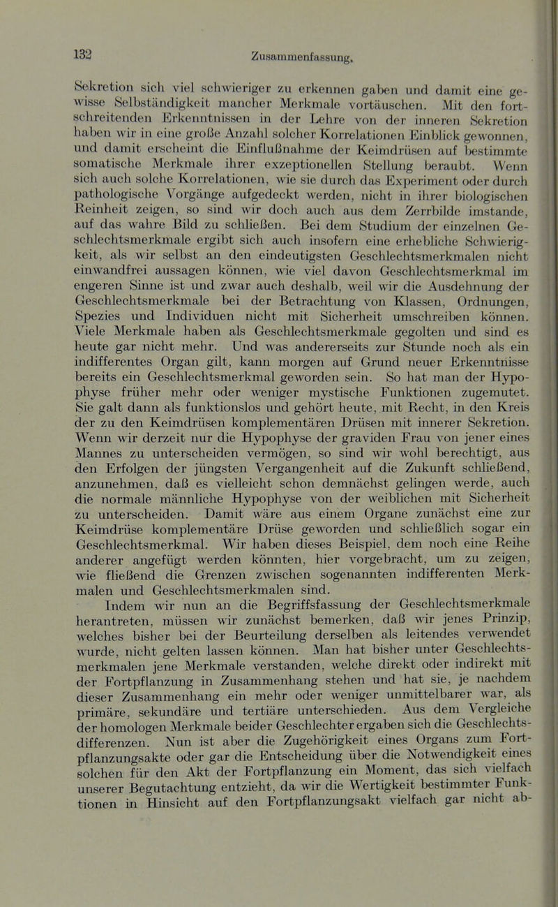 Sekretion sich viel schwieriger zu erkennen gaben und damit eine ge- wisse Selbständigkeit mancher Merkmale vortäuschen. Mit den fort- schreitenden Erkenntnissen in der Lehre von der inneren Sekretion haben wir in eine große Anzahl solcher Korrelationen Einblick gewonnen, und damit erscheint die Einflußnahme der Keimdrüsen auf l>estimmte somatische Merkmale ihrer exzeptionellen Stellung (xjraubt. Wenn sich auch solche Korrelationen, wie sie durch das Experiment oder durch pathologische Vorgänge aufgedeckt werden, nicht in ihrer biologischen Reinheit zeigen, so sind wir doch auch aus dem Zerrbilde imstande, auf das wahre Bild zu schließen. Bei dem Studium der einzelnen Ge- schlechtsmerkmale ergibt sich auch insofern eine erhebliche Schwierig- keit, als wir selbst an den eindeutigsten Geschlechtsmerkmalen nicht einwandfrei aussagen können, wie viel davon Geschlechtsmerkmal im engeren Sinne ist und zwar auch deshalb, weil wir die Ausdehnung der Geschlechtsmerkmale bei der Betrachtung von Klassen, Ordnungen, Spezies und Individuen nicht mit Sicherheit umschreiben können. Viele Merkmale haben als Geschlechtsmerkmale gegolten und sind es heute gar nicht mehr. Und was andererseits zur Stunde noch als ein indifferentes Organ gilt, kann morgen auf Grund neuer Erkenntnisse bereits ein Geschlechtsmerkmal geworden sein. So hat man der Hypo- physe früher mehr oder weniger mystische Funktionen zugemutet. Sie galt dann als funktionslos und gehört heute, mit Recht, in den KreLs der zu den Keimdrüsen komplementären Drüsen mit innerer Sekretion. Wenn wir derzeit nur die Hypophyse der graviden Frau von jener eines Mannes zu unterscheiden vermögen, so sind wir wohl berechtigt, aus den Erfolgen der jüngsten Vergangenheit auf die Zukunft schließend, anzunehmen, daß es vielleicht schon demnächst gelingen werde, auch die normale männliche Hypophyse von der weiblichen mit Sicherheit zu unterscheiden. Damit wäre aus einem Organe zunächst eine zur Keimdrüse komplementäre Drüse geworden und schließlich sogar ein Geschlechtsmerkmal. Wir haben dieses Beispiel, dem noch eine Reihe anderer angefügt werden könnten, hier vorgebracht, um zu zeigen, wie fließend die Grenzen zwischen sogenannten indifferenten Merk- malen und Geschlechtsmerkmalen sind. Indem wir nun an die Begriffsfassung der Geschlechtsmerkmale herantreten, müssen wir zunächst bemerken, daß wir jenes Prinzip, welches bisher bei der Beurteilung derselben als leitendes verwendet wurde, nicht gelten lassen können. Man hat bisher unter Geschlechts- merkmalen jene Merkmale verstanden, welche direkt oder indirekt mit der Fortpflanzung in Zusammenhang stehen und hat sie, je nachdem dieser Zusammenhang ein mehr oder weniger unmittelbarer war, als primäre, sekundäre und tertiäre unterschieden. Aus dem Vergleiche der homologen Merkmale beider Geschlechter ergaben sich die Geschlechts- differenzen. Nun ist aber die Zugehörigkeit eines Organs zum Fort- pflanzungsakte oder gar die Entscheidung über die Notwendigkeit eines solchen für den Akt der Fortpflanzung ein Moment, das sich vielfach unserer Begutachtung entzieht, da wir die Wertigkeit bestimmter Funk- tionen in Hinsicht auf den Fortpflanzungsakt vielfach gar nicht ab-