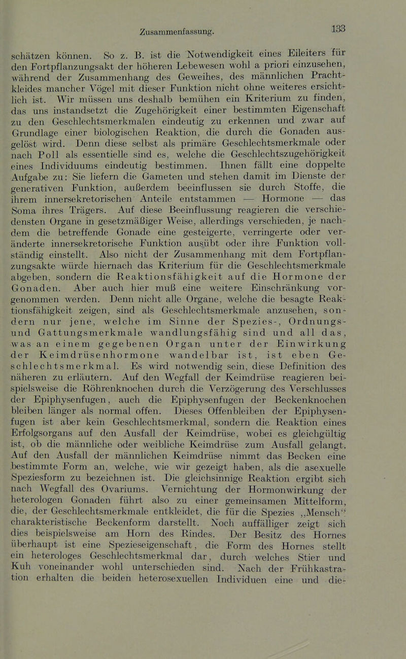 schcätzen können. So z. B. ist die Notwendigkeit eines Eileiters für den Fortpflanziingsakt der höheren Lebewesen wohl a priori einzusehen, während der Zusammenhang des Geweihes, des männlichen Pracht- kleides mancher Vögel mit dieser Funktion nicht ohne weiteres ersicht- lich ist. Wir müssen uns deshalb bemühen ein Kriterium zu finden, das uns instandsetzt die Zugehörigkeit einer bestimmten Eigenschaft zu den Geschlechtsmerkmalen eindeutig zu erkennen und zwar auf Grundlage einer biologischen Reaktion, die durch die Gonaden aus- gelöst wird. Denn diese selbst als primäre Geschlechtsmerkmale oder nach Poll als essentielle sind es, welche die Geschlechtszugehörigkeit eines Individuums eindeutig bestimmen. Ihnen fällt eine doppelte Aufgabe zu: Sie liefern die Gameten und stehen damit im Dienste der generativen Funktion, außerdem beeinflussen sie durch Stoffe, die ihrem innersekretorischen Anteile entstammen — Hormone — das Soma ihres Trägers. Auf diese Beeinflussung- reagieren die verschie- densten Organe in gesetzmäßiger Weise, allerdings verschieden, je nach- dem die betreffende Gonade eine gesteigerte, verringerte oder ver- änderte innersekretorische Funktion ausübt oder ihre Funktion voll- ständig einstellt. Also nicht der Zusammenhang mit dem Fortpflan- zungsakte würde hiernach das Kriterium für die Geschlechtsmerkmale abgeben, sondern die Reaktionsfähigkeit auf die Hormone der Gonaden. Aber auch hier muß eine weitere Einschränkung vor- genommen werden. Denn nicht alle Organe, welche die besagte Reak- tionsfähigkeit zeigen, sind als Geschlechtsmerkmale anzusehen, son- dern nur jene, welche im Sinne der Spezies-, Ordnungs- und Gattungsmerkmale wandlungsfähig sind und all das, was an einem gegebenen Organ unter der Einwirkung der Keimdrüsenhormone wandelbar ist, ist eben Ge- schlechtsmerkmal. Es wird notwendig sein, diese Definition des näheren zu erläutern. Auf den Wegfall der Keimdrüse reagieren bei- spielsweise die Röhrenknochen durch die Verzögerung des Verschlusses der Epiphysenfugen, auch die Epiphysenfugen der Beckenknochen bleiben länger als normal offen. Dieses Offenbleiben der Epiphysen- fugen ist aber kein Geschlechtsmerkmal, sondern die Reaktion eines Erfolgsorgans auf den Ausfall der Keimdrüse, wobei es gleichgültig ist, ob die männliche oder weibliche Keimdrüse zum Ausfall gelangt. Auf den Ausfall der männlichen Keimdrüse nimmt das Becken eine bestimmte Form an, welche, wie wir gezeigt haben, als die asexuelle Speziesform zu bezeichnen ist. Die gleichsinnige Reaktion ergibt sich nach Wegfall des Ovariums. Vernichtung der Hormonwirkung der heterologen Gonaden führt also zu einer gemeinsamen Mittelform, die, der Geschlechtsmerkmale entkleidet, die für die Spezies ,,Mensch'' charakteristische Beckenform darstellt. Noch auffälliger zeigt sich dies beispielsweise am Horn des Rindes. Der Besitz des Hornes überhaupt ist eine Spezieseigenschaft, die Form des Hornes stellt ein heterologes Geschlechtsmerkmal dar, durch welches Stier und Kuh voneinander wohl unterschieden sind. Nach der Frühkastra- tion erhalten die beiden heterosexuellen Individuen eine und die-