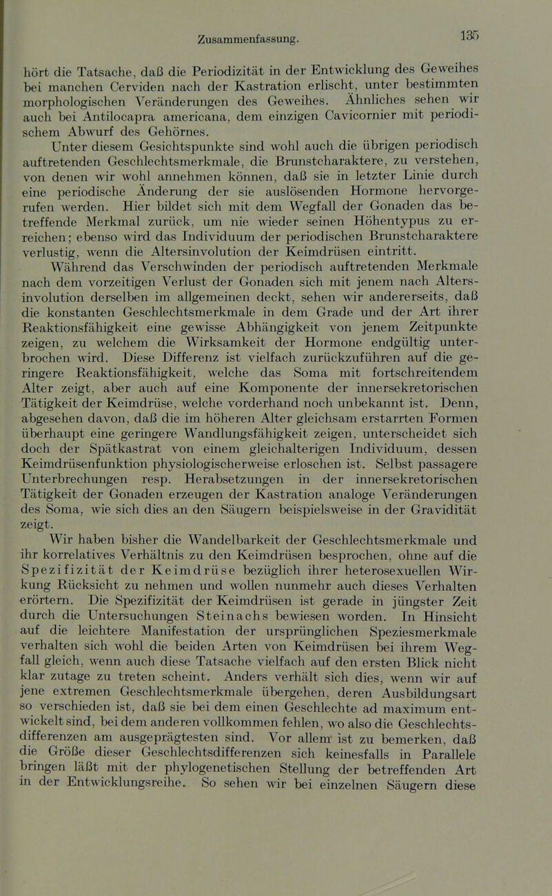 hört die Tatsache, daß die Periodizität in der Entwicklung des Geweihes bei manchen Cerviden nach der Kastration erhscht, unter bestimmten morphologischen Veränderungen des Geweihes. Ähnliches sehen wir auch bei Antilocapra americana, dem einzigen Cavicornier mit periodi- schem Abwurf des Gehörnes. Unter diesem Gesichtspunkte sind wohl auch die übrigen periodisch auftretenden Geschlechtsmerkmale, die Brunstcharaktere, zu verstehen, von denen wir wohl annehmen können, daß sie in letzter Linie durch eine periodische Änderung der sie auslösenden Hormone hervorge- rufen werden. Hier bildet sich mit dem Wegfall der Gonaden das be- treffende Merkmal zurück, um nie wieder seinen Höhentypus zu er- reichen; ebenso wird das Individuum der periodischen Brunstcharaktere verlustig, wenn die Altersinvolution der Keimdrüsen eintritt. Während das Verschwinden der periodisch auftretenden Merkmale nach dem vorzeitigen Verlust der Gonaden sich mit jenem nach Alters- involution derselben im allgemeinen deckt, sehen wir andererseits, daß die konstanten Geschlechtsmerkmale in dem Grade und der Art ihrer Reaktionsfähigkeit eine gewisse Abhängigkeit von jenem Zeitpunkte zeigen, zu welchem die Wirksamkeit der Hormone endgültig unter- brochen wird. Diese Differenz ist vielfach zurückzuführen auf die ge- ringere Reaktionsfähigkeit, welche das Soma mit fortschreitendem Alter zeigt, aber auch auf eine Komponente der innersekretorischen Tätigkeit der Keimdrüse, welche vorderhand noch unbekannt ist. Denn, abgesehen davon, daß die im höheren Alter gleichsam erstarrten Formen überhaupt eine geringere Wandlungsfähigkeit zeigen, unterscheidet sich doch der Spätkastrat von emem gleichalterigen Individuum, dessen Keimdrüsenfunktion physiologischerweise erloschen ist. Selbst passagere Unterbrechungen resp. Herabsetzungen in der innersekretorischen Tätigkeit der Gonaden erzeugen der Kastration analoge Veränderungen des Soma, wie sich dies an den Säugern beispielsweise in der Gravidität zeigt. Wir haben bisher die Wandelbarkeit der Geschlechtsmerkmale und ihr korrelatives Verhältnis zu den Keimdrüsen besprochen, ohne auf die Spezifizität der Keimdrüse bezüglich ihrer heterosexuellen Wir- kung Rücksicht zu nehmen und woUen nunmehr auch dieses Verhalten erörtern. Die Spezifizität der Keimdrüsen ist gerade in jüngster Zeit durch die Untersuchungen Steinachs bewiesen worden. In Hinsicht auf die leichtere Manifestation der ursprünglichen Speziesmerkmale verhalten sich wohl die beiden Arten von Keimdrüsen bei ihrem Weg- fall gleich, wenn auch diese Tatsache vielfach auf den ersten Blick nicht klar zutage zu treten scheint. Anders verhält sich dies, wenn wir auf jene extremen Geschlechtsmerkmale übergehen, deren Ausbildungsart so verschieden ist, daß sie bei dem einen Geschlechte ad maximum ent- wickelt sind, bei dem anderen vollkommen fehlen, wo also die Geschlechts- differenzen am ausgeprägtesten süid. Vor allem ist zu bemerken, daß die Größe dieser Geschlechtsdifferenzen sich keinesfalls in Parallele bringen läßt mit der phylogenetischen Stellung der betreffenden Art in der Entwicklungsreihe. So sehen wir bei einzelnen Säugern diese