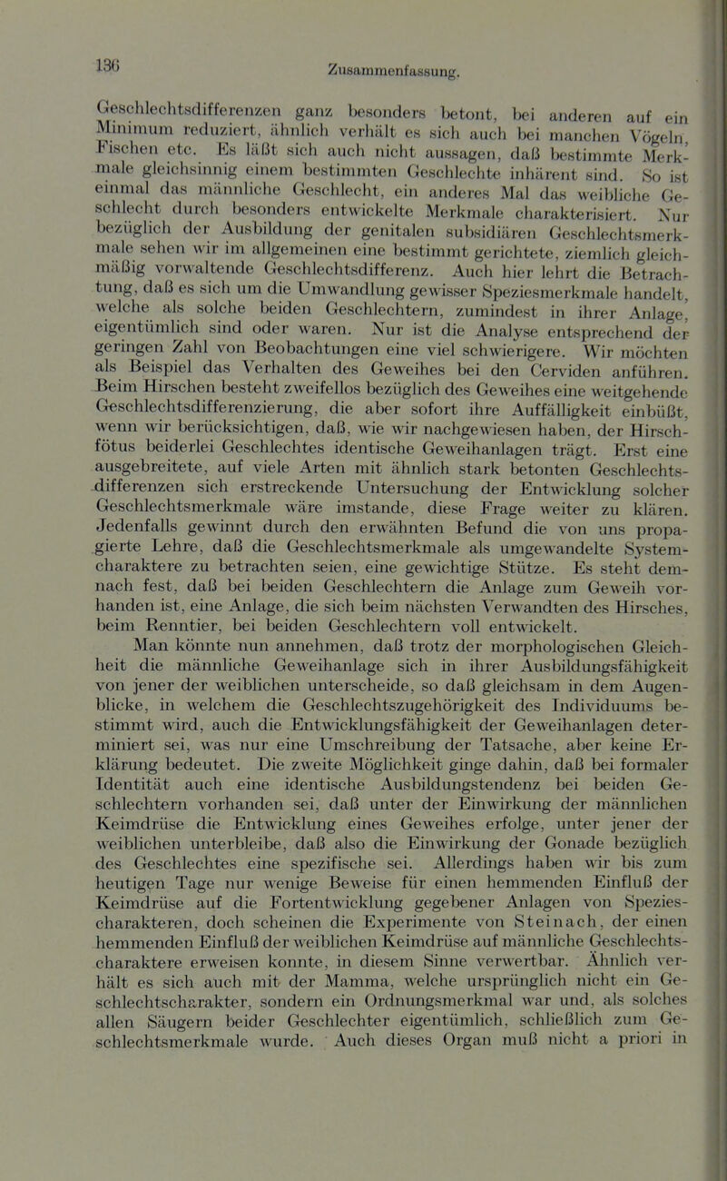 Geschlechtsdifferenzen ganz besonders betont, bei anderen auf ein Mnmnum reduziert, ähnhch verliält es sich auch bei manchen Vögeln Fischen etc. Es läßt sich auch nicht aussagen, daf3 bestimmte Merk- male gleichsinnig einem bestimmten Geschlechte inhärent sind. So ist einmal das männliche Geschlecht, ein anderes Mal das weibliche Ge- schlecht durch besonders entwickelte Merkmale charakterisiert. Nur bezüglich der Ausbildung der genitalen subsidiären Geschlechtsmerk- male sehen wir im allgemeinen eine bestimmt gerichtete, ziemlich gleich- mäßig vorwaltende Geschlechtsdifferenz. Auch hier lehrt die Betrach- tung, daß es sich um die Umwandlung gewisser fSpeziesmerkmale handelt, welche als solche beiden Geschlechtern, zumindest in ihrer Anlage' eigentümhch sind oder waren. Nur ist die Analyse entsprechend der geringen Zahl von Beobachtungen eine viel schwierigere. Wir möchten als Beispiel das Verhalten des Geweihes bei den Cerviden anführen. Beim Hirschen besteht zweifellos bezüglich des Geweihes eine weitgehende G«schlechtsdifferenzierung, die aber sofort ihre Auffälligkeit einbüßt, werm wir berücksichtigen, daß, wie wir nachgewiesen haben, der Hirsch- fötus beiderlei Geschlechtes identische Geweihanlagen trägt. Erst eine ausgebreitete, auf viele Arten mit ähnlich stark betonten Geschlechts- -differenzen sich erstreckende Untersuchung der Entwicklung solcher Geschlechtsmerkmale wäre imstande, diese Frage weiter zu klären. Jedenfalls gewinnt durch den erwähnten Befund die von uns propa- gierte Lehre, daß die Geschlechtsmerkmale als umgewandelte System- charaktere zu betrachten seien, eine gewichtige Stütze. Es steht dem- nach fest, daß bei beiden Geschlechtern die Anlage zum Geweih vor- handen ist, eine Anlage, die sich beim nächsten Verwandten des Hirsches, beim Renntier, bei beiden Geschlechtern voll entwickelt. Man könnte nun annehmen, daß trotz der morphologischen Gleich- heit die männliche Geweihanlage sich in ihrer Aus bildungsfähigkeit von jener der weiblichen unterscheide, so daß gleichsam in dem Augen- blicke, in welchem die Geschlechtszugehörigkeit des Individuums be- stimmt wird, auch die Entwicklungsfähigkeit der Geweihanlagen deter- miniert sei, was nur eine Umschreibung der Tatsache, aber keine Er- klärung bedeutet. Die zweite Möglichkeit ginge dahin, daß bei formaler Identität auch eine identische Ausbildungstendenz bei beiden Ge- schlechtern vorhanden sei, daß unter der Einwirkung der männlichen Keimdrüse die Entwicklung eines Geweihes erfolge, unter jener der weiblichen unterbleibe, daß also die Einwirkung der Gonade bezüglich des Geschlechtes eine spezifische sei. Allerdings haben wir bis zum heutigen Tage nur wenige Beweise für einen hemmenden Einfluß der Keimdrüse auf die Fortentwicklung gegebener Anlagen von Spezies- charakteren, doch scheinen die Experimente von St ei nach, der einen hemmenden Einfluß der weiblichen Keimdrüse auf männliche Geschlechts- charaktere erweisen konnte, in diesem Sinne verwertbar. Ähnlich ver- hält es sich auch mit der Mamma, welche ursprünglich nicht ein Ge- schlechtscharakter, sondern ein Ordnungsmerkmal war und, als solches allen Säugern beider Geschlechter eigentümlich, schließlich zum Ge- schlechtsmerkmale wurde. Auch dieses Organ muß nicht a priori in