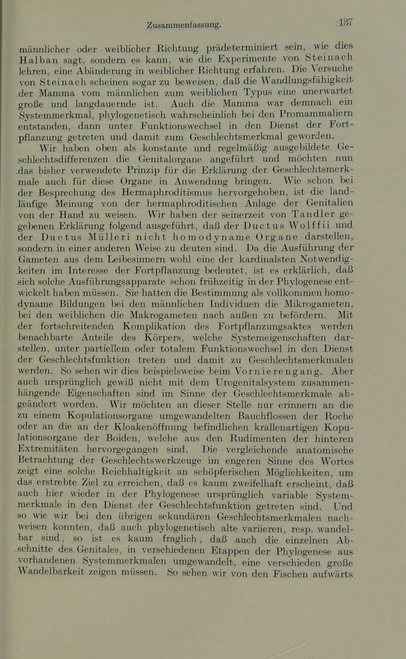 ■137 männlicher oder weiblicher Richtung prädeterminiert sein, ^ wie dies Halb an sagt, sondern es kann, wie die Experimente von Steinach lehren, eine Abänderimg in weiblicher Richtung erfahren. Die Versuche von Steinach scheinen sogar zu beweisen, daß die Wandlungsfähigkeit der Mamma vom männlichen zum weiblichen Typus eine unerwartet große und langdauernde ist. Auch die Mamma war demnach ein Systemmerkmal, phylogenetisch wahrscheinlich bei den Promammaliern entstanden, dann unter Funktionswechsel in den Dienst der Fort- pflanzung getreten und damit zum Gteschlechtsmerkmal geworden. Wir haben oben als konstante und regelmäßig ausgebildete Ge- schlechtsdifferenzen die Genitalorgane angeführt und möchten nun das bisher verwendete Prinzip für die Erklärung der Geschlechtsmerk- male auch für diese Organe in Anwendung bringen. Wie schon bei der Besprechung des Hermaphroditismus hervorgehoben, ist die land- läufige Meinung von der hermaphroditischen Anlage der Genitalien von der Hand zu weisen. Wir haben der seinerzeit von Tandler ge- gebenen Erklärung folgend ausgeführt, daß der Ductus Wolffii und der Ductus Mülleri nicht homodyname Organe darstellen, sondern in einer anderen Weise zu deuten sind. Da die Ausführung der Gameten aus dem Leibesinnern wohl eine der kardinalsten Notwendig- .keiten im Interesse der Fortpflanzung bedeutet, ist es erklärlich, daß sich solche Ausführungsapparate schon frühzeitig in der Phylogenese ent- wickelt haben müssen. Sie hatten die Bestimmung als vollkommen homo- dyname Bildungen bei den männlichen Individuen die Mikrogameten, bei den weiblichen die Makrogameten nach außen zu befördern. Mit der fortschreitenden Komplikation des Fortpflanzungsaktes werden benachbarte Anteüe des Körpers, welche Systemeigenschaften dar- stellen, unter partiellem oder totalem Funktionswechsel in den Dienst der Geschlechtsfunktion treten und damit zu Geschlechtsmerkmalen werden. So sehen wir dies beispielsweise beim Vornierengang. Aber auch ursprünglich gewiß nicht mit dem Urogenitalsystem zusammen- hängende Eigenschaften sind im Sinne der Geschlechtsmerkmale ab- geändert worden. Wir möchten an dieser Stelle nur erinnern an die zu einem Kopulationsorgane umgewandelten Bauchflossen der Roche oder an die an der Kloakenöffnung befmdlichen krallenartigen Kopu- lationsorgane der Boiden, welche aus den Rudimenten der hinteren Extremitäten hervorgegangen sind. Die vergleichende anatomische Betrachtung der Geschlechtswerkzeuge im engeren Sinne des Wortes zeigt eine solche Reichhaltigkeit an schöpferischen Möglichkeiten, um das erstrebte Ziel zu erreichen, daß es kaum zweifelhaft erscheint, daß auch hier wieder in der Phylogenese ursprünglich variable System- merkmale in den Dienst der Geschlechtsfunktion getreten sind. Und so wie wir bei den übrigen sekundären Geschlechtsmerkmalen nach- weisen konnten, daß auch phylogenetisch alte variieren, resp. wandel- bar sind, so ist es kaum fraglich, daß auch die einzelnen Ab- schnitte des Genitales, in verschiedenen Etappen der Phylogenese aus vorhandenen Systemmerkmalen umgewandelt, eine verschieden große Wandelbarkeit zeigen müssen. So sehen wir von den Fischen aufwärts