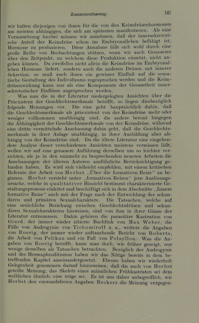 wir halten diejenigen von ihnen für die von den Keimdrüsenhormonen am meisten abhängigen, die sich am spätesten manifestieren. Als eme Voraussetzung hierbei müssen wir annehmen, daß der innersekretori- sche Anteil der Keimdrüse schon im Embryonalleben befähigt ist, Hormone zu produzieren. Diese Annahme läßt sich wohl durch eine große Reihe von Beobachtungen stützen, wenn wir auch Genaueres über den Zeitpunkt, zu welchem diese Produktion einsetzt, nicht an- geben können. Da zweifellos nicht allein die Keimdrüse im Embryonal- leben Hormone liefert, sondern auch die anderen Drüsen mit innerer Sekretion, so muß auch ihnen ein gewisser Einfluß auf die soma- tische Gestaltung des Individuums zugesprochen werden und die Keim- drüsenwirkung kann nur als eine Komponente der Gesamtheit inner- sekretorischer Einflüsse angesprochen werden. Was nun die in der Literatur niedergelegten Ansichten über die Präexistenz der Geschlechtsmerkmale betrifft, so liegen diesbezüglich folgende Meinungen vor. Die eine geht hauptsächlich dahin, daß die Geschlechtsmerkmale als präexistent von der Keimdrüse mehr oder weniger vollkommen unabhängig sind, die andere betont hingegen die Abhängigkeit der Geschlechtsmerkmale von der Keimdrüse, während eine dritte vermittelnde Anschauung dahin geht, daß die Geschlechts- merkmale in ihrer Anlage unabhängig, in ihrer Ausbildung aber ab- hängig von der Keimdrüse sind. Da die ältere Literatur eine eingehen- dere Analyse dieser verschiedenen Ansichten meistens vermissen läßt, wollen wir auf eine genauere Anführung derselben um so leichter ver- zichten, als ja in den nunmehr zu besprechenden neueren Arbeiten die Anschauungen der älteren Autoren ausführliche Berücksichtigung ge- funden haben. Es wird sich vielleicht empfehlen, mit einem kritischen Referate der Arbeit von Herbst ,,Über die formativen Reize zu be- ginnen. Herbst versteht unter formativen Reizen jene Auslösungs- ursache, welche in qualitativer Hinsicht bestimmt charakterisierte Ge- staltungsprozesse einleitet und beschäftigt sich in dem Abschnitte ,,Innere formative Reize auch mit der Frage nach der Entwicklung der sekun- dären und primären Sexualcharaktere. Die Tatsachen, welche auf eine ursächliche Beziehung zwischen Geschlechtsdrüsen und sekun- dären Sexualcharakteren hinweisen, sind von ihm in ihrer Gänze der Literatur entnommen. Dahin gehören die parasitäre Kastration von Giard, der immer wieder zitierte Buchfink von Max Weber, die Fälle von Androgynie von Tichomiroff u. a., weiters die Angaben von Roerig, der immer wieder auftauchende Bericht von Roberts, die Arbeit von Pelikan und ein Fall von Polayllon. Was die An- gaben von Roerig betrifft, kann man doch, wie früher gezeigt, nur wenige derselben als Tatsachen betrachten. Bezüglich der Androgynie und des Hermaphroditismus haben wir das Nötige bereits in dem be- treffenden Kapitel auseinandergesetzt. Ebenso haben wir wiederholt Gelegenheit genommen darauf hinzuweisen, daß die auch von Herbst geteilte Meinung, das Skelett eines männlichen Frühkastraten sei dem weiblichen ähnlich, eine irrige sei. Es ist uns daher unbegreiflich, wie Herbst den einwandsfreien Angaben Beckers die Meinung entgegen-