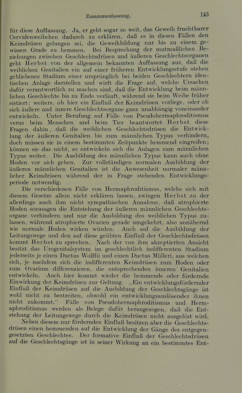 US für diese Auffässimg. Ja, er geht sogar so weit, das Geweih fruchtbarer CervidenWeibchen dadurch zu erklären, daß es in diesen Fällen den Keimdrüsen gelungen sei, die Geweihbildung nur bis zu einem ge- wissen Grade zu hemmen. Bei Besprechung der mutmaßlichen Be- ziehungen zwischen Geschlechtsdrüsen und äußeren Geschlechtsorganen geht Herbst von der allgemein bekannten Auffassung aus, daß die weiblichen Genitalien ein auf einer früheren Entwicklungsstufe stehen gebliebenes Stadium einer ursprünglich bei beiden Geschlechtern iden- tischen Anlage darstellen und wirft die Frage auf, welche Ursachen dafür verantwortlich zu machen sind, daß die Entwicklung beim männ- lichen Geschlechte bis zu Ende verläuft, während sie beim Weibe früher sistiert; weiters, ob hier ein Einfluß der Keimdrüsen vorliege, oder ob sich äußere und innere Geschlechtsorgane ganz unabhängig voneinander entwickeln. Unter Berufung auf Fälle von Pseudohermaphroditismus verus beim Menschen und beim Tier beantwortet Herbst diese Fragen dahin, daß die weiblichen Geschlechtsdrüsen die Entwick- lung der äußeren Genitalien bis zum männlichen Typus verhindern^ doch müssen sie in einem bestimmten Zeitpunkte hemmend eingreifen; können sie das nicht, so entwickeln sich die Anlagen zum männlichen Tjrpus weiter. Die Ausbildung des männlichen Typus kann auch ohne Hoden vor sich gehen. Zur vollständigen normalen Ausbildung der äußeren männlichen Genitalien ist die Anwesenheit normaler männ- licher Keimdrüsen während der in Frage stehenden Entwicklungs- periode notwendig. Die verschiedenen Fälle von Hermaphroditismus, welche sich mit diesem Gesetze allein nicht erklären lassen, zwingen Herbst zu der allerdings auch ihm nicht sympathischen Annahme, daß atrophierte Hoden sozusagen die Entstehung der äußeren, männlichen Geschlechts- organe verhindern und nur die Ausbildung des weiblichen Typus zu- lassen, während atrophierte Ovarien gerade umgekehrt, also annähernd wie normale Hoden wirken würden. Auch auf die Ausbildung der Leitungswege und den auf diese geübten Einfluß der Geschlechtsdrüsen kommt Herbst zu sprechen. Nach der von ihm akzeptierten Ansicht besitzt das Urogenitalsystem im geschlechtlich indifferenten Stadium jederseits je einen Ductus Wolffii und einen Ductus Mülleri, aus welchen sich, je nachdem sich die indifferenten Keimdrüsen zum Hoden oder zum Ovarium differenzieren, die entsprechenden inneren Genitalien entwickeln. Auch hier kommt wieder die hemmende oder fördernde Einwirkung der Keimdrüsen zur Geltung. ,,Ein entwicklungsfördernder Einfluß der Keimdrüsen auf die Ausbildung der Geschlechtsgänge ist wohl nicht zu bestreiten, obwohl ein entwicklungsauslösender ihnen nicht zukommt. Fälle von Pseudohermaphroditismus und Herm- aphroditismus werden als Belege dafür herangezogen, daß die Ent- stehung der Leitungswege durch die Keimdrüsen nicht ausgelöst wird. Neben diesem nur fördernden Einfluß besitzen aber die Geschlechts- drüsen einen hemmenden auf die Entwicklung der Gänge des entgegen- gesetzten Geschlechtes. Der formative Einfluß der Geschlechtsdrüsen auf die Geschlechtsgänge ist in seiner Wirkung an ein bestimmtes Ent-