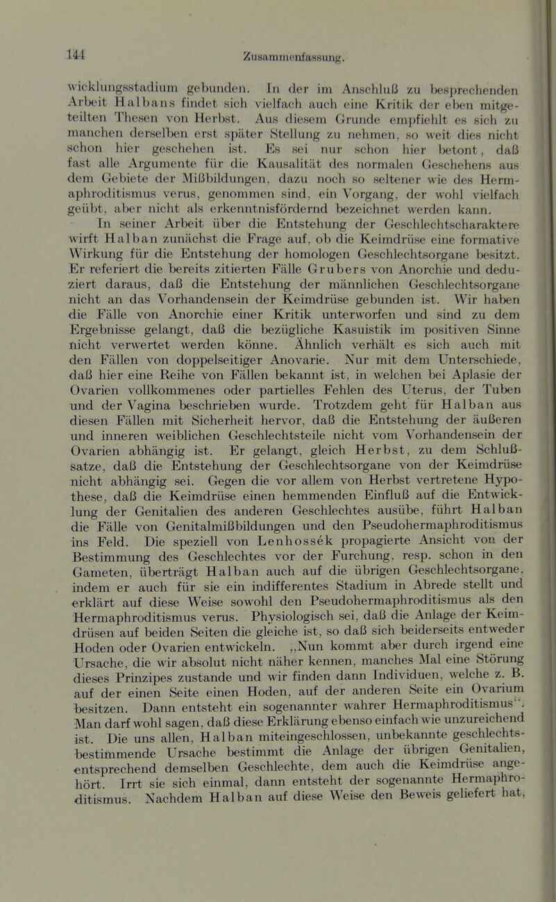 wickluiigsstadium gebunden. In der im Anschluß zu besprechenden Arbeit Haibans findet sich vielfach auch eine Kritik der eben mitge- teilten Thesen von Herbst. Aus diesem Grunde empfiehlt es sich zu manchen derselben erst später Stellung zu nehmen, so weit dies nicht schon hier geschehen ist. Es sei nur schon hier betont, daß fast alle Argumente für die Kausalität des normalen Geschehens aus dem Gebiete der Mißbildungen, dazu noch so seltener wie des Herm- aphroditismus verus, genommen sind, ein Vorgang, der wohl vielfach geübt, aber nicht als erkenntnisfördernd bezeichnet werden kann. In seiner Arbeit über die Entstehung der Geschlechtscharaktere wirft Halban zunächst die Frage auf, ob die Keimdrüse eine formative Wirkung für die Entstehung der homologen Geschlechtsorgane besitzt. Er referiert die bereits zitierten Fälle Grubers von Anorchie und dedu- ziert daraus, daß die Entstehung der männlichen Geschlechtsorgane nicht an das Vorhandensein der Keimdrüse gebunden ist. Wir haben die Fälle von Anorchie einer Kritik unterworfen und sind zu dem Ergebnisse gelangt, daß die bezügliche Kasuistik im positiven Sinne nicht verwertet werden könne. Ähnlich verhält es sich auch mit den Fällen von doppelseitiger Anovarie. Nur mit dem Unterschiede, daß hier eine Reihe von Fällen bekannt ist, in welchen bei Aplasie der Ovarien vollkommenes oder partielles Fehlen des Uterus, der Tuben und der Vagina beschrieben wurde. Trotzdem geht für Halban aus diesen Fällen mit Sicherheit hervor, daß die Entstehung der äußeren und inneren weiblichen Geschlechtsteile nicht vom Vorhandensein der Ovarien abhängig ist. Er gelangt, gleich Herbst, zu dem Schluß- satze, daß die Entstehung der Geschlechtsorgane von der Keimdrüse nicht abhängig sei. Gegen die vor allem von Herbst vertretene Hypo- these, daß die Keimdrüse einen hemmenden Einfluß auf die Entwick- lung der Genitalien des anderen Geschlechtes ausübe, führt Halban die Fälle von Genitalmißbildungen und den Pseudohermaphroditismus ins Feld. Die speziell von Lenhossek propagierte Ansicht von der Bestimmung des Geschlechtes vor der Furchung, resp. schon in den Gameten, überträgt Halban auch auf die übrigen Geschlechtsorgane, indem er auch für sie em indifferentes Stadium in Abrede stellt und erklärt auf diese Weise sowohl den Pseudohermaphroditismus als den Hermaphroditismus verus. Physiologisch sei, daß die Anlage der Keim- drüsen auf beiden Seiten die gleiche ist, so daß sich beiderseits entweder Hoden oder Ovarien entwickeln. ,,Nun kommt aber durch irgerid eine Ursache, die wir absolut nicht näher kennen, manches Mal eine Störung dieses Prinzipes zustande und wir finden dann Individuen, welche z. B. auf der einen Seite einen Hoden, auf der anderen Seite em Ovarium besitzen. Dann entsteht ein sogenannter wahrer Hermaphroditismus'-. Man darf wohl sagen, daß diese Erklärung ebenso einfach wie unzureichend ist. Die uns allen, Halban miteingeschlossen, unbekannte geschlechts- bestimmende Ursache bestimmt die Anlage der übrigen Genitalien, entsprechend demselben Geschlechte, dem auch die Keimdrüse ange- hört Irrt sie sich einmal, dann entsteht der sogenannte Hermaphro- ditismus. Nachdem Halban auf diese Weise den Beweis geliefert hat,