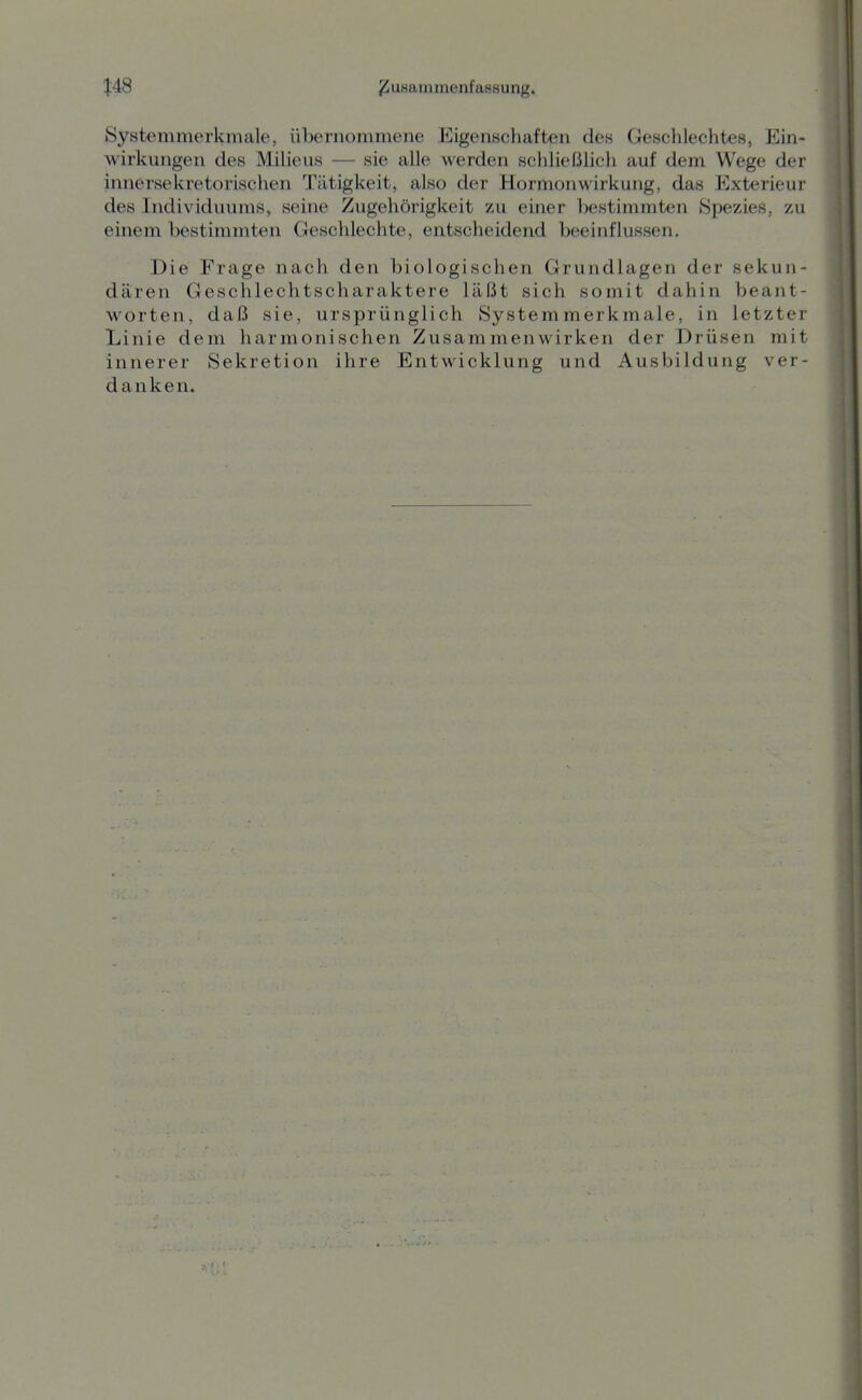 Systemmerkmale, übernommene Eigenschaften des Geschlechtes, Ein- wirkungen des Milieus — sie alle werden schließlich auf dem Wege der innersekretorischen Tätigkeit, also der Hormonwirkung, das Exterieur des Individuums, seine Zugehörigkeit zu einer bestimmten »Spezies, zu einem bestimmten Geschlechte, entscheidend beeinflussen. Die Frage nach den biologischen Grundlagen der sekun- dären Geschlechtscharaktere läßt sich somit dahin beant- worten, daß sie, ursprünglich Systemmerkmale, in letzter Linie dem harmonischen Zusammenwirken der Drüsen mit innerer Sekretion ihre Entwicklung und Ausbildung ver- danken.