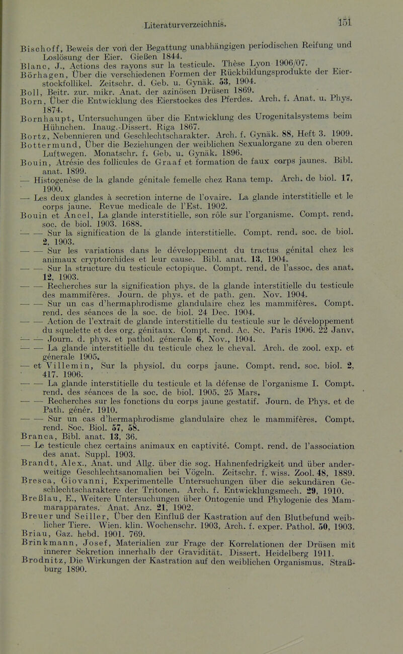 Bischoff, Beweis der von der Begattung unabhängigen periodischen Reifung und Loslösung der Eier. Gießen 1844. ^ iaap/a-? Blanc, J., Actions des rayons sur la testicule. These Lyon I90b/Ü7. Börhagen, Über die verschiedenen Formen der Rückbildungsprodukte der Eier- stockfolUkel. Zeitschr. d. Ceb. u. Gynäk. 63, 1904. Boll, Beitr. zur. mikr. Anat. der azinösen Drüsen 1869. , „ . t>i Born, Über die Entwicklung des Eierstockes des Pferdes. Arch. f. Anat. u. Phyä. 1874 Bornhaupt, Untersuchungen über die Entwicklung des Urogenitalsystems beim Hühnchen. Inaug.-Dissert. Riga 1867. Bortz, Nebennieren und Geschlechtscharakter. Arch. f. Gynäk. 88, Heft 3. 1909. Bottermund, Über die Beziehungen der weiblichen Sexualorgane zu den oberen Luftwegen. Monatschr. f. Geb' u. Gynäk. 1896. Bouin, Atresie des foUicules de Graaf et formation de faux corps jaunes. Bibl. anat. 1899. '■— Histogenese de la glande genitale femelle chez Rana temp. Arch. de biol. 17, 1900. — Les deux glandes a secretion interne de l'ovaire. La glande interstitielle et le corps jaune. Revue medicale de l'Est. 1902. Bouin et Ancel, La glande interstitielle, son role sur l'organisme. Compt. rend. soc, de biol. 1903. 1688. Sur la sighification de lä glande interstitielle. Compt. rend. soc. de biol. 2, 1903. Sur les variations dans le developpement du tractus genital chez les animaux cryptorchides et leur cause. Bibl. anat. 13, 1904. Sur la structure du testicule ectopique. Compt. rend. de l'assoc. des anat. 12, 1903. Recherches sur la signification phys. de la glande interstitielle du testicule des mammiferes. Journ. de phys. et de path. gen. Nov. 1904. Sur un cas d'hermaphrodisme glandulaire chez les mammiferes. Compt. rend. des seances de la soc. de biol. 24 Dec. 1904. — — Action de l'extrait de glande interstitielle du testicule sur le developpement du squelette et des org. genitaux. Compt. rend. Ac. Sc. Paris 1906. 22 Janv. ■ Journ. d. phys. et pathol. generale 6, Nov., 1904. ■ La glande interstitielle du testicule chez le cheval. Arch. de zool. exp. et generale 1905. — et Villemin, Sur la physiol. du corps jaune. Compt. rend. soc. biol. 2, 417. 1906. La glande interstitielle du testicule et la defense de l'organisme 1. Compt. rend. des seances de la soc. de biol. 1905. 25 Mars. — -— Recherches sur les fonctions du corps jaune gestatif. Journ. de Phys. et de Path. gener. 1910. — — Sur un cas d'hermaphrodisme glandulaire chez le mammiferes. Compt. rend. Soc. Biol. 57, 58. Branca, Bibl. anat. 13, 36. — Le testicule chez certains animaux en captivite. Compt. rend. de l'association des anat. Suppl. 1903. Brandt, Alex., Ajiat. und AUg. über die sog. Hahnenfedrigkeit und über ander- weitige Geschlechtsanomalien bei Vögeln. Zeitschr. f. wiss. Zool. 48, 1889. Bresca, Giovanni, Experimentelle Untersuchungen über die sekundären Ge- schlechtscharaktere der Tritonen. Arch. f. Entwicklungsmech. 29, 1910. Breßlau, E., Weitere Untersuchungen über Ontogenie und Phylogenie des Mam- marapparates. Anat. Anz. 21, 1902. Breuer und Seiller, Über den Einfluß der Kastration auf den Blutbefund weib- licher Tiere. Wien. klin. Wochenschr. 1903, Arch. f. exper. Pathol. 50, 1903. Brian, Gaz. hebd. 1901. 769. Brinkmann, Josef, Materialien zur Frage der Korrelationen der Drüsen mit innerer Sekretion innerhalb der Gravidität. Dissert. Heidelberg 1911. Brodnitz, Die Wirkungen der Kastration auf den weibHchen Organismus. Straß- burg 1890. *