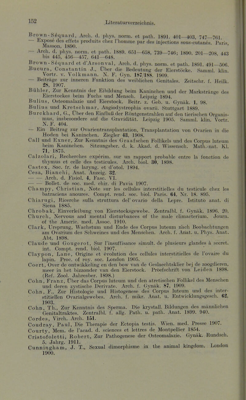 Brown-S^quard, Arch. d. phys. norm, et path. 1891. 401—403, 747—7ßl — J'-xposö des effets produits chez l'lioinme par des injections soue-cutan^s. Paris Massen, 1890. — Arch. d. phys. norm, et path. 1889. 651—658, 739—746: 1890. 201—208 443 bis 445, 456—457, 041—648. Brown-S^quard et d'Arsonval, Arch. d. phys. norm, et patli. 1891. 491—506. Bucura, Constantin J., Über die Bedeutung der Eierstöcke. Samml. klin Vortr. V. Volk mann. N. F. Gyn. 187/188. 1909. — Beiträge zur inneren Funktion des weiblichen Genitales. Zeitschr. f. Heilk 28, 1907. Bühler, Zur Kenntnis der Eibildung beim Kaninchen und der Markstränge des Eierstockes beim Fuchs und Mensch. Leipzig 1894. Bulius, Osteomalazie und Eierstock. Beitr. z. Geb. u. Gynäk. 1, 98. Bulius und Kretschmar, Angiodystrophia ovarii. Stuttgart 1889. Burckhard, G., Über den Einfluß der Röntgenstrahlen auf den tierischen Organis- mus, insbesondere auf die Gravidität. Leipzig 1905. Samml. klin. Vortr. N. F. 404. — Ein Beitrag zur Ovarientransplantation, Transplantation von Ovarien in die Hoden bei Kaninchen. Ziegler 43, 1908. Call und Exner, Zur Kenntnis des Graafschen FolHkels und des Corpus luteum beim Kaninchen. Sitzungsber. d. k. Akad. d. Wissensch. Math.-nat. Kl. 71, 1875. Calzolari, Recherches experim. sur un rapport probable entre la fonction de thymus et celle des testicules. Arch. biol. 30, 1898. Castex, Soc. fr. de laryng. et d'otol. 1894. Cesa, Bianchi, Anat. Anzeig. 32. Arch. d. Fisiol. 4, Fase. VI. Bollet. de soc. med. chir. di Pavia 1907. Champy, Christian, Note sur les cellules interstitielles du testicule chez les batraciens anoures. Compt. rend. soc. biol. Paris. 64, Nr. 18. 895. Chiarugi, Ricerche sulla struttura del'ovario della Lepre. Istitutö anat. di Siena 1885. Chrobak, Einverleibung von Eierstocksgewebe. Zentralbl. f. Gynäk. 1896. 20. Church, Nervous and mental disturbances of the male climacteriima. Journ. of the Americ. med. Assoc. 1910. Clark, Ursprung, Wachstum und Ende des Corpus luteum nach Beobachtungen am Ovarium des Schweines und des Menschen. Arch. f. Ariat. u. Phys. Anat. Abt. 1898. Claude tind Gougerot, Sur l'insuffisance simult. de plusieurs glandes ä secret. int. Compt. rend. biol. 1907. Claypon, Lane, Origine et evolution des cellules interstitielles de l'ovaire du lapin. Proc. of roy. soc. London 1905. Coert, Over de ontwikkeling en den bow van de Geslaechtsklier bej de zoogdieren, meer in het bizzonder van den Eierstock. Pröefschrift von Leiden 1898. (Ref. Zool. Jahresber. 1898.) Cohn, Franz, Über das Corpus luteum und den atretischen Follikel des Menschen und deren zystische Derivate. Arch. f. Gynäk. 87, 1909. Cohn, F., Zur Histologie und Histogenese des Corpus luteum und des inter- stitiellen Ovarialgewebes. Arch. f. mikr. Anat. u. Entwicklungsgesch. 62, 1903. Cohn, Th., Zur Kenntnis des Sperma. Die krystall. Bildungen des mannhchen Genitaltraktes. Zentralbl. f. allg. Path. u. path. Anat. 1899. 940. Cordes, Virch. Arch. 151. Coudray, Paul, Die Therapie der Ectopia testis. Wien. med. Presse 1907. Courty, Mem. de l'acad. d. sciences et lettres de Montpellier 1854. Cristofoletti, Robert, Zur Pathogenese der Osteomalazie. Gynäk. Rundsch. 5. Jahrg. 1911. ^ ' ^ , Cunningham, J. T., Sexual dimorphisme in the animal kingdom. London 1900.