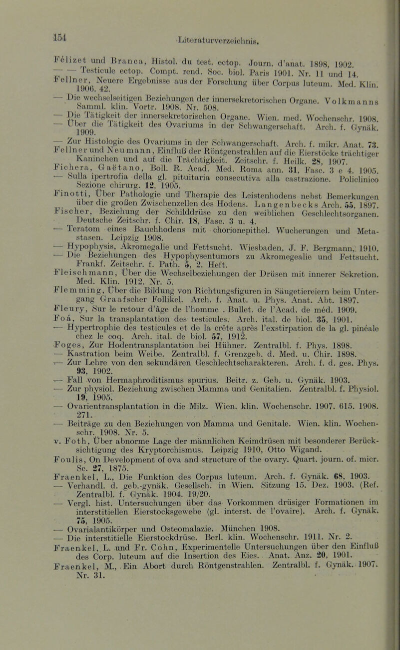 F61izet und Branca, Histol. du teat. ectop. Journ. d'anat. 1898, 1902. ; Testicule ectop. Conipt. rend. Soc. biol. Paris 1901. Nr. 11 und 14 ^^^^Tonr ■^o''^''^ Ergebnisse aus der Forschung über Corpus luteum. Med.Klin. — Die wechselseitigen Beziehungen der innersekretorischen Organe. Volkmanns Samml. klin. Vortr. 1908. Nr. 508. — Die Tätigkeit der innersekretorischen Organe. Wien. med. Wochenschr. 1908 — Uber die latigkeit des Ovariums in der Schwangerschaft. Arch. f Gvnük 1909. — Zur Histologie des Ovariums in der >Sc]iwangerschaft. Arch f mikr Anat 73 Fellner und Neu mann, p:influß der RöntgenstralUen auf die Eierstöcke trächtiger Kaninchen und auf die Trächtigkeit. Zeitschr. f. Heilk 28 1907 Fichera, Gaetano, Boll. R. Acad. Med. Roma ann. 31, Fase'. 3 e 4. 1905. — Sulla ipertrofia della gl. pituitaria consecutiva alla castrazione. Policlinico Sezione chirurg. 12, 1905. Finotti, Über Pathologie und Therapie des Leistenhodens nebst Bemerkungen über die großen Zwischenzellen des Hodens. Langenbecks Arch. 55, 1897. Fischer, Beziehung der Schilddrüse zu den weiblichen Geschlechtsorganen. Deutsche Zeitschr. f. Chir. 18, Fase. 3 u. 4. — Teratom eines Bauchhodens mit chorionepithel. Wucherungen und Meta- stasen. Leipzig 1908. — Hypophysis, Akromegalie und Fettsucht. Wiesbaden, J. F. Bergmann, 1910. — Die Beziehungen des Hypophysentumors zu Akromegealie und Fettsucht. Frankf. Zeitschr. f. Path. 5, 2. Heft. Fleisch mann, Uber die Wechselbeziehungen der Drüsen mit innerer Sekretion Med. Klin. 1912. Nr. 5. Fl emming, Uber die Bildung von Richtungsfiguren in Säugetiereiern beim Unter- gang Graafscher Follikel. Arch. f. Anat. u. Phys. Anat. Abt. 1897. Fleury, Sur le retour d'äge de l'homme . Bullet, de l'Acad. de med. 1909. Foa, Sur la transplantation des testicules. Arch. ital. de biol. 35, 1901. — Hypertrophie des testicules et de la crete apres l'exstirpation de la gl. pineale chez le coq. Arch. ital. de biol. 57, 1912. Foges, Zur Hodentransplantation bei Hühner. Zentralbl. f. Phys. 1898. — Kastration beim Weibe. Zentralbl. f. Grenzgeb. d. Med. u. Chir. 1898. T— Zur Lehre von den sekundären Geschlechtscharakteren. Arch. f. d. ges. Phys. 93, 1902. -■— Fall von Hermaphroditismus spurius. Beitr. z. Geb. u. Gynäk. 1903. — Zur physiol. Beziehung zwischen Mamma und Genitalien. Zentralbl. f. Physiol. 19, 1905. — Ovarientransplantation in die Milz. Wien. klin. Wochenschr. 1907. 615. 1908. 271. — Beiträge zu den Beziehungen von Mamma und Genitale. Wien. klin. Wochen- schr. 1908. Nr. 5. V. Foth, Über abnorme Lage der männlichen Keimdrüsen mit besonderer Berück- sichtigung des Kryptorchismus. Leipzig 1910, Otto Wigand. Foulis, On Development of ova and structureof the ovarj'-. Quart, journ. of. micr. Sc. 27, 1875. Fraenkel, L., Die Funktion des Corpus luteum. Arch. f. Gynäk. 68, 1903. — Verhandl. d. geb.-gynäk. Gesellsch. in Wien. Sitzung 15. Dez. 1903. (Ref. Zentralbl. f. Gynäk. 1904. 19/20. — Vergl. hist. Untersuchungen über das Vorkommen drüsiger Formationen im interstitiellen Eierstocksgewebe (gl. interst. de l'ovaire). Arch. f. Gynäk. 75, 1905. — Ovarialantikörper und Osteomalazie. München 1908. — Die interstitielle Eierstockdrüse. Berl. kUn. Wochenschr. 1911. Nr. 2. Fraenkel, L. und Fr. Cohn, Experimentelle Untersuchungen über den Einfluß des Corp. luteum auf die Insertion des Eies. Anat. Anz. 20, 1901. Fraenkel, M., Ein Abort durch Röntgenstrahlen. Zentralbl. f. Gynäk. 1907. Nr. 31.