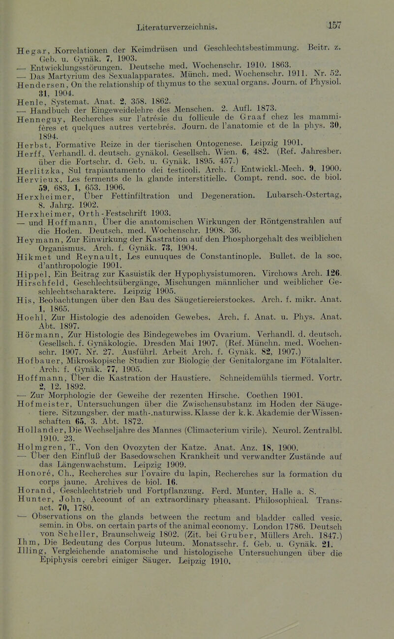 L157 He gar, Korrelationen der Keimdrüsen und Geschlechtsbestimmung. Beitr. z.  Geb. u. Gynäk. 7, 1903. — Entwicklungsstörungen. Deutsche med. Wochenschr. 1910. 1863. — Das Martyrium des Sexualapparates. Münch, med. Wochenschr. 1911. Nr. 52. Hendersen, On the relationship of thymus to the sexual organs. Journ. of Physiol. 31, 1904. Henle, Systemat. Anat. 2. 358. 1862. — Handbuch der Eingeweidelehre des Menschen. 2. Aufl. 1873. Henneguy, Recherches sur l'atresie du follicule de Graaf chez les mammi- feres et quelques autres vertebr6s. Journ. de l'anatomie et de la phys. 30, 1894. Herbst, Formative Reize in der tierischen Ontogenese. Leipzig 1901. Herff, Verhandl. d. deutsch, gynäkol. GeseUsch. Wien. 6, 482. (Ref. Jahresber. über die Fortschr. d. Geb. u. Gynäk. 1895. 457.) Herlitzka, Sul trapiantamento dei testicoli. Ai'ch. f. Entwickl.-Mech. 9, 1900. Hervieux, Les ferments de la glande interstitielle. Compt. rend. soc. de biol. 59, 683, 1, 653. 1906. Herxheimer, Über Fettinfiltration und Degeneration. Lubarsch-Ostertag, 8. Jahrg. 1902. Herxheimer, Orth-Festschrift 1903. — und Hoff mann, Über die anatomischen Wirkungen der Röntgenstrahlen auf die Hoden. Deutsch, med. Wochenschr. 1908. 36. Hey mann, Zur Einwirkung der Kastration auf den Phosphorgehalt des weiblichen Organismus. Arch. f. Gynäk. 73, 1904. Hikmet und Reynault, Les eunuques de Constantinople. Bullet, de la soc. d'anthropologie 1901. Hippel, Ein Beitrag zur Kasuistik der Hypophysistumoren. Virchows Arch. 126. Hirschfeld, Geschlechtsübergänge, Mischungen männlicher und weiblicher Ge- schlechtscharaktere. Leipzig 1905. His, Beobachtungen über den Bau des Säugetiereierstockes. Arch. f. mikr. Anat. 1, 1865. Hoehl, Zur Histologie des adenoiden Gewebes. Arch. f. Anat. u. Phys. Anat. Abt. 1897. Hör mann. Zur Histologie des Bindegewebes im Ovarium. Verhandl. d. deutsch. Gesellsch. f. Gynäkologie. Dresden Mai 1907. (Ref. Münchn. med. Wochen- schr. 1907. Nr. 27. Ausführl. Arbeit Arch. f. Gynäk. 82, 1907.) Hofbauer, Mikroskopische Studien zur Biologie der Genitalorgane im Fötalalter. ■ Arch; f. Gynäk. 77, 1905. Hoff mann, Über die Kastration der Haustiere. Schneidemühls tiermed. Vortr. 2, 12. 1892. ■— Zur Morphologie der Geweihe der rezenten Hirsche. Coetlien 1901. Hofmeister, Untersuchungen über die Zwischensubstanz im Hoden der Säuge- tiere. Sitzungsber. der math-.naturwiss. Klasse der k.k. Akademie der Wissen- schaften 65, 3. Abt. 1872. Hollander, Die Wechseljahre des Mannes (Climacterium virile). Neurol. Zentralbl. 1910. 23. Holmgren, T., Von den Ovozyten der Katze. Anat. Anz. 18, 1900. — Über den Einfluß der Basedowschen Krankheit und verwandter Zustände auf das Längenwachstum. Leipzig 1909. Honore, Gh., Recherches sur l'ovaire du lapin, Recherches sur la formation du Corps jaune. Archives de biol. 16. H orand, Geschlechtstrieb und Fortpflanzung. Ferd. Munter, Halle a. S. Hunter, John, Account of an extraordinary pheasant. Philosophical. Trahs- act. 70, 1780. — Observations on the glands between the rectum and bladder called vesic. semin. in Obs. on certain parts of the animal economy. London 1786. Deutsch von Scheller, Braunschweig 1802. (Zit. bei Gruber, Müllers Arch. 1847.) Ihm, Die Bedeutung des Corpus luteum. Monatsschr. f. Geb. u. Gynäk. 21. Illing, Vergleichende anatomische und histologische Untersuchungen über die Epiphysis cerebri einiger Säuger. Leipzig 1910.