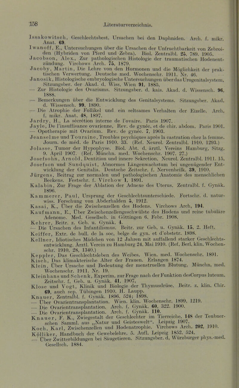 Issakowitsch, Geschlechtsbest. Ursachen bei den Dai)hniden, Areli f niikr Anat. 69. . Iwanoff, E., Untersuchungen über die Ursaclien der Unfruchtliarkeit von Zebroi- den (Hybriden von Pferd und Zebra). Jiiol. Zentralbl. 25, 789. 19Ü5. Jacobson, Alex., Zur pathologischen Histologie der traumatischen Hodenent- zündung. Virchows Arch. 75, 1879. Jacoby, Martin, Die Lehre von den Hormonen und die Möglichkeit der prak- tischen Verwertung. Deutsche med. Wochenschr. 1911. Nr. 4(5. Janosik, Histologische embryologische Untersuchungen überdasUrogenitalsystem. »Sitzungsber. der Akad. d. Wiss. Wien 91, 1885. — Zur Histologie des Ovariums. Sitzungsber. d. kais. Akad. d. Wissensch. 96, 1888. :— Bemerkungen über die Entwicklung des Genitalsystems. .Sitzungsber. Akad, d. Wissensch. 99, 1890. , :— Die Atrophie der Follikel und ein seltsames Verhalten der Eizelle. Arch. f. mikr. Anat. 48, 1897. Jardry, H., La secretion interne de l'ovaire. Paris 1907. Jayle, De l'insuffisance ovarienne, Rev. de gynec. et de chir. abdom. Paris 1901. — Opotherapie mit Ovarium. Rev. de gynec. 7, 1903. Jeansel me und Touraine, Troubles psychiques apres la castration chez la femme, Journ. de med. de Paris 1910. 33. (Ref. Neurol. Zentralbl. 1910. 1293.) Jolasse, Tumor der Hypophyse. Biol. Abt. d. ärztl. Vereins Hamburg, Sitzg. 9. April 1907. (Ref. Münchn. med. Wochenschr. 1907. 27.) Josef söhn, Arnold, Dentition und innere Sekretion. Neurol. Zentralbl. 1911. 15. Josefson und Sundquist, Abnormes Längenwachstum bei ungenügender Ent- wicklung der Genitalia. Deutsche Zeitschr. f. Nervenlieilk. 39, 1910. Jürgens, Beitrag zur normalen und pathologischen Anatomie des menschlichen Beckens. Festschr. f. Virchow 1, 1891. Kalabin, Zur Frage der Ablation der Adnexe des Uterus. Zentralbl. f. Gynäk. 1896. Kammerer, Paul, Ursprung der Geschlechtsunterschiede. Fortschr. d. natur- wiss. Forschung von Abderhalden 5, 1912. Kasai, K., Über die Zwischenzellen des Hodens. Virchows Arch. 194. Kaufmann, E., Über Zwischenzellengeschwülste des Hodens und reine tubuläre Adenome. Med. Gesellsch. in Göttingen 6. Febr. 1908. Kehrer, Beitr. z. Geb. u. Gynäk. 4. — Die Ursachen des Infantilismus. Beitr. zur Geb, u. Gynäk. 15, 2. Heft. Keiffer, Extr. de bull, de la soc. beige de gyn. et d'obstetr. 1898. Kellner, Idiotisches Mädchen von 12 Jahren mit auffallend starker Geschlechts- entwicklung. Ärztl. Verein zu Hamburg 24. Mai 1910. (Ref. Berl. kUn. Wochen. sehr. 1910. 28, 1340.) Keppler, Das Geschlechtsleben des Weibes. Wien. med. Wochenschr, 1891. Kisch, Das klimakterische Alter der Frauen, Erlangen 1874, Klein, Über Ursache und Bedeutung der menstruellen Blutung, Münchn. med. Wochenschr. 1911. Nr. 19. Kleinhans und Schenk, Experim. zur Frage nach der Funktion desCorpus luteum. Zeitschr. f. Geb. u. Gynäk. 41, 1907. Klose und Vogt, Klinik und Biologie der Thymusdrüse. Beitr, z. khn. Chir. 69, auch sep, Tübingen 1910. H. Laupp. Knauer, Zentralbl. f. Gynäk. 1896. 524; 1898. Über Ovarientransplantation. Wien. klin. Wochenschr, 1899. 1219, — Die Ovarientransplantation. Arch. f. Gynäk. 60, 322. 1900. — Die Ovarientransplantation. Arch. f. Gynäk. 110. in., Knauer, F. K., Zwiegestalt der Geschlechter im Tierreiche. 148 der Teubner- schen Samml. aus „Natur und Geisteswelt, Leipzig 1907. Koch, Karl, Zwischenzellen und Hodenatrophie, Virchows Arch. 202, 1910. Kölliker, Handbuch der Gewebelehre. 5. Aufl. Leipzig 1852. 524. ^' Über Zwitterbildungen bei Säugetieren. Sitzungsber. d. Wurzburger phys.-med. Gesellsch. 1884.