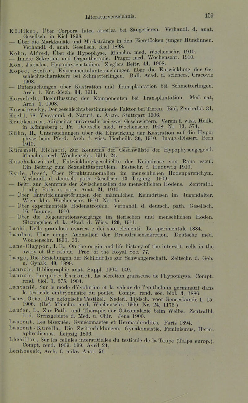 Kölliker, Über Corpora lutea atretica bei Säugetieren. Verhandl. d. anat. Gesellsch. in Kiel 1898. , . — Über die Markkanäle und Markstränge in den Eierstocken junger Hundinnen, Verhandl. d. anat. Gesellsch. Kiel 1898. Kehn, Alfred, Über die Hypophyse. Münchn. med, Wochenschr. 1910. — Innere Sekretion und Organtherapie. Prager med. Wochenschr. 1910, Kon, Jutaka, Hypophysenstudien. Zieglers Beitr. 44, 1908. Kopec, Stefan, Experimentaluntersuchungen über die Entwicklung der Ge- schlechtscharaktere bei Schmetterlingen. Bull. Acad. d. sciences, Cracovie 1908. — Untersuchungen über Kastration und Transplantation bei Schmetterlmgen, Arch. f. Ent.-Mech. 33, 1911. Korscheit, Beeinflussung der Komponenten bei Transplantation. Med. nat, Ai-ch. 1, 1908. Kowalewsky, Der geschlechtsbestimmende Faktor bei Tieren. Biol, Zentralbl. 31, Krehl, 78. Versamml. d. Naturf. u. Ärzte. Stuttgart 1906. Krückmann, Adipositas universalis bei zwei Geschwistern. Verein f, wiss. Heilk. in Königsberg i. Pr. Deutsche med. Wochenschr. 1908. Nr. 13. 574. Kühn, H,, Untersuchungen über die Einwirkung der Kastration auf die Hypo- physe beim Pferd. Arch. f. wiss. Tierheilk. 36, 1910. Inaug.-Dissert. Bern _ 1910. _ _ _ Kümmell, Richard, Zur Kenntnis der Geschwülste der Hypophysengegend. Münchn. med. Wochenschr. 1911. 24. Kuschakewitsch, Entwicklungsgeschichte der Keimdrüse von Rana escuL Ein Beitrag zum Sexuahtätsproblem. Festschr. f. Hertwig 1910. Kyrie, Josef, Über Strukturanomalien im menschliclien Hodenparenchym. Verhandl. d. deutsch, path. Gesellsch. 13. Tagung. 1909. — Beitr. zur Kenntnis der Zwischenzellen des menschlichen Hodens. Zentralbl. ..f. allg. Path. u. path. Anat. 21, 1910. Über Entwicklungsstörungen der männlichen Keimdrüsen im Jugendalter. Wien. Min. Wochenschr. 1910. Nr. 45. ■— Über experimentelle Hodenatrophie. Verhandl. d. deutsch, path. Gesellsch. 16. Tagung. 1910. •— Über die Regenerationsvorgänge im tierischen und menschlichen Hoden. Sitzungsber. d. k. Akad. d. Wiss. 120, 1911. Lachi, Deila granulosa ovarica e dei suoi elementi. Lo sperimentale 1884. Landau, Über einige Anomalien der Brustdrüsensekretion. Deutsche med. Wochenschr. 1890. 33. Lane-Claypon, I. E., On the origin and life history of the interstit. cells in the ovary of the rabbit. Proc. of the Royal Soc. 77. Lange, Die Beziehungen der Schilddrüse zur Schwangerschaft. Zeitschr. d. Geb, u. Gynäk. 40, 1899. Lannois, Bibliographie anat. Suppl. 1904. 149. Lannois, Loeper et Esmonet, La secretion graisseuse de l'hypophyse. Compt. rend, biol. 1, 575. 1904. Lantani6, Sur le mode d'6volution et la valeur de repithelitun germinatif dans le testicule embryonnaire du poulet. Compt. rend. soc. biol. 3, 1886. Lanz, Otto, Der ektopische Testikel. Nederl. Tijdsch. voor Geneeskunde 1, 15. 1906. (Ref. Münchn. med. Wochenschr. 1906. Nr. 24, 1176 ) Lauf er, L., Zur Path. und Therapie der Osteomalazie beim Weibe. Zentralbl. f. d. Grenzgebiete d. Med. u. Chir. Jena 1900. Laurent, Les bisexu6s: Gynecomastes et Hermaphrodites. Paris 1894. Laurent - Kurella, Die Zwitterbildungen, Gynäkomastie, Feminismus, Herm- aphrodismus. Leipzig 1896. L6caiIlon, Sur les cellules interstitielles du testicule de la Taupe (Talpa europ ) Compt. rend, 1909. 599. Avril 24. r- v r i-/. Lenhossek, Arch. f. mikr. Anat. 51.