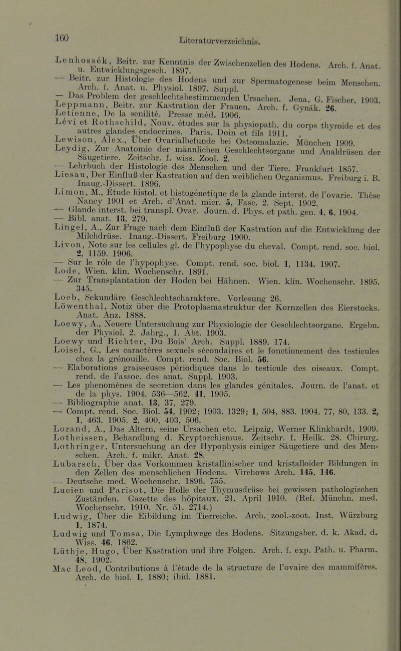 Lenhoss6k Beitr. zur Kenntnis der Zwischenzellen des Hodens. Arch. f Anat u. Entwicklungsfiesch. 1897. i^. x. ^iiat. ^ ^^x^M.''''!' zur Spermatogenese beim Menschen. Arch. t. Anat. u. Physiol. 1897. Suppi, — Das Problem der geschlechtsbeHtimmcnden Ursaclien. Jena. G.Fischer 1903 L,eppmann, Beitr. zur Kastration der Frauen. Arch. f. Gvnäk 26 Letienne, De la senilit6. Presse m6d. 1906. L6vi et Rothschild, Nouv. 6tudes sur la physiopath. du corps thyroide et des autres glandes endocrines. Paris, Doin et fils 1911. , Lewison, Alex., Über Ovarialbefunde bei Osteomalazie. München 1909 Leydig, Zur Anatomie der männliclien Geschlechtsorgane und Analdrüsen der Säugetiere. Zeitschr. f. wiss. Zool. 2. — Lehrbuch der Histologie des Menschen und der Tiere. Frankfurt 1857. Liesau, Der Einfluß der Kastration auf den weiblichen Organismus. Freibur'e i B Inaug.-Dissert. 1896. ^ ' ' Limon, M., Etüde histol. et histogenetique de la glande interst. de l'ovarie. These ^ Nancy 1901 et Arch. d'Anat. micr. 5, Fase. 2. Sept. 1902. — Glande interst. bei transpl. Ovar. Journ. d. Phys. et path. een 4 6 1904 — Bibl. anat. 13, 279. & • ' ' Lingel, A., Zur Frage nach dem Einfluß der Kastration auf die Entwicklung der Milchdrüse. Inaug.-Dissert. Freiburg 1900.  Li von, Note sur les cellules gl. de l'hypophyse du cheval. Compt. rend. soc. biol 2, 1159. 1906. — Sur le role de l'hypophyse. Compt. rend. soc. biol. 1, 1134. 1907. Lode, Wien. klin. Wochenschr. 1891. — Zur Transplantation der Hoden bei Hähnen. Wien. khn. Wochenschr. 1895. 345. Loeb, Sekundäre Geschlechtscharaktere. Vorlesung 26. Löwenthal, Notiz über die Protoplasmastruktur der Kornzellen des Eierstocks. Anat. Anz. 1888. Loewy, A., Neuere Untersuchung zur Physiologie der Geschlechtsorgane. Ergebn. der Physiol. 2. Jahrg., 1. Abt. 1903. Loewy und ^Richter, Du Bois' Arch. Suppl. 1889. 174. Loisel, G., Les caracteres sexuels secondaires et le fonctionement des testicules chez la grenouille. Compt. rend. Soc. Biol. 66. — Elaborations graisseuses periodiques dans le testicule des oiseaux. Compt. rend. de l'assoc. des anat. Suppl. 1903. — Les phenomenes de secretion dans les glandes genitales. Journ. de l'anat. et de la phys. 1904. 536—562. 41, 1905. — Bibliographie anat. 13, 37, 279. — Compt. rend. Soc. Biol. 54, 1902; 1903. 1329; 1, 504, 883. 1904. 77, 80, 133. 2, 1, 463. 1905. 2, 400, 403, 506. Lorand, A., Das Altern, seine Ursachen etc. Leipzig, Werner Klinkhardt, 1909. Lotheissen, Behandlung d. Kr3'^ptorchismus. Zeitschr. f. Heilk. 28. Chirurg. Lothringer, Untersuchung an der Hypophysis einiger Säugetiere und des Men- schen. Arch. f. mikr. Anat. 28. Lubarsch, Über das Vorkommen kristallinischer und kristalloider Bildungen in den Zellen des menschlichen Hodens. Virchows Arch. 145, 146. — Deutsche med. Wochenschr. 1896. 755. Lucien und Parisot, Die Rolle der Thymusdrüse bei gewissen pathologischen Zuständen. Gazette des hopitaux. 21. April 1910, (Ref. Münchn. med. Wochenschr. 1910. Nr. 51. 2714.) Ludwig, Über die Eibildung im Tierreiche. Arch. zool.-zoot. Inst. Würzburg 1, 1874. Ludwig und Tomsa, Die Lymphwege des Hodens. Sitzungsber. d. k. Akad. d. Wiss. 46, 1862. Lüthje, Hugo, Über Kastration und ihre Folgen. Arch. f. exp. Path. u. Pharm. 48, 1902. Mac Leod, Contributions ä l'etude de la structure de l'ovaire des mammiferes. Arch. de biol. 1, 1880; ibid. 1881.