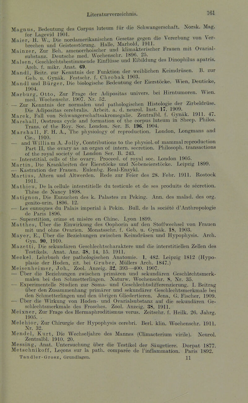 Magnus, Bedeutung des Corpus luteum für die Schwangerschaft. Norsk. Mag. for Lagevid 1901. ^ i. xt u \t Maier, H. W., Die nordamerikanischen Gesetze gegen die Vererbung von Ver- brechen und Geistesstörung. HaUe, Marliold, 1911. ^ • , Mainzer, Zur Beh. amenorrhoischer und klimakterischer Frauen mit Ovariai- substanz. Deutsche med. Wochenschr. 1896. 25 Malsen, Geschlechtsbestimmende Einflüsse und Eibildung des Dinophilus apatris. Arch. f. mikr. Anat. 69. , , tt- • i •• Mandl, Beitr. zur Kenntnis der Funktion der weiblichen Keimdrusen. B. zur Geb. u. Gynäk. Festschr. f. Chrobak 1903. Mandl imd Bürger, Die biologische Bedeutung der Eierstocke. Wien, Deuticke, Marburg, Otto, Zur Frage der Adipositas univers. bei Hirntumoren. Wien, med. Wochenschr. 1907. Nr. 52. ry- , ■■ — Zur Kenntnis der normalen und pathologischen Histologie der Zirbeldruse. Die Adipositas cerebraUs. Arbeit, a. d. neurol. Inst. 17, 1909. Marek, FaU von Schwangerschaftsakromegalie. Zentralbl. f. Gynäk. 1911. 47. Marshall, Oestrous cycle and formation of the corpus luteum in Sheep. Philos. Trans, of the Roy. Soc. London. Ser. B. 196, 1904. Marshall, F. H.A., The physiology of reproduction. London, Longmans and Cie.. 1910. — and William A. Jelly, Contributions to the physiol. of mammalreproduction Part II, the ovary as an organ of intern, secretion. Philosoph, transactions of the royal society of London Ser. B. 243. Interstitial. ceUs of the ovary. Proceed. of royal soc. London 1905. Martin, Die Krankheiten der Eierstöcke und Nebeneierstöcke. Leipzig 1899. — Kastration der Frauen. Eulenbg. Real-Enzykl. Martins, Altern und Altwerden. Rede zur Feier des 28. Febr. 1911. Rostock 1911. Mathieu, De la cellule interstitielle du testicule et de ses produits de secretion. These de Nancy 1898. Matignon, Die Eunuchen des k. Palastes zu Peking. Ann. des malad, des org. genito-urin. 1896. 12. ■— Les eunuques du Palais imperial ä Pekin. Bull, de la societe d'Anthropologie de Paris 1896. — Superstition, crime et misere en Chine. Lyon 1899. Matthes, Über die Einwirkung des Oophorin auf den Stoffwechsel von Frauen mit und ohne Ovarien. Monatsschr. f. Geb. u. Gynäk. 18, 1903. Mayer, E., Über die Beziehungen zwischen Keimdrüsen und Hj^pophysis. Arch. Gyn. 90, 1910. Mazetti, Die sekundären Geschlechtscharaktere und die interstitiellen Zellen des Testikels. Anat. Anz. 38, 14, 15. 1911. Meckel. Lehrbuch der pathologischen Anatomie. 1, 482. Leipzig 1812 (Hypo- plasie der Hoden, zit. bei Gruber, MüUers Arch. 1847.) Meisenheimer, Joh., Zool. Anzeig. 32, 393—400. 1907. — Über die Beziehungen zwischen primären und sekundären Geschlechtsmerk- malen bei den Schmetterlingen. Naturw. Wochenschr. 8, Nr. 35. — Experimentelle Studien zur Sorna- und Geschlechtsdifferenzierung. I. Beitrag über den Zusammenliang primärer und sekundärer Geschlechtsmerkmale bei _ den Schmetterlingen und den übrigen Gliedertieren. Jena, G. Fischer, 1909. — Über die Wirkung von Hoden- und Ovarialsubstanz auf die sekundären Ge- schlechtsmerkmale des Frosches. Zool. Anzeig. 38, 1911. Meixner, Zur Frage des Hermaphroditismus verus. Zeitschr. f. Heilk. 26. Jahrg. 1905. . Melchior, Zur Chirurgie der Hypophysis cerebri. Berl. klin. Wochenschr. 1911. Nr. 32. Mendel, Kurt, Die Wechseljahre des Mannes (Climacterium virile). Neurol. Zentralbl. 1910. 20. Messing, Anat. Untersuchung über die Testikel der Säugetiere. Dorpat 1877. Metschnikoff, Legons sur la path. comparee de l'inflammation. Paris 1892. Tandler-Grosz, Grundlageu. H