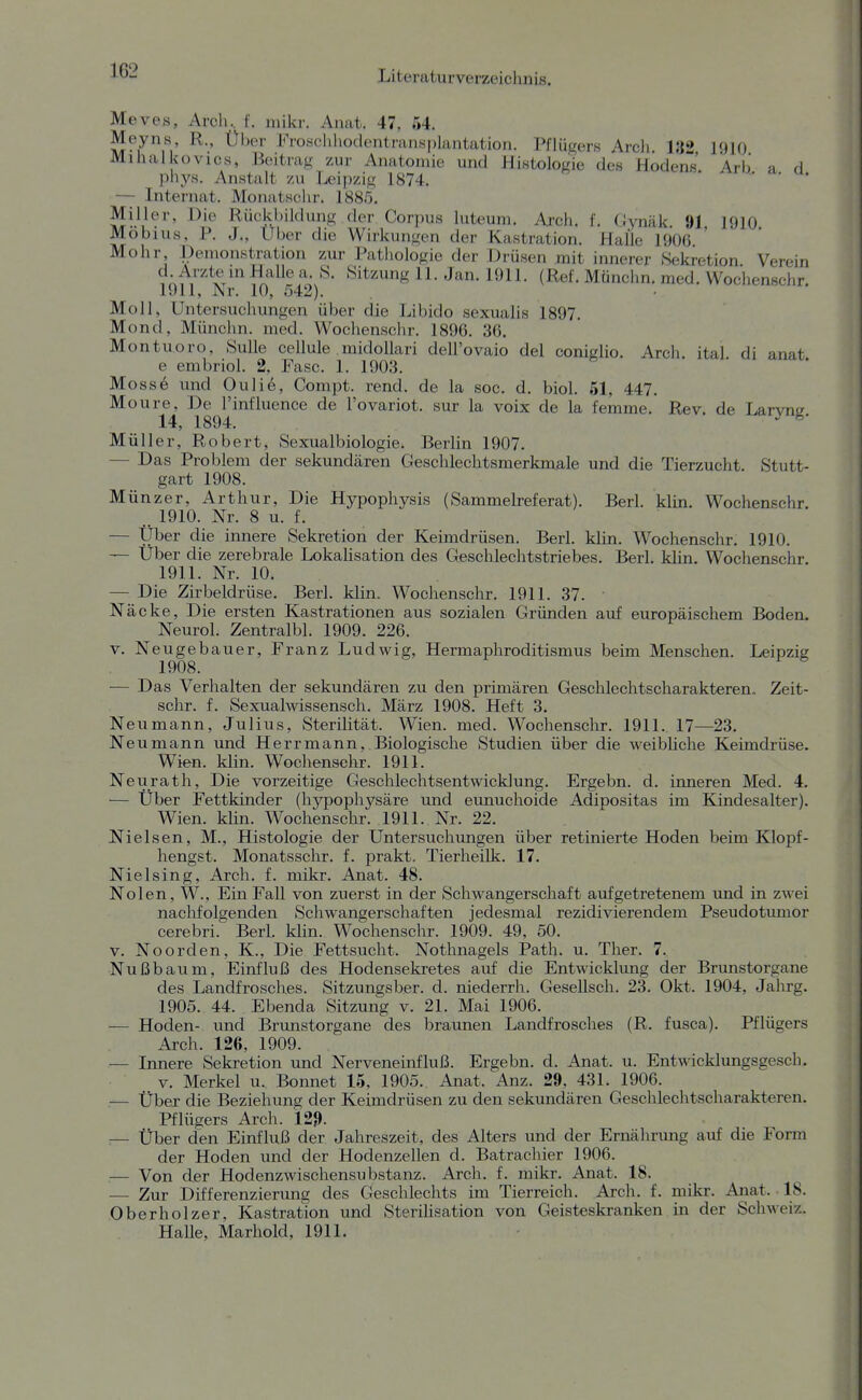 1G2 Meves, Arch.. f. mikr. Anat. 47, 54. Meyns, R., Über Froachhodentranspiantation. Pflügers Arcli. U2 1910 Mihalkovics, Beitrag zur Anatomie und Histologie des Hodens Arb a d jiliys. Anstalt zu jjoip/jg 1874. ' ' — Internat. Monatsclir. 1885, Miller, Die Rückbildung der Corpus luteum. Arch. f. CJynäk. 91 1910 Möbius, P. J., über die Wirkungen der Kastration. Halle 1906 Mohr Demonstration zur Pathologie der Drüsen mit innerer Sekretion Verein lö-^r-xV' itf r;'^/'^- ^'^i^^^g 11- Jan. 1911. (Ref. Münchn. med. Wochenschr. 1911, Nr. 10, 542). Moll, Untersuclumgen über die Libido sexualis 1897. Mond, Münchn. med. Wochenschr. 1896. 36. Montuoro, Bulle cellule midoUari dell'ovaio del coniglio. Arch. ital di anat e embriol. 2, Fase. 1. 1903. Moss6 und Ouli6, Compt. rend. de la soc. d. biol. 51, 447. Moure, De l'int'luence de l'ovariot. sur la voix de la femme.' Rev. de Larvns 14, 1894. ^ ^' Müller, Robert, Sexualbiologie. Berlin 1907. — Das Problem der sekundären Geschlechtsmerkmale und die Tierzucht. Stutt- gart 1908. Münzer, Arthur, Die Hypophysis (Sammelreferat). Berk klin. Wochenpchr. 1910. Nr. 8 u. f. — Über die innere Sekretion der Keimdrüsen. Berk klin. Wochenschr. 1910. — Uber die zerebrale Lokalisation des Geschlechtstriebes. Berk klin. Wochenschr. 1911. Nr. 10. — Die Zirbeldrüse. Berk klin. Wochenschr. 1911. 37. ■ Näcke, Die ersten Kastrationen aus sozialen Gründen auf europäischem Boden. Neurol. Zentralbl. 1909. 226. V. Neugebauer, Franz Ludwig, Hermaphroditismus beim Menschen. Leipzig 1908. — Das Verhalten der sekundären zu den primären Geschlechtscharakteren. Zeit- schr. f. Sexualwissensch. März 1908. Heft 3. Neumann, Julius, Sterilität. Wien. med. Wochenschr. 1911. 17—23. Neu mann und Herrmann, Biologisclie Studien über die weibliche Keimdrüse. Wien. klin. Wochenschr. 1911. Neurath, Die vorzeitige Geschlechtsentwicklung. Ergebn. d. inneren Med. 4. — Über Fettkinder (hypophysäre und eunuchoide Adipositas im Kindesalter). Wien. klin. Wochenschr. 1911. Nr. 22. Nielsen, M., Histologie der Untersuchungen über retinierte Hoden beim Klopf- hengst. Monatsschr. f. prakt. Tierheilk. 17. Nielsing, Arch. f. mikr. Anat. 48. Nolen, W., Ein Fall von zuerst in der Schwangerschaft aufgetretenem und in zwei naclifolgenden Schwangerschaften jedesmal rezidivierendem Pseudotumor cerebri. Berk klin. Wochenschr. 1909. 49, 50. V. Noorden, K., Die Fettsucht. Nothnagels Path. u. Ther. 7. Nußbaum, Einfluß des Hodensekretes auf die Entwicklung der Brunstorgane des Landfrosches. Sitzungsber. d. niederrh. Gesellsch. 23. Okt. 1904, Jahrg. 1905. 44. Ebenda Sitzung v. 21. Mai 1906. — Hoden- und Brujistorgane des braunen Landfrosches (R. fusca). Pflügers Arch. 126, 1909. — Innere Sekretion und Nerveneinfluß. Ergebn. d. Anat. u. Entwicklungsgesch. V. Merkel u. Bonnet 15, 1905. Anat. Anz. 29, 431. 1906. .— Über die Beziehung der Keimdrüsen zu den sekundären Geschlechtscharakteren. Pflügers Arch. 129- :— über den Einfluß der Jahreszeit, des Alters und der Ernährung avif die Form der Hoden und der Hodenzellen d. Batrachier 1906. — Von der Hodenzwischensubstanz. Arch. f. mikr. Anat. 18. ■— Zur Differenzierung des Geschlechts im Tierreich. Arch. f. mikr. Anat. 18. Oberholzer, Kastration und Sterilisation von Geisteskranken in der Schweiz. Halle, Marhold, 1911.