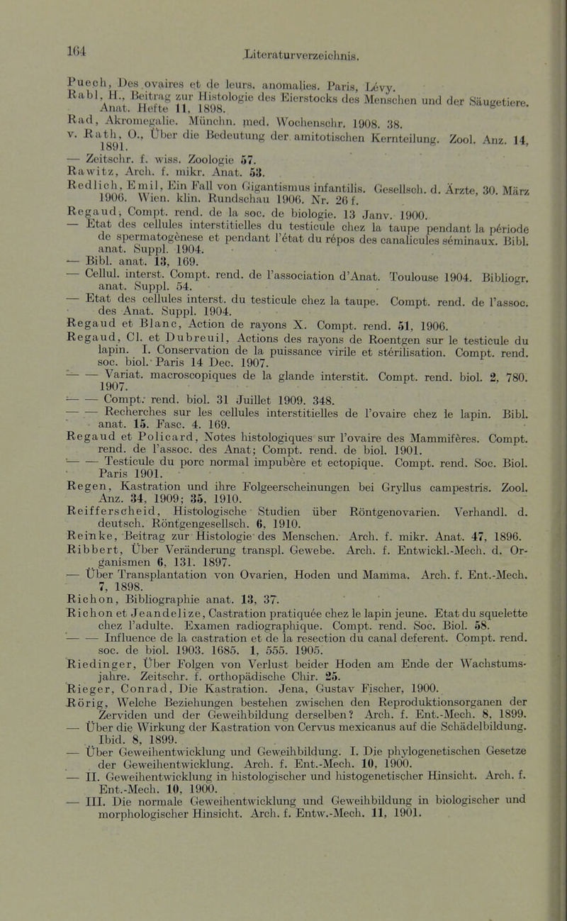 1C4 Puech, Des ovaires et (Je leurs. anomaUes. Paris, Levy. Rabl H., -Beitrag zur Histologie des Eierstocks des Menschen und der Sauuetiere Anat. Herte 11, 18U8. ^ Rad, Akroniegalie. Münciin. nied. Wochenschr. 1908. 38. V. Rath, 0., Über die Bedeutung der. amitotischen Kernteilung. Zool. Anz. 14, — Zcitschr. f. wiss. Zoologie ö7. Rawitz, Arch. f. mikr. Anat. 63. Ein Fall von Cigantismus infantilis. Gesellscli. d. Ärzte, 30. März 1900. Wien. klin. Rundschau 1906. Nr. 26 f. Regaud, Compt. rend. de la soc. de biologie. 13 Janv. 1900. — Etat des cellules interstitielles du testicule chez la taupe pendant la periode de Spermatogenese et pendant l'6tat du r6pos des canalicules seminaux. Eibl anat. Suppl. 1904. — Eibl. anat. 13, 169. — Cellul. interst. Compt. rend. de Fassociation d'Anat. Toulouse 1904. Eibliogr. anat. Suppl. 54. — Etat des cellules interst. du testicule chez la taupe. Compt. rend. de l'assoc des Anat. Suppl. 1904. Regaud et Blanc, Action de rayons X. Compt. rend. 51, 1906. Regaud, Cl. et Dubreuil, Actions des rayons de Roentgen sur le testicule du lapin. I. Conservation de la puissance virile et Sterilisation. Compt. rend. soc. biol.-Paris 14 Dec. 1907. '-^ Variat. macroscopiques de la glande interstit. Compt. rend. biol. 2, 780. 1907. ^ Compt; rend. biol. 31 Juillet 1909. 348. Recherches sur les cellules interstitielles de l'ovaire chez ie lapin. Eibl. ' . anat. 15. Fase. 4. 169. Regaud et Policard, Notes histologiques sur l'ovaire des Mammiferes. Compt. rend. de l'assoc. des Anat; Compt. rend. de biol. 1901. ■ Testicule du porc normal impubere et ectopique. Compt. rend. Soc. Eiol. Paris 1901. R egen, Kastration und ihre Folgeerscheinungen bei GryUus campestris. Zool. Anz. 34, 1909; 35, 1910. Reifferscheid, Histologische Studien über Röntgenovarien. Verhandl. d. deutsch. Röntgengesellsch. 6, 1910. Reinke, Eeitrag zur Histologie des Menschen. Arch. f. mikr. Anat. 47, 1896. Ribbert, Über Veränderung transpl. Gewebe. Arch. f. Entwickl.-Mech. d. Or- ganismen 6, 131. 1897. — Über Transplantation von Ovarien, Hoden und Mamma. Arch. f. Ent.-Mech. 7, 1898. Richon, Eibliographie anat. 13, 37. Richen et Jeandelize, Castration pratiquee chez le lapin jeune. Etat du squelette chez l'adulte. Examen radiographique. Compt. rend. Soc. Eiol. 58. ' Influence de la castration et de la resection du canal deferent. Compt. rend. soc. de biol. 1903. 1685. 1, 555. 1905. Riedinger, Über Folgen von Verlust beider Hoden am Ende der Wachstums- jahre. Zeitschr. f. orthopädische Chir. 25. Rieger, Conrad, Die Kastration. Jena, Gustav Fischer, 1900. Hörig, Welche Beziehungen bestehen zwischen den Reproduktionsorganen der Zerviden und der Geweihbildung derselben? Arch. f. Ent.-Mech. 8, 1899. — Über die Wirkung der Kastration von Cervus mexicanus auf die Schädelbildung. _ Ibid. 8, 1899. — Über Geweihentwicklung und Geweihbildung. I. Die phylogenetischen Gesetze der Geweihentwicklung. Arch. f. Ent.-Mech. 10, 1900. — II. Geweihentwicklung in histologischer und histogenetischer Hinsicht. Arch. f. Ent.-Mech. 10, 1900. — III. Die normale Geweihentwicklung und Geweihbildung in biologischer und morphologischer Hinsicht. Arch. f. Entw.-Mech. 11, 1901.