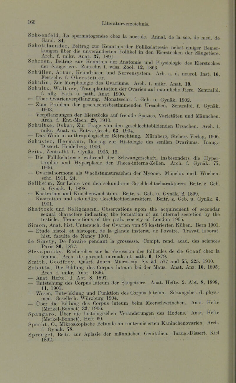 160 Literatur verzei cli ni s. Schoenfeld,Xa Spermatogenese chez la noctule. Annal. de la soc. de med de uand. 84. . ' Schottlaender, Beitrag zur Kemitnis der FolUkelatresie nebst einiger Bemer- Icungen über die unveränderten Follikel in den Eierstöcken der Säugetiere Arch. f. mikr. Anat. »7, 1891. Schroen, Beitrag zur Kenntnis der Anatonüe und Physiologie des Eierstockes der Säugetiere. Zeitschr. f. wiss. Zool. 12, 1863. Schüller, Artur, Keimdrüsen und Nervensystem. Arb. a. d. neurol. Inst. 16 Festsclir. f. Obersteiner. ' ' ' Schulin, Zur Morphologie des Ovariums. Arch. f. mikr. Anat. 19. Schultz, Walt her, Transplantation der Ovarien auf männliche Tiere. Zentralbl f. allg. Path. u. iDath. Anat. 1900. — Über Ovarienverpflanzung. Monatsschr. f. Geb. u. Gynäk. 1902. — Zum Problem der geschlechtsbestimmenden Ursachen. Zentralbl. f. Gvnäk 1903. ^ — Verpflanzungen der Eierstöcke auf fremde Spezies, Varietäten und Männchen. Arch. f. Ent.-Mech. 29, 1910. Schnitze, Oskar, Zur Frage von den geschlechtsbildenden Ursachen. Arch. f. mikr. Anat. u. Entw.-Gesch. 63, 1904. — Das Weib in anthropologischer Betrachtung. Nürnberg, Stehers Verlag, 1906. Schuster, Hermann, Beitrag zur Histologie des senilen Ovariums. Inaug.- Dissert. Heidelberg 1906. Seitz, Zentralbl. f. Gynäk. 1905. 19. — Die Follikelatresie während der Schwangerschaft, insbesonders die Hyper- trophie und HjTDerplasie der Theca-interna-Zellen. Arch. f. Gvnäk. 77, 1906. — Ovarialhormone als Wachstumsursachen der Myome. Münchn. med. Wochen- schr. 1911. 24. Sellheim, Zur Lehre von den sekundären Geschlechtscharakteren. Beitr. z. Geb. u. Gynäk. 1, 1898. ■— Kastration und Knochenwachstum. Beitr. z. Geb. u. Gynäk. 2, 1899. — Kastration und sekundäre Geschlechtscharaktere. Beitr. z. Geb. u. Gynäk. 5, 1901. Shattock und Seligmann, Observations upon the acquirement of secondar sexual characters indicating the formation of an internal secretion by the testicle. Transactions of the path. society of London 1905. Simon, Anat. hist. Untersuch, der Ovarien von 95 kastrierten Külien. Bern 1901. — Etüde liistol. et histogen. de la glande insterst. de l'ovaire. Travail laborat. hist. faculte de Nancy 1901. de Sinety, De l'ovaire pendant la grossesse. Compt. rend. acad. des sciences Paris 86, 1877. Slevajansky, Recherches sur la regression des follicules de de Graaf chez la femme. Arch. de physiol. normale et path. 6, 1879. Smith, Geoffroy, Quart. Journ. Microscop. Sc. 54, 577 and 55, 225. 1910. Sobotta, Die Bildung des Corpus luteum bei der Maus. Anat. Anz. 10, 1895; Arch. f. mikr. Anat. 1896. . , — Anat. Hefte. 1. Abt. 8, 1897. — Entstehung des Corpus luteum der Säugetiere. Anat. Hefte. 2. Abt. 8, 1898; 11, 1901. — Wesen, Entwicklung und Funktion des Corpus luteum. Sitzimgsber. d. phys.- med. GeseUsch. Würzburg 1904. — Über die Bildung des Corpus luteum beim Meerschweinchen. Anat. Hefte (Merkel-Bonnet) 32, 1906. Spangaro, Über die histologischen Veränderungen des Hodens. Anat, Hefte (Merkel-Bonnet), Heft 60. » i Specht, O.. Mikroskopische Befunde an röntgenisierten Kaninchenovarien. Arch. f. Gynäk. 78. , Sprengel, Beitr. zur Aplasie der männlichen Genitalien. Inaug.-Dissert. Kiel 1892.