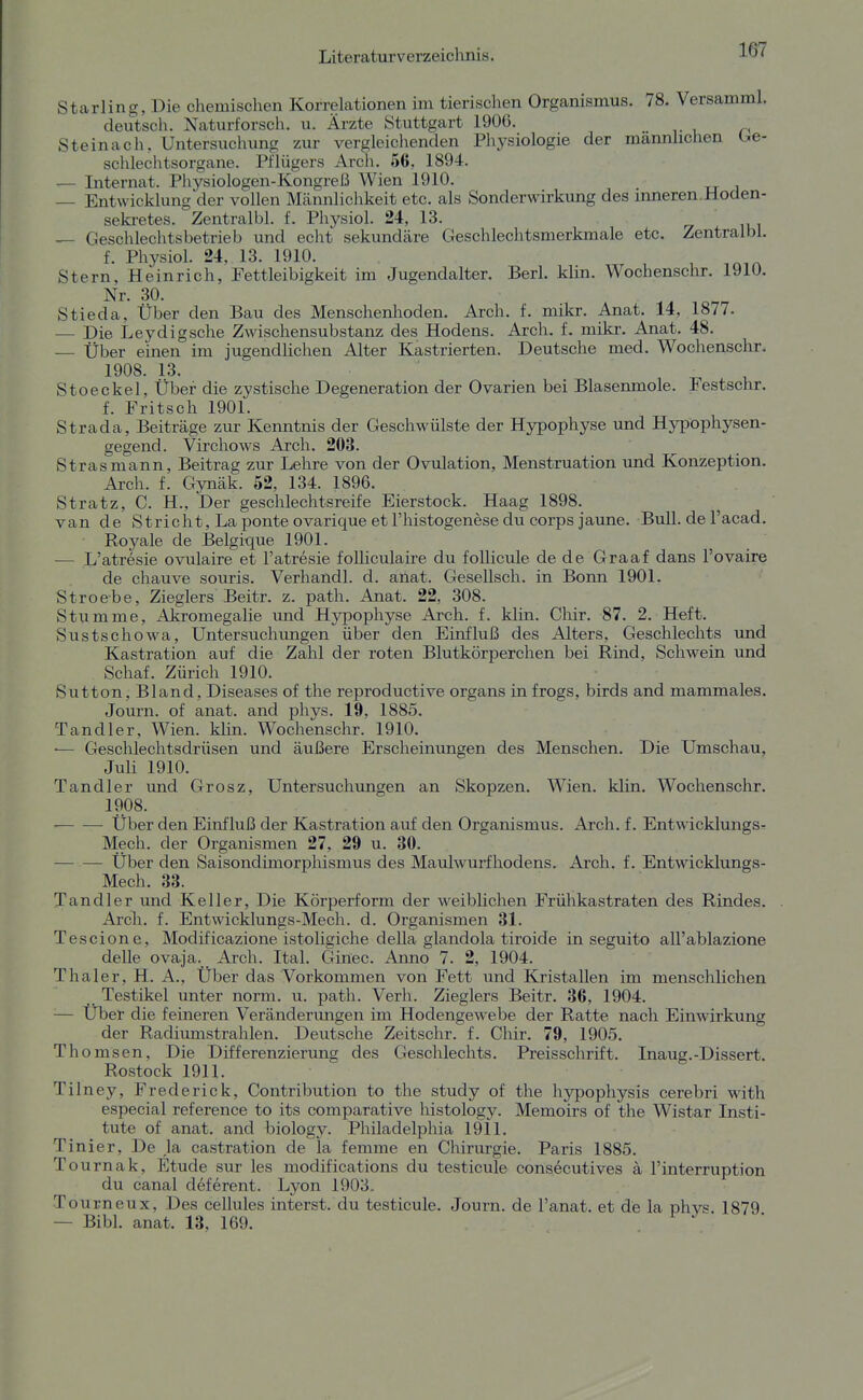 Starling, Die chemischen Korrelationen im tierischen Organismus. 78. Versamml. deutsch. Naturforsch, u. Ärzte Stuttgart 1906. ^ Steinach, Untersuchung zur vergleichenden Physiologie der männlichen Ge- schlechtsorgane. Pflügers Arch. 56, 1894. — Internat. Physiologen-Kongreß Wien 1910. — Entwicklung der vollen Mcämilichkeit etc. als Sonderwirkung des inneren.Hoden- sekretes. Zentralbl. f. Physiol. 24, 13. — Geschlechtsbetrieb und echt sekundäre Geschlechtsmerkmale etc. Zentralbl. f. Physiol. 24, 13. 1910. , , Stern, Heinrich, Fettleibigkeit im Jugendalter. Berl. klin. Wochenschr. 1910. Nr. 30. Stieda, Über den Bau des Menschenlioden. Arch. f. mikr. Anat. 14, 1877. — Die Leydigsche Zwischensubstanz des Hodens. Arch. f. mikr. Anat. 48. — Über einen im jugendlichen Alter Kastrierten. Deutsche med. Wochenschr. 1908. 13. Stoeckel, Über die zystische Degeneration der Ovarien bei Blasenmole. Festschr. f. Fritsch 1901. Strada, Beiträge zur Kenntnis der Geschwülste der Hypophyse und Hypophysen- gegend. Virchows Arch. 203. Strasmann, Beitrag zur Lehre von der Ovulation, Menstruation imd Konzeption. Arch. f. Gynäk. 52, 134. 1896. Stratz, C. H., Der geschlechtsreife Eierstock. Haag 1898. van de Stricht, La ponte ovarique et l'histogenese du corps jaune. Bull, de l'acad. Royale de Belgique 1901. — L'atresie ovulaire et l'atresie foUiculaire du follicule de de Graaf dans l'ovaire de chauve souris. Verhandl. d. ailat. Gesellsch. in Bonn 1901. Stroebe, Zieglers Beitr. z. path. Anat. 22, 308. Stumme, Akromegalie und Hypophyse Arch. f. klin. Chir. 87. 2. Heft. Sustschowa, Untersuchungen über den Einfluß des Alters, Geschlechts imd Kastration auf die Zahl der roten Blutkörperchen bei Rind, Schwein und Schaf. Zürich 1910. Sutton, Bland, Diseases of the reproductive Organs in frogs, birds and mammales. Journ. of anat. and phys. 19, 1885. Tandler, Wien. klin. Wochenschr. 1910. ■— Geschlechtsdrüsen und äußere Erscheinungen des Menschen. Die Umschau, Juli 1910. Tandler und Grosz, Untersuchungen an Skopzen. Wien. klin. Wochenschr. 1908. ■ Über den Einfluß der Kastration auf den Organismus. Arch. f. Entwicklungs^ Mech. der Organismen 27, 29 u. 30. Über den Saisondimorphismus des Maulwurfhodens. Arch. f. Entwicklungs- Mech. 33. Tandler und Keller, Die Körperform der weiblichen Frülikastraten des Rindes. Arch. f. Entwicklungs-Mech. d. Organismen 31. Tescione, Modificazione istoligiche della glandola tiroide in seguito aU'ablazione delle ovaja. Arch. Ital. Ginec. Anno 7. 2, 1904. Thaler, H. A., Über das Vorkommen von Fett und Kristallen im menschlichen Testikel unter norm. u. path. Verh. Zieglers Beitr. 36, 1904. — Über die feineren Veränderungen im Hodengewebe der Ratte nach Einwirkung der Radiumstrahlen. Deutsche Zeitschr. f. Chir. 79, 1905. Thomsen, Die Differenzierung des Geschlechts. Preisschrift. Inaug.-Dissert. Rostock 1911. Tilney, Frederick, Contribution to the study of the hypophysis cerebri with especial reference to its comparative histology. Memoirs of the Wistar Insti- tute of anat. and biology. Philadelphia 1911. Tinier, De ,1a castration de la femme en Chirurgie. Paris 1885. Tournak, Etüde sur les modifications du testicule consecutives ä l'interruption du canal deferent. Lyon 1903. Tourneux, Des cellules interst. du testicule. Journ. de l'anat. et de la phys. 1879 — Bibl. anat. 13, 169.