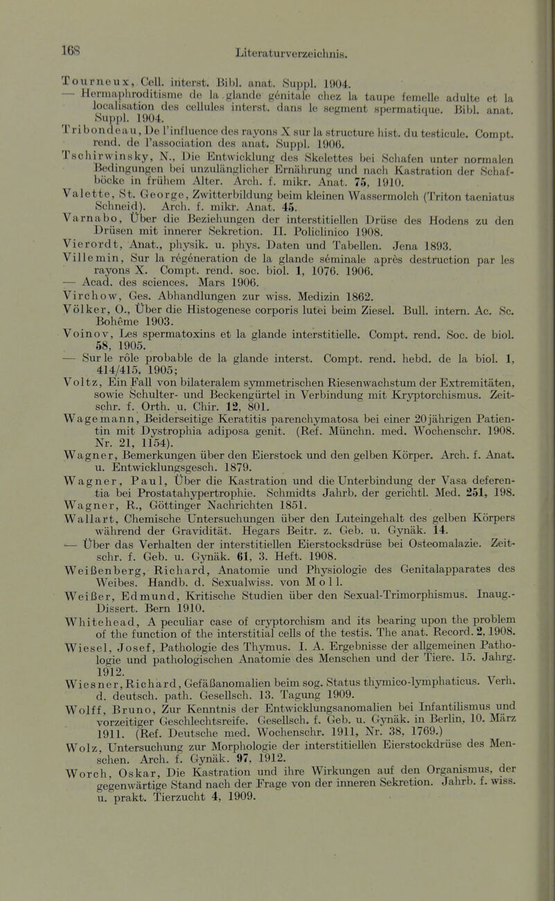 Tourneux, Cell, interst. Bibl. anat. Suppl. 1904. — Henuaphroditisme de la glande gdnitale chez la taupe femelle adulte et la locahsation des cellules interst. dans le segnient spermatique. Bibl. anat Suppl. 1904. Tribondeau, De rinl'luence des rayons X sur la strueture last, du testicule. Compt. rend. de l'association des anat. Suppl. 1Ü06. Tschirwinsky, N., Die Entwicklung des Skelettes bei Schafen unter normalen Bedingungen bei unzuhänglicher Ernährung und nach Kastration der Schaf- böcke in frülieni Alter. Arch. f. mikr. Anat. 75, 1910. Valette, St. George, Zwitterbildung beim kleinen Wassermolch (Triton taeniatus Schneid). Arch. f. mikr. Anat. 45. Varnabo, Über die Beziehungen der interstitiellen Drüse des Hodens zu den Drüsen mit innerer Sekretion. II. Policlinico 1908. Vierordt, Anat., physik. u. phys. Daten und Tabellen. Jena 1893. Villemin, Sur la regeneration de la glande seminale apres destruction par les rayons X. Compt. rend. soc. biol. 1, 1076. 1906. — Acad. des sciences. Mars 1906. Virchow, Ges. Abhandlungen zur wiss. Medizin 1862. Völker, O., Über die Histogenese corporis lutei beim Ziesel. Bull, intern. Ac. Sc. Boheme 1903. Voinov, Les spermatoxins et la glande interstitielle. Compt. rend. Soc. de biol. 58, 1905. — Sur le role probable de la glande interst. Compt. rend. hebd. de la biol. 1, 414/415. 1905; Voltz, Ein Fall von bilateralem symmetrischen Riesenwachstum der Extremitäten, sowie Schulter- und Beckengürtel in Verbindung mit Kryptorchismus. Zeit- schr. f. Orth. u. Chir. 12, 801. Wage mann. Beiderseitige Keratitis parenchymatosa bei einer 20 jährigen Patien- tin mit Dystrophia adiposa genit. (Ref. Münchn. med. Wochenschr. 1908. Nr. 21, 1154). Wagner, Bemerkungen über den Eierstock und den gelben Körper. Arch. f. Anat. u. Entwicklungsgesch. 1879. Wagner, Paul, Über die Kastration und die Unterbindimg der Vasa def eren- tia bei Prostatahypertrophie. Schmidts Jahrb. der gerichtl. Med. 251, 198. Wagner, R., Göttinger Nachrichten 1851. Wallart, Chemische Untersucliungen über den Luteingehalt des gelben Körpers während der Gravidität. Hegars Beitr. z. Geh. u. Gynäk. 14. '— Über das Verhalten der interstitiellen Eierstocksdrüse bei Osteomalazie. Zeit- schr. f. Geb. u. Gynäk. 61, 3. Heft. 1908. Weißenberg, Richard, Anatomie und Physiologie des Genitalapparates des Weibes. Handb. d. Sexualwiss. von Moll. Weißer, Edmund, Kritische Studien über den Sexual-Trimorphismus. Inaug.- Dissert. Bern 1910. Whitehead, A peculiar case of cryptorchism and its bearing upon the problem of the function of the interstitial cells of the testis. The anat. Record. 2,1908. Wiesel, Josef, Pathologie des Thymus. I. A. Ergebnisse der allgemeinen Patho- logie und pathologischen Anatomie des Menschen und der Tiere. 15. Jahrg. 1912. , Wiesner, Richard, Gefäßanomalien beim sog. Status thymico-lymphaticus. Verh. d. deutsch, path. Gesellsch. 13. Tagung 1909. Wolff, Bruno, Zur Kenntnis der Entwicklungsanomalien bei Infantilismus und vorzeitiger Geschlechtsreife. Gesellsch. f. Geb. u. Gynäk. in Berlin, 10. März 1911. (Ref. Deutsche med. Wochenschr. 1911, Nr. 38, 1769.) Wolz, Untersuchung zur Morphologie der interstitiellen Eierstockdrüse des Men- schen. Arch. f. Gynäk. 97, 1912. Worch, Oskar, Die Kastration und ihre Wirkungen auf den Organismus, der gegenwärtige Stand nach der Frage von der inneren Sekretion. Jahrb. f. wiss. u. prakt. Tierzucht 4, 1909.