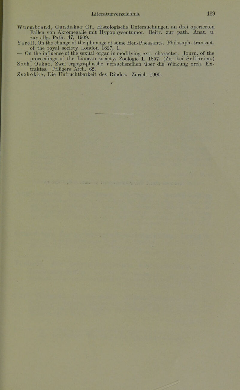 Wurmbrand, Gundakar Gf., Histologische Untersuchungen an drei operierten Fällen von Akromegalie mit Hy|Dophysentumor. Beitr. zur path. Anat. u. zur allg. Path. 47, 1909. Yarell, On the change of the plumage of some Hen-Pheasants. Philosoph, transact. of the royal society London 1827, 1» — On the influeiiceof the sexual organ in modifying ext> character. Journ. of the proceedings of the Linnean society. Zoologie 1, 1857. (Zit. bei Sellheim.) Zoth, Oskar, Zwei ergographische Versuchsreilien über die Wirkung orch. Ex- traktes. Pflügers Arch. 62. Zschokke, Die Unfruchtbarkeit des Rindes. Zürich 1900.
