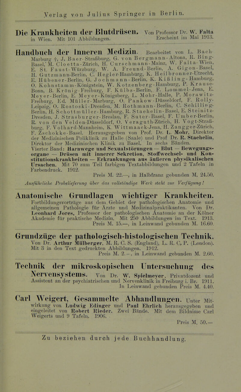 Die Krankheiten der BlutdrÜSeil, Von Professor Dr. W. Falta in Wien. Mit 101 Abbildungen. Erscheint im Mai 1913. Handbuch der Ihneren Medizin. Bearbeitet von l. Bach Marburo- f, J, B a e r-Straß bürg, G. von Bergmann-Altona, R. Birig- Basei;iVl. Cloetta-Zürich, H. Ours eh mann-Mainz, W. Falta-Wien, E. St. Faust-Würzburg, W. A. Freund-Berlin, A. Gigon-Basel, H. G utzmann-Berlin, C. Hegl er-Hamburg, K. Heil brönner-Utrecht, E. H ü b en e r - Berlin, G. J o c h m a n n - Berlin, K. Kißling- Hamburg, O. Kohnstamm-Königstein, W. Kotzenberg-Hamburg, P. Krause- Bonn, B. Krönig-Freiburg, F. Külbs-Berlin, F. Lommel-Jena, E. Meyer-Berlin, E. M e y e r - Königsberg, L. Mohr-Halle, P. Morawitz- Freiburg, Ed. Müller-Marburg, 0. Pankow-Düsseldorf, F. Rolly- Leipzig, 0.. Rost oski-Dresden, M. Roth m ann - Berlin, C. Schilling- Berlin, H. Schottmüller-Hamburg, R. Staehelin-Basel, E. Steinitz- Dresden, J. Strasburger-Breslau, F. Suter-Basel, F. Umb er-Berlin, R. von den Velden-Düsseldorf, 0. V eraguth-Zürich, H. Vogt-Straß- burg, F. Volhard-Mannheim, K. Wittmaack-Jena, H. Zangger-Zürich, F. Zschokke-Basel. Herausgegeben von Prof. Dr. L. Mohr, Direktor der Medizinischen Poliklinik zu Halle (Saale) und Prof Dr. R. Staehelin, Direktor der Medizinischen Klinik zu Basel. In sechs Bänden. Vierter Band: Harnwege und Sexualstörungen — Blut — Bewegungs- organe — Drüsen mit innerer Sekretion, Stoffwechsel- und Kon- stitutionskrankheiten — Erkrankungen aus äußeren i)hysikalischen Ursachen, Mit 70 zum Teil farbigen Textabbildungen und 2 Tafeln in Farbendruck. 1912. Preis M. 22.—, in Halbfranz gebunden M. 24.50. Ausführliche Probelieferung über das vollständige Werk sieht zur Verfügung! Anatomische Grundlagen wichtiger Krankheiten. Fortbildungsvorträge aus dem Gebiet der pathologischen Anatomie und allgemeinen Pathologie für Ärzte und Medizinalpraktikanten. Von Dr. Leonhard Jores, Professor der pathologischen Anatomie an der Kölner Akademie für praktische Medizin. Mit 250 Abbildungen im Text. 1913. Preis M. 15.—, in Leinwand gebunden M. 16.60. Grundzüge der pathologisch-histologischen Technik. Von Dr. Arthur Mülberger, M. R. C. S. (England), L. R. C. P. (London). Mit 3 in den Text gedruckten Abbildungen. 1912. Preis M. 2. — , in Leinwand gebunden M. 2.60. Technik der mikroskopischen Untersuchung des Nervensystems. Von Dr. W. Spielmeyer. Privatdozent und Assistent an der psychiatrischen und Nervenklinik in Freiburg i. Br. 1911. Jn Leinwand gebunden Preis M. 4.40. Carl Weigert, Gesammelte Ahhandlungen. unter Mit- wirkung von Ludwig Edinger und Paul Ehrlich herausgegeben und eingeleitet von Robert Rieder. Zwei Bände. Mit dem Bildnisse Carl Weigerts und 9 Tafeln. 1906. Preis M. 50.— Zu beziehen durch jede Buchhandlung.