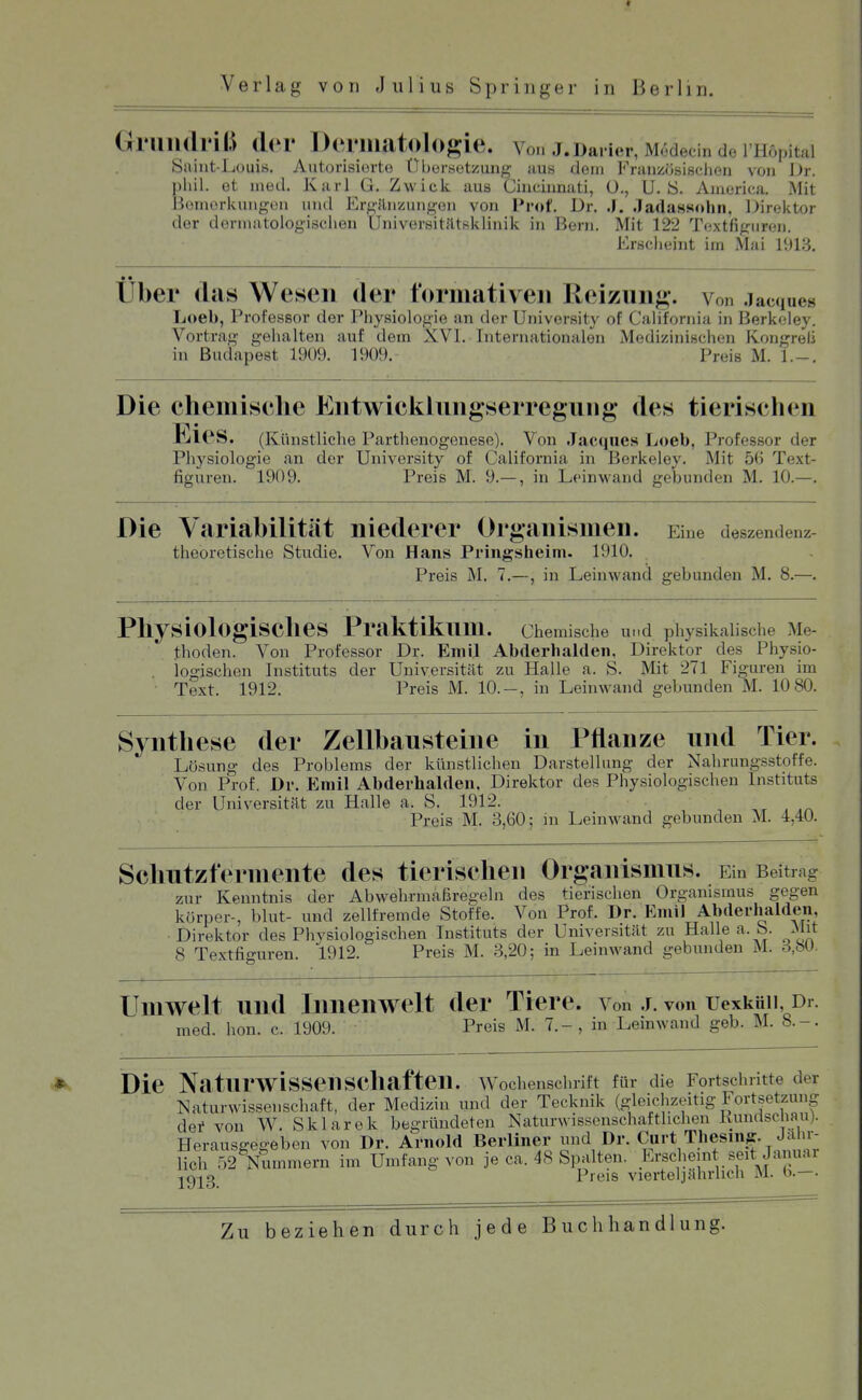 Gniiulriß d('r Deniiatologie. Vo.. J.Darier, M^decin de I Hopital Saint-Luuis. Autorisierte Übersetzung aus dem Französischen von JJr. phil. et med. Karl G. Zwick aus Ciiicinnati, ü., U.S. America. Mit Bemerkungen und Ergänzungen von Prof. Dr. .J. .Tadassohn, Direktor der dermatologischen Universitätsklinik in Bern. Mit 122 T(ixtfiguren. Erscheint im Mai 191.S. Uber das Wesen der t'ormativeii Reizung, von .lacques Loeb, Professor der IMiysiologie an der University of CaHfornia in Berkeley. Vortrag gehalten auf dem XVI. Internationalen Medizinischen Kongreli in Budapest 1909. 1909. Preis M. 1.-. Die chemisehe Entwicklungserregung des tierischen Eies. (Künstliche Parthenogenese). Von Jacques Loeb, Professor der Physiologie an der University of California in Berkeley. Mit 56 Text- figuren. 1909. Preis M. 9.— , in Leinwand gebunden M. 10.—. Die Variabilität niederer Organismen. Eine deszendenz theoretische Studie. Von Hans Pringsheim. 1910. Preis M. 7.—, in Leinwand gebunden M. 8.—. Physiologisches Praktikum. chemische und physikalische Me- thoden. Von Professor Dr. Emil Abderhalden. Direktor des Physio- . logischen Instituts der Universität zu Halle a. S. Mit 271 Figuren im Text. 1912. Preis M. 10.-, in Leinwand gebunden M. 10 80. Synthese der Zellbausteine in Pflanze und Tier. Lösung des Problems der künstlichen Darstellung der Nahrungsstoffe. Von Prof. Dr. Emil Abderhalden, Direktor des Physiologischen Instituts der Universität zu Halle a. S. 1912. . Preis M. 3,60; m Leinwand gebunden M. 4,40. Schutzfermente des tierischen Organismus. Ein Beitrag zur Kenntnis der Abwehrmaßregeln des tierischen Organismus gegen körper-, blut- und zellfremde Stoffe. Von Prof. Dr. Emil Abderhalden, Direktor des Physiologischen Instituts der Universität zu Halle a. S. Mit 8 Textfiguren. 1912. Preis M. 3,20; in Leinwand gebunden M. 3,bU. Umwelt und Innenwelt der Tiere, von j. von uexküii Dr. med. hon. c. 1909. Preis M. 7.-, in Leinwand geb. M. 8.-. Die Naturwissenschaften. Wochenschrift für die Fortschritte der Naturwissenschaft, der Medizin und der Tecknik (gleichzeitig Fortsetzung dei* von W. Sklarek begründeten Naturwissenschafthchen Kundschau). Herausgegeben von Dr. Arnold Berliner und Dr. Ciirt Thesin^. Jähr- lich r,2 Nummern im Umfang von je ca. 48 Spalten. Erscheint_seit Januai jgj^g Preis vierteljährlich M. b.—• Zu beziehen durch jede Buchhandlung.